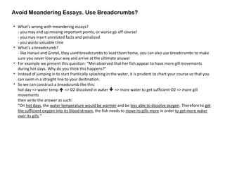 Avoid Meandering Essays. Use Breadcrumbs?
• What’s wrong with meandering essays?
- you may end up missing important points, or worse go off course!
- you may insert unrelated facts and penalized
- you waste valuable time
• What’s a breadcrumb?
- like Hansel and Gretel, they used breadcrumbs to lead them home, you can also use breadcrumbs to make
sure you never lose your way and arrive at the ultimate answer
• For example we present this question: “Mei observed that her fish appear to have more gill movements
during hot days. Why do you think this happens?”
• Instead of jumping in to start frantically splashing in the water, it is prudent to chart your course so that you
can swim in a straight line to your destination.
• So we can construct a breadcrumb like this:
hot day => water temp  => O2 dissolved in water  => more water to get sufficient O2 => more gill
movements
then write the answer as such:
“On hot days, the water temperature would be warmer and be less able to dissolve oxygen. Therefore to get
the sufficient oxygen into its blood stream, the fish needs to move its gills more in order to get more water
over its gills.”
 
