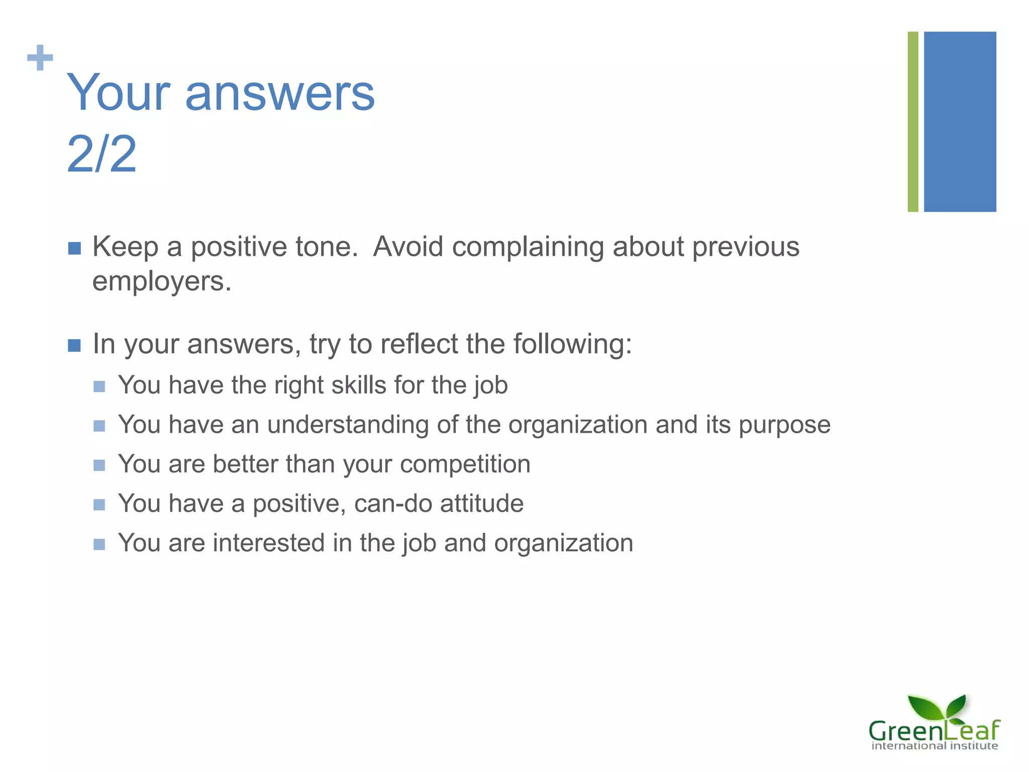 +
Your answers
2/2
 Keep a positive tone. Avoid complaining about previous
employers.
 In your answers, try to reflect the following:
 You have the right skills for the job
 You have an understanding of the organization and its purpose
 You are better than your competition
 You have a positive, can-do attitude
 You are interested in the job and organization
 