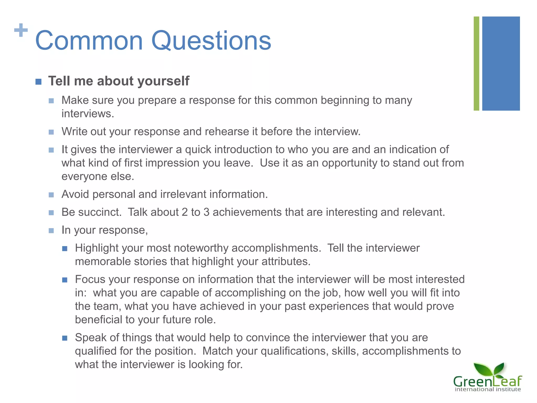 + Common Questions
 Tell me about yourself
 Make sure you prepare a response for this common beginning to many
interviews.
 Write out your response and rehearse it before the interview.
 It gives the interviewer a quick introduction to who you are and an indication of
what kind of first impression you leave. Use it as an opportunity to stand out from
everyone else.
 Avoid personal and irrelevant information.
 Be succinct. Talk about 2 to 3 achievements that are interesting and relevant.
 In your response,
 Highlight your most noteworthy accomplishments. Tell the interviewer
memorable stories that highlight your attributes.
 Focus your response on information that the interviewer will be most interested
in: what you are capable of accomplishing on the job, how well you will fit into
the team, what you have achieved in your past experiences that would prove
beneficial to your future role.
 Speak of things that would help to convince the interviewer that you are
qualified for the position. Match your qualifications, skills, accomplishments to
what the interviewer is looking for.
 