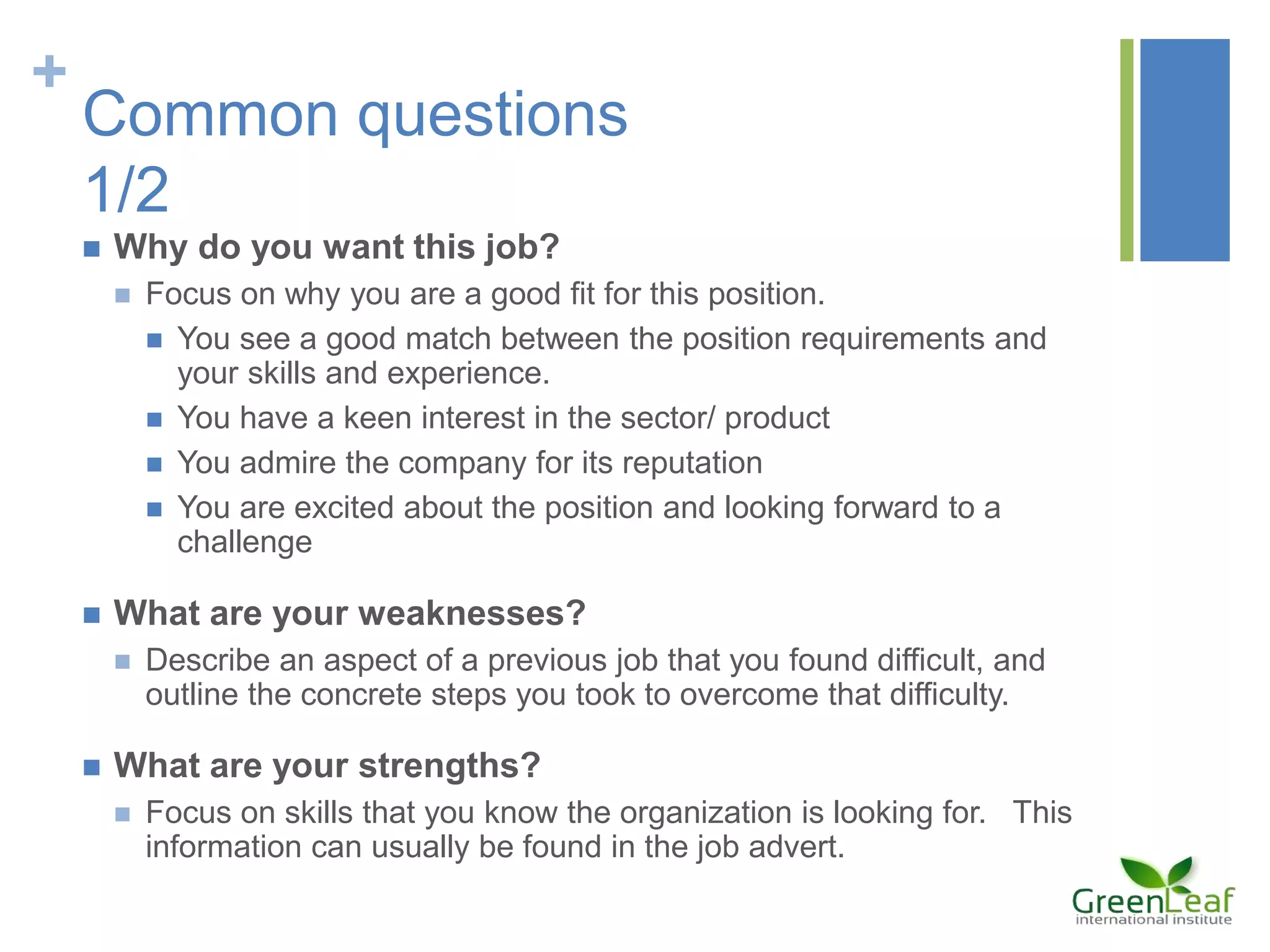 +
Common questions
1/2
 Why do you want this job?
 Focus on why you are a good fit for this position.
 You see a good match between the position requirements and
your skills and experience.
 You have a keen interest in the sector/ product
 You admire the company for its reputation
 You are excited about the position and looking forward to a
challenge
 What are your weaknesses?
 Describe an aspect of a previous job that you found difficult, and
outline the concrete steps you took to overcome that difficulty.
 What are your strengths?
 Focus on skills that you know the organization is looking for. This
information can usually be found in the job advert.
 