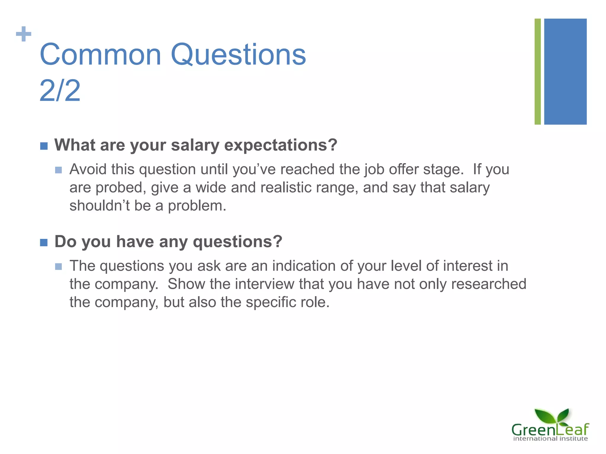 +
Common Questions
2/2
 What are your salary expectations?
 Avoid this question until you’ve reached the job offer stage. If you
are probed, give a wide and realistic range, and say that salary
shouldn’t be a problem.
 Do you have any questions?
 The questions you ask are an indication of your level of interest in
the company. Show the interview that you have not only researched
the company, but also the specific role.
 