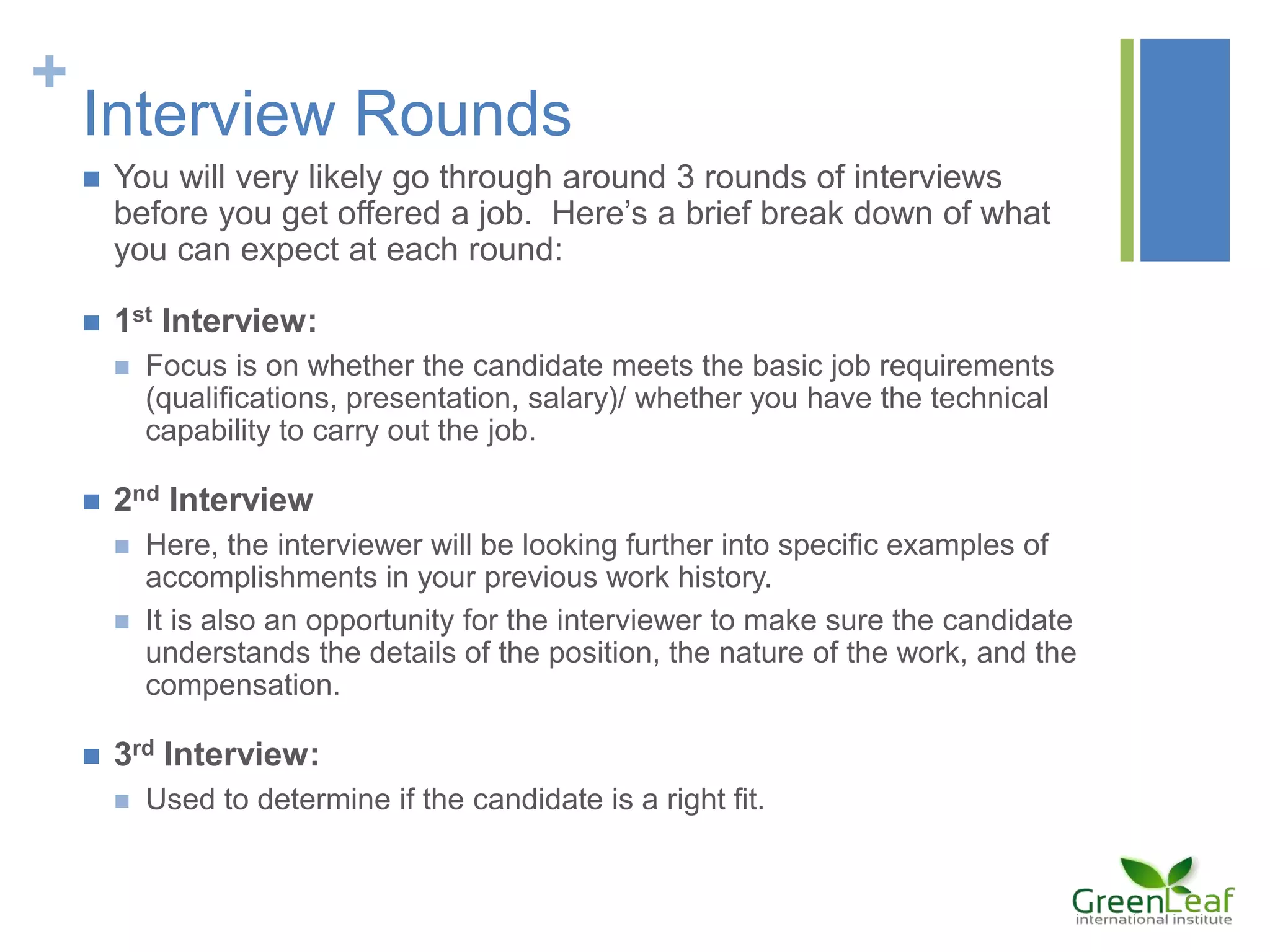 +
Interview Rounds
 You will very likely go through around 3 rounds of interviews
before you get offered a job. Here’s a brief break down of what
you can expect at each round:
 1st Interview:
 Focus is on whether the candidate meets the basic job requirements
(qualifications, presentation, salary)/ whether you have the technical
capability to carry out the job.
 2nd Interview
 Here, the interviewer will be looking further into specific examples of
accomplishments in your previous work history.
 It is also an opportunity for the interviewer to make sure the candidate
understands the details of the position, the nature of the work, and the
compensation.
 3rd Interview:
 Used to determine if the candidate is a right fit.
 