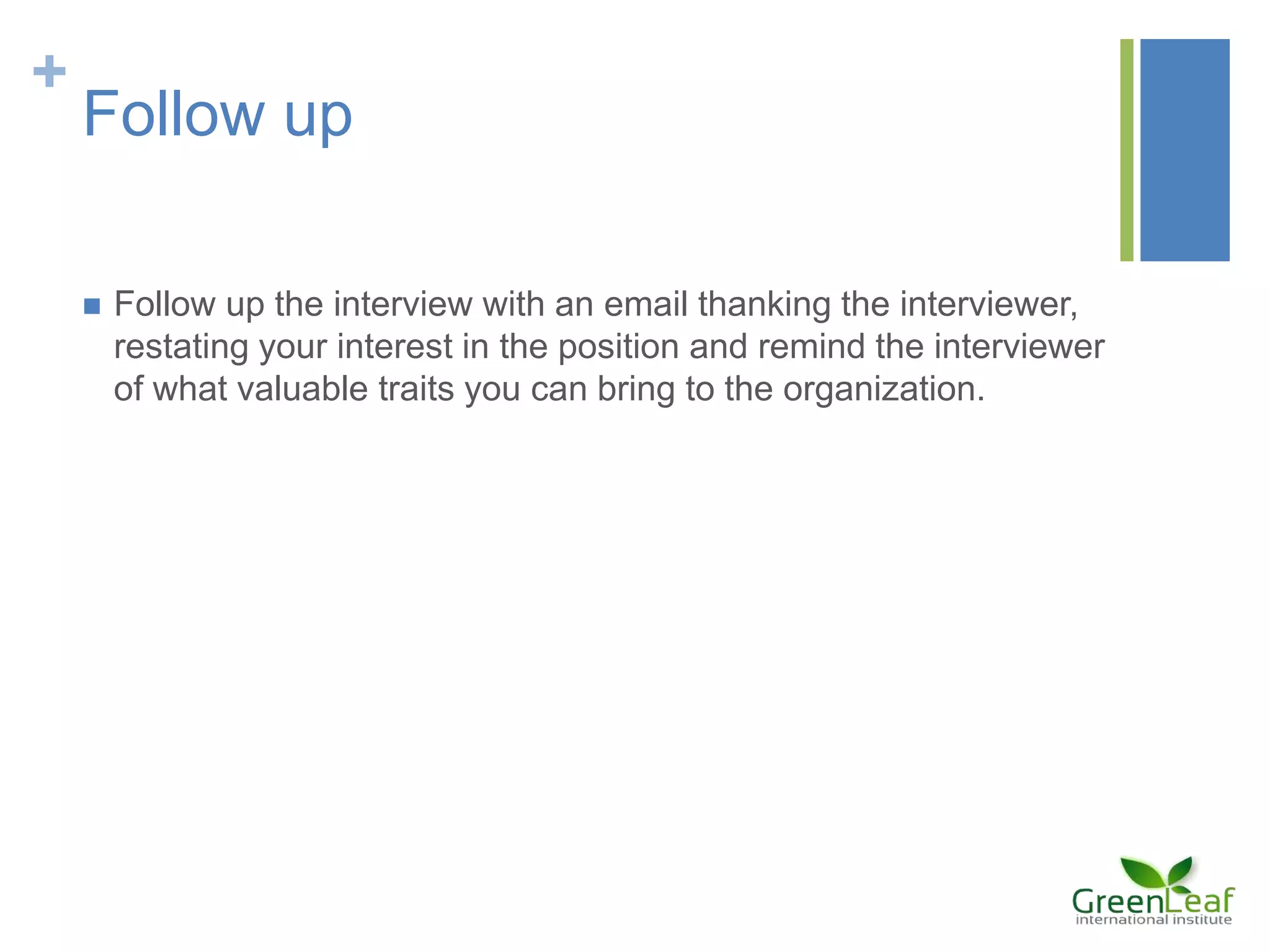 +
Follow up
 Follow up the interview with an email thanking the interviewer,
restating your interest in the position and remind the interviewer
of what valuable traits you can bring to the organization.
 