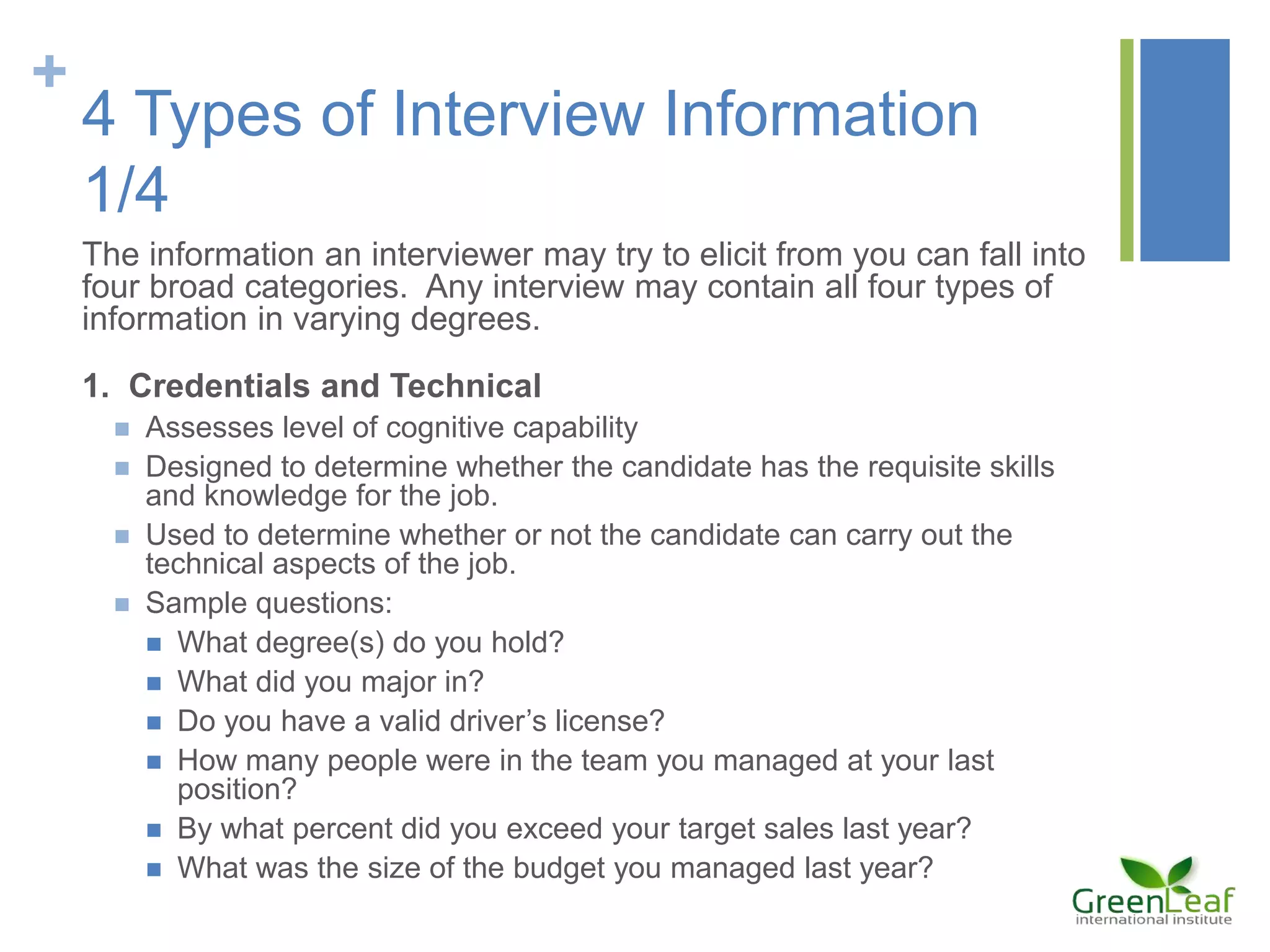 +
4 Types of Interview Information
1/4
The information an interviewer may try to elicit from you can fall into
four broad categories. Any interview may contain all four types of
information in varying degrees.
1. Credentials and Technical
 Assesses level of cognitive capability
 Designed to determine whether the candidate has the requisite skills
and knowledge for the job.
 Used to determine whether or not the candidate can carry out the
technical aspects of the job.
 Sample questions:
 What degree(s) do you hold?
 What did you major in?
 Do you have a valid driver’s license?
 How many people were in the team you managed at your last
position?
 By what percent did you exceed your target sales last year?
 What was the size of the budget you managed last year?
 