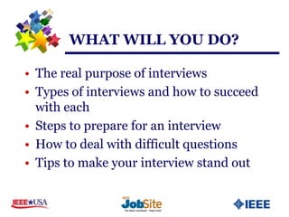 WHAT WILL YOU DO?

• The real purpose of interviews
• Types of interviews and how to succeed
  with each
• Steps to prepare for an interview
• How to deal with difficult questions
• Tips to make your interview stand out
 