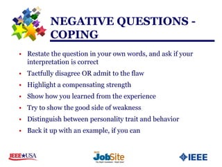 NEGATIVE QUESTIONS -
          COPING
• Restate the question in your own words, and ask if your
  interpretation is correct
• Tactfully disagree OR admit to the flaw
• Highlight a compensating strength
• Show how you learned from the experience
• Try to show the good side of weakness
• Distinguish between personality trait and behavior
• Back it up with an example, if you can
 