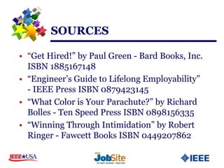 SOURCES

• “Get Hired!” by Paul Green - Bard Books, Inc.
  ISBN 1885167148
• “Engineer’s Guide to Lifelong Employability”
  - IEEE Press ISBN 0879423145
• “What Color is Your Parachute?” by Richard
  Bolles - Ten Speed Press ISBN 0898156335
• “Winning Through Intimidation” by Robert
  Ringer - Fawcett Books ISBN 0449207862
 