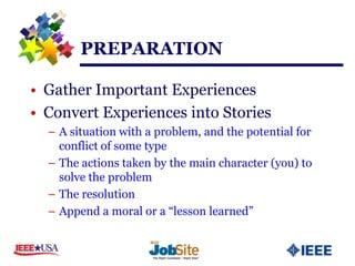 PREPARATION

• Gather Important Experiences
• Convert Experiences into Stories
  – A situation with a problem, and the potential for
    conflict of some type
  – The actions taken by the main character (you) to
    solve the problem
  – The resolution
  – Append a moral or a “lesson learned”
 