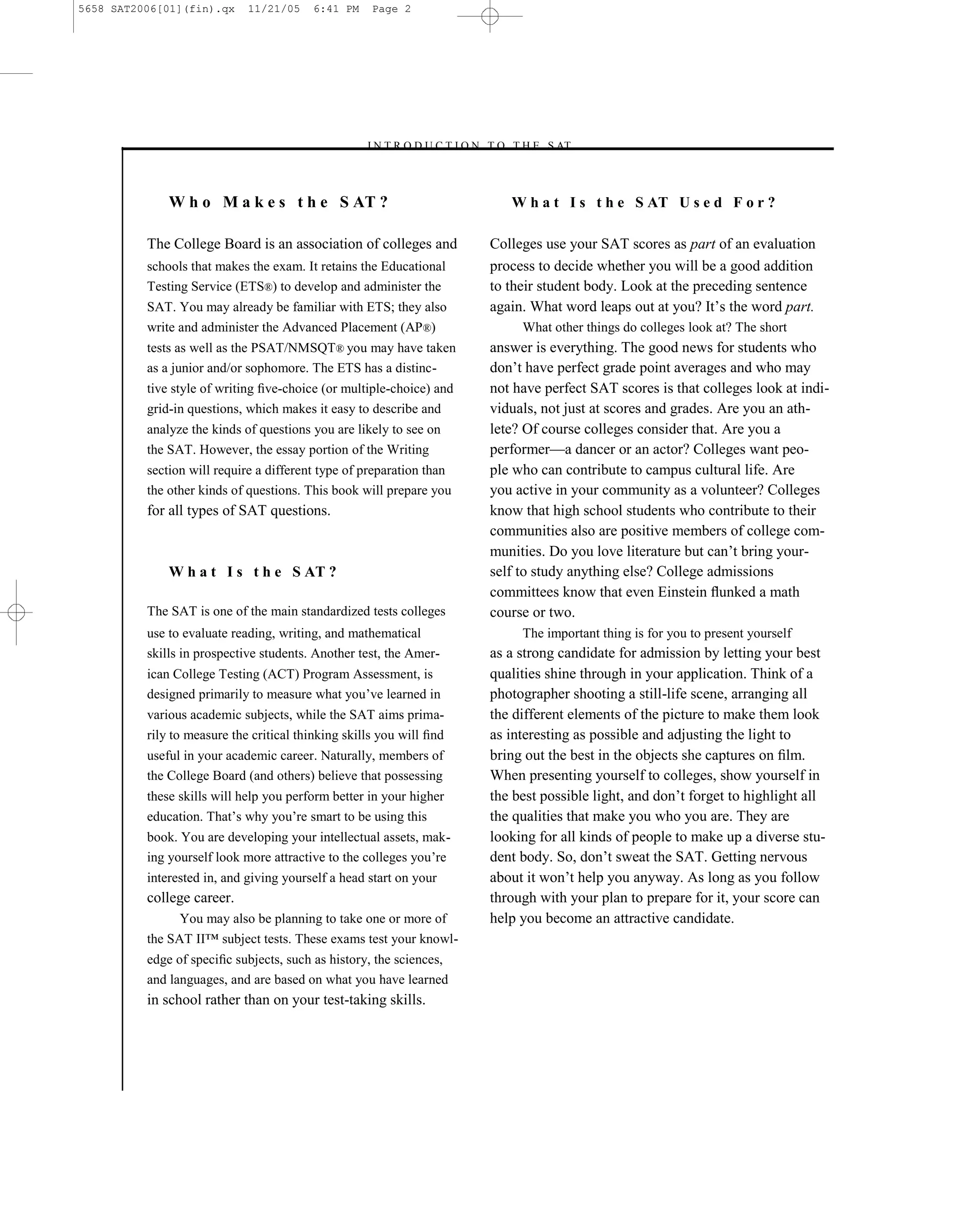 5658 SAT2006[01](fin).qx     11/21/05    6:41 PM     Page 2




                                                   –I N T R O D U C T I O N T O T H E S AT–



              W h o M a k e s t h e S AT ?                                    W h a t I s t h e S AT U s e d F o r ?

          The College Board is an association of colleges and              Colleges use your SAT scores as part of an evaluation
          schools that makes the exam. It retains the Educational          process to decide whether you will be a good addition
          Testing Service (ETS®) to develop and administer the             to their student body. Look at the preceding sentence
          SAT. You may already be familiar with ETS; they also             again. What word leaps out at you? It’s the word part.
          write and administer the Advanced Placement (AP ®)                    What other things do colleges look at? The short
          tests as well as the PSAT/NMSQT® you may have taken              answer is everything. The good news for students who
          as a junior and/or sophomore. The ETS has a distinc-             don’t have perfect grade point averages and who may
          tive style of writing ﬁve-choice (or multiple-choice) and        not have perfect SAT scores is that colleges look at indi-
          grid-in questions, which makes it easy to describe and           viduals, not just at scores and grades. Are you an ath-
          analyze the kinds of questions you are likely to see on          lete? Of course colleges consider that. Are you a
          the SAT. However, the essay portion of the Writing               performer—a dancer or an actor? Colleges want peo-
          section will require a different type of preparation than        ple who can contribute to campus cultural life. Are
          the other kinds of questions. This book will prepare you         you active in your community as a volunteer? Colleges
          for all types of SAT questions.                                  know that high school students who contribute to their
                                                                           communities also are positive members of college com-
                                                                           munities. Do you love literature but can’t bring your-
              W h a t I s t h e S AT ?                                     self to study anything else? College admissions
                                                                           committees know that even Einstein ﬂunked a math
          The SAT is one of the main standardized tests colleges           course or two.
          use to evaluate reading, writing, and mathematical                    The important thing is for you to present yourself
          skills in prospective students. Another test, the Amer-          as a strong candidate for admission by letting your best
          ican College Testing (ACT) Program Assessment, is                qualities shine through in your application. Think of a
          designed primarily to measure what you’ve learned in             photographer shooting a still-life scene, arranging all
          various academic subjects, while the SAT aims prima-             the different elements of the picture to make them look
          rily to measure the critical thinking skills you will ﬁnd        as interesting as possible and adjusting the light to
          useful in your academic career. Naturally, members of            bring out the best in the objects she captures on ﬁlm.
          the College Board (and others) believe that possessing           When presenting yourself to colleges, show yourself in
          these skills will help you perform better in your higher         the best possible light, and don’t forget to highlight all
          education. That’s why you’re smart to be using this              the qualities that make you who you are. They are
          book. You are developing your intellectual assets, mak-          looking for all kinds of people to make up a diverse stu-
          ing yourself look more attractive to the colleges you’re         dent body. So, don’t sweat the SAT. Getting nervous
          interested in, and giving yourself a head start on your          about it won’t help you anyway. As long as you follow
          college career.                                                  through with your plan to prepare for it, your score can
                You may also be planning to take one or more of            help you become an attractive candidate.
          the SAT II™ subject tests. These exams test your knowl-
          edge of speciﬁc subjects, such as history, the sciences,
          and languages, and are based on what you have learned
          in school rather than on your test-taking skills.




                                                                       2
 
