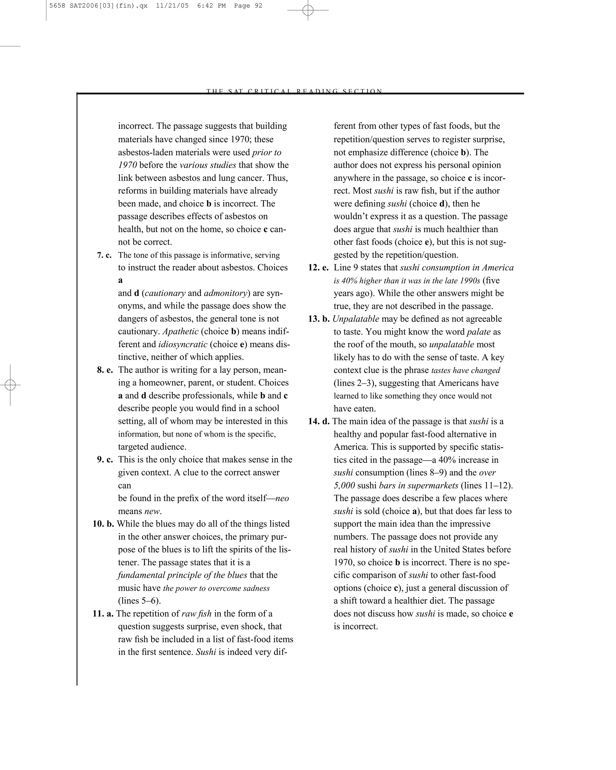 5658 SAT2006[03](fin).qx    11/21/05    6:42 PM    Page 92




                                          –T H E S AT C R I T I C A L R E A D I N G S E C T I O N–



                 incorrect. The passage suggests that building                      ferent from other types of fast foods, but the
                 materials have changed since 1970; these                           repetition/question serves to register surprise,
                 asbestos-laden materials were used prior to                        not emphasize difference (choice b). The
                 1970 before the various studies that show the                      author does not express his personal opinion
                 link between asbestos and lung cancer. Thus,                       anywhere in the passage, so choice c is incor-
                 reforms in building materials have already                         rect. Most sushi is raw ﬁsh, but if the author
                 been made, and choice b is incorrect. The                          were deﬁning sushi (choice d), then he
                 passage describes effects of asbestos on                           wouldn’t express it as a question. The passage
                 health, but not on the home, so choice c can-                      does argue that sushi is much healthier than
                 not be correct.                                                    other fast foods (choice e), but this is not sug-
           7. c. The tone of this passage is informative, serving                   gested by the repetition/question.
                 to instruct the reader about asbestos. Choices              12. e. Line 9 states that sushi consumption in America
                 a                                                                  is 40% higher than it was in the late 1990s (ﬁve
                 and d (cautionary and admonitory) are syn-                         years ago). While the other answers might be
                 onyms, and while the passage does show the                         true, they are not described in the passage.
                 dangers of asbestos, the general tone is not                13. b. Unpalatable may be deﬁned as not agreeable
                 cautionary. Apathetic (choice b) means indif-                      to taste. You might know the word palate as
                 ferent and idiosyncratic (choice e) means dis-                     the roof of the mouth, so unpalatable most
                 tinctive, neither of which applies.                                likely has to do with the sense of taste. A key
           8. e. The author is writing for a lay person, mean-                      context clue is the phrase tastes have changed
                 ing a homeowner, parent, or student. Choices                       (lines 2–3), suggesting that Americans have
                 a and d describe professionals, while b and c                      learned to like something they once would not
                 describe people you would ﬁnd in a school                          have eaten.
                 setting, all of whom may be interested in this              14. d. The main idea of the passage is that sushi is a
                 information, but none of whom is the speciﬁc,                      healthy and popular fast-food alternative in
                 targeted audience.                                                 America. This is supported by speciﬁc statis-
           9. c. This is the only choice that makes sense in the                    tics cited in the passage—a 40% increase in
                 given context. A clue to the correct answer                        sushi consumption (lines 8–9) and the over
                 can                                                                5,000 sushi bars in supermarkets (lines 11–12).
                 be found in the preﬁx of the word itself—neo                       The passage does describe a few places where
                 means new.                                                         sushi is sold (choice a), but that does far less to
          10. b. While the blues may do all of the things listed                    support the main idea than the impressive
                 in the other answer choices, the primary pur-                      numbers. The passage does not provide any
                 pose of the blues is to lift the spirits of the lis-               real history of sushi in the United States before
                 tener. The passage states that it is a                             1970, so choice b is incorrect. There is no spe-
                 fundamental principle of the blues that the                        ciﬁc comparison of sushi to other fast-food
                 music have the power to overcome sadness                           options (choice c), just a general discussion of
                 (lines 5–6).                                                       a shift toward a healthier diet. The passage
          11. a. The repetition of raw ﬁsh in the form of a                         does not discuss how sushi is made, so choice e
                 question suggests surprise, even shock, that                       is incorrect.
                 raw ﬁsh be included in a list of fast-food items
                 in the ﬁrst sentence. Sushi is indeed very dif-


                                                                        92
 
