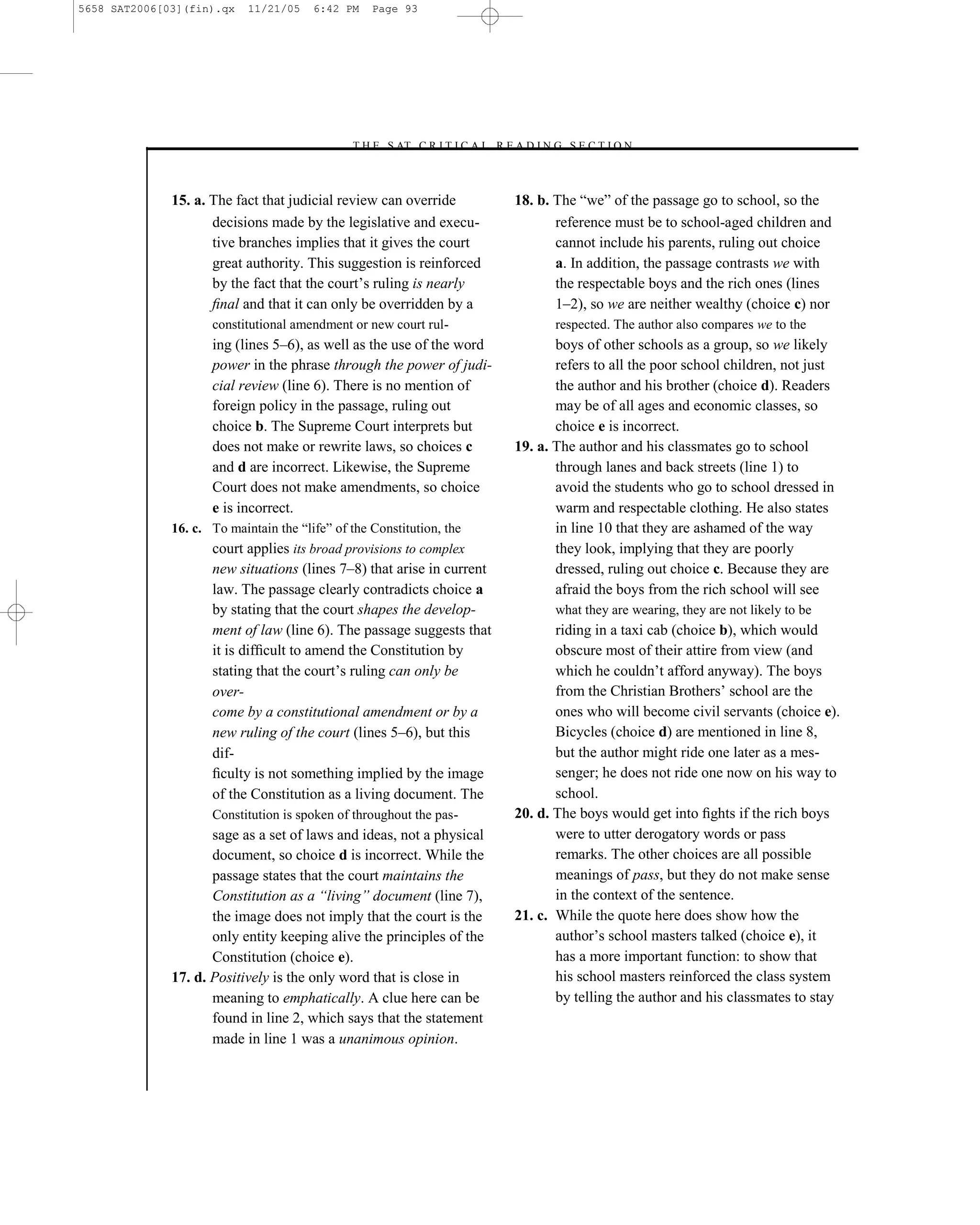 5658 SAT2006[03](fin).qx    11/21/05    6:42 PM    Page 93




                                              –T H E S AT C R I T I C A L R E A D I N G S E C T I O N–



              15. a. The fact that judicial review can override               18. b. The ―we‖ of the passage go to school, so the
                     decisions made by the legislative and execu-                    reference must be to school-aged children and
                     tive branches implies that it gives the court                   cannot include his parents, ruling out choice
                     great authority. This suggestion is reinforced                  a. In addition, the passage contrasts we with
                     by the fact that the court’s ruling is nearly                   the respectable boys and the rich ones (lines
                     ﬁnal and that it can only be overridden by a                    1–2), so we are neither wealthy (choice c) nor
                     constitutional amendment or new court rul-                       respected. The author also compares we to the
                     ing (lines 5–6), as well as the use of the word                 boys of other schools as a group, so we likely
                     power in the phrase through the power of judi-                  refers to all the poor school children, not just
                     cial review (line 6). There is no mention of                    the author and his brother (choice d). Readers
                     foreign policy in the passage, ruling out                       may be of all ages and economic classes, so
                     choice b. The Supreme Court interprets but                      choice e is incorrect.
                     does not make or rewrite laws, so choices c              19. a. The author and his classmates go to school
                     and d are incorrect. Likewise, the Supreme                      through lanes and back streets (line 1) to
                     Court does not make amendments, so choice                       avoid the students who go to school dressed in
                     e is incorrect.                                                 warm and respectable clothing. He also states
              16. c. To maintain the ―life‖ of the Constitution, the                 in line 10 that they are ashamed of the way
                     court applies its broad provisions to complex                   they look, implying that they are poorly
                     new situations (lines 7–8) that arise in current                dressed, ruling out choice c. Because they are
                     law. The passage clearly contradicts choice a                   afraid the boys from the rich school will see
                     by stating that the court shapes the develop-                    what they are wearing, they are not likely to be
                     ment of law (line 6). The passage suggests that                 riding in a taxi cab (choice b), which would
                     it is difﬁcult to amend the Constitution by                     obscure most of their attire from view (and
                     stating that the court’s ruling can only be                     which he couldn’t afford anyway). The boys
                     over-                                                           from the Christian Brothers’ school are the
                     come by a constitutional amendment or by a                      ones who will become civil servants (choice e).
                     new ruling of the court (lines 5–6), but this                   Bicycles (choice d) are mentioned in line 8,
                     dif-                                                            but the author might ride one later as a mes-
                     ﬁculty is not something implied by the image                    senger; he does not ride one now on his way to
                     of the Constitution as a living document. The                   school.
                     Constitution is spoken of throughout the pas-            20. d. The boys would get into ﬁghts if the rich boys
                     sage as a set of laws and ideas, not a physical                 were to utter derogatory words or pass
                     document, so choice d is incorrect. While the                   remarks. The other choices are all possible
                     passage states that the court maintains the                     meanings of pass, but they do not make sense
                     Constitution as a ―living‖ document (line 7),                   in the context of the sentence.
                     the image does not imply that the court is the           21. c. While the quote here does show how the
                     only entity keeping alive the principles of the                 author’s school masters talked (choice e), it
                     Constitution (choice e).                                        has a more important function: to show that
              17. d. Positively is the only word that is close in                    his school masters reinforced the class system
                     meaning to emphatically. A clue here can be                     by telling the author and his classmates to stay
                     found in line 2, which says that the statement
                     made in line 1 was a unanimous opinion.


                                                                         93
 