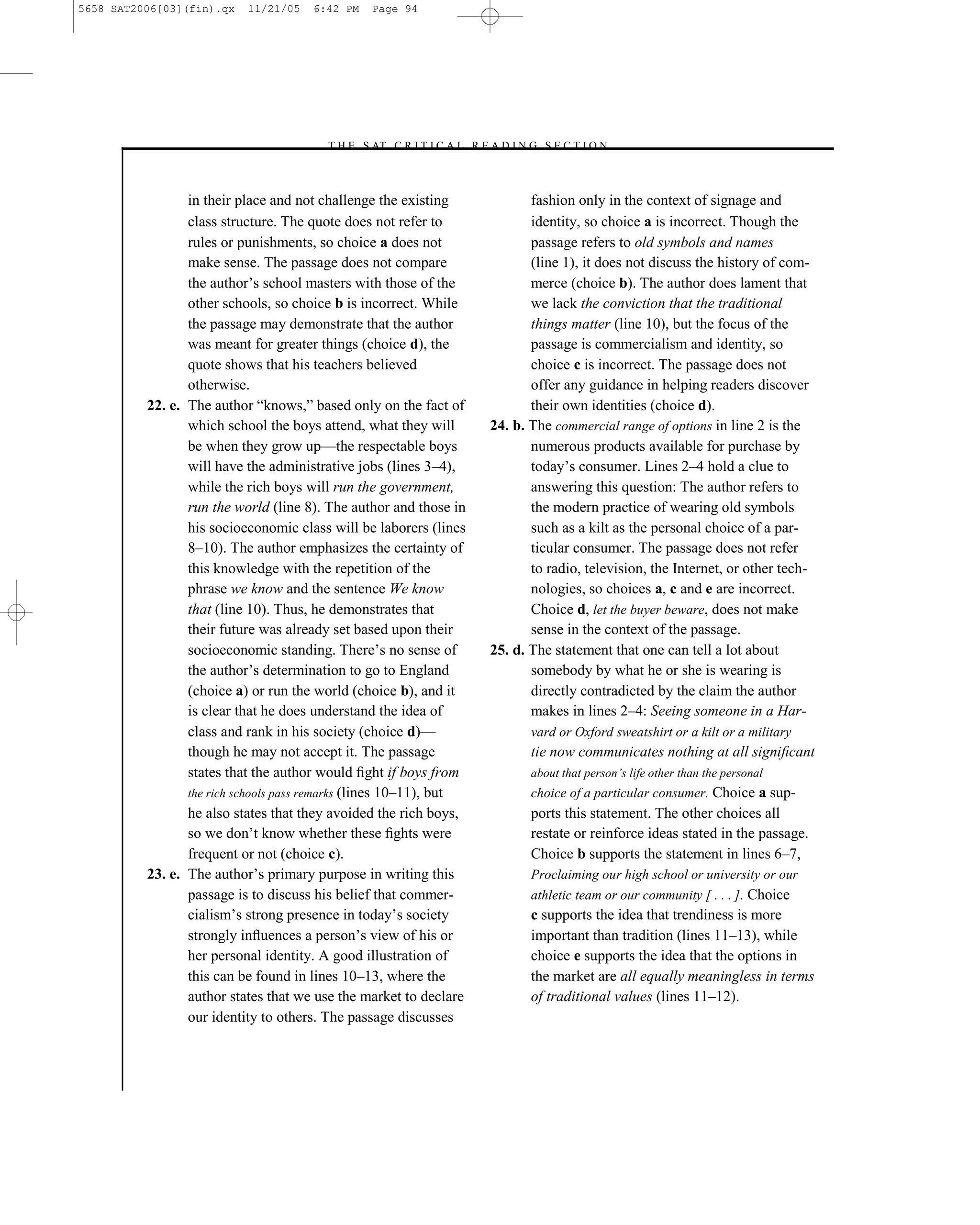 5658 SAT2006[03](fin).qx   11/21/05   6:42 PM    Page 94




                                        –T H E S AT C R I T I C A L R E A D I N G S E C T I O N–



                 in their place and not challenge the existing                  fashion only in the context of signage and
                 class structure. The quote does not refer to                   identity, so choice a is incorrect. Though the
                 rules or punishments, so choice a does not                     passage refers to old symbols and names
                 make sense. The passage does not compare                       (line 1), it does not discuss the history of com-
                 the author’s school masters with those of the                  merce (choice b). The author does lament that
                 other schools, so choice b is incorrect. While                 we lack the conviction that the traditional
                 the passage may demonstrate that the author                    things matter (line 10), but the focus of the
                 was meant for greater things (choice d), the                   passage is commercialism and identity, so
                 quote shows that his teachers believed                         choice c is incorrect. The passage does not
                 otherwise.                                                     offer any guidance in helping readers discover
          22. e. The author ―knows,‖ based only on the fact of                  their own identities (choice d).
                 which school the boys attend, what they will            24. b. The commercial range of options in line 2 is the
                 be when they grow up—the respectable boys                      numerous products available for purchase by
                 will have the administrative jobs (lines 3–4),                 today’s consumer. Lines 2–4 hold a clue to
                 while the rich boys will run the government,                   answering this question: The author refers to
                 run the world (line 8). The author and those in                the modern practice of wearing old symbols
                 his socioeconomic class will be laborers (lines                such as a kilt as the personal choice of a par-
                 8–10). The author emphasizes the certainty of                  ticular consumer. The passage does not refer
                 this knowledge with the repetition of the                      to radio, television, the Internet, or other tech-
                 phrase we know and the sentence We know                        nologies, so choices a, c and e are incorrect.
                 that (line 10). Thus, he demonstrates that                     Choice d, let the buyer beware, does not make
                 their future was already set based upon their                  sense in the context of the passage.
                 socioeconomic standing. There’s no sense of             25. d. The statement that one can tell a lot about
                 the author’s determination to go to England                    somebody by what he or she is wearing is
                 (choice a) or run the world (choice b), and it                 directly contradicted by the claim the author
                 is clear that he does understand the idea of                   makes in lines 2–4: Seeing someone in a Har-
                 class and rank in his society (choice d)—                      vard or Oxford sweatshirt or a kilt or a military
                 though he may not accept it. The passage                       tie now communicates nothing at all signiﬁcant
                 states that the author would ﬁght if boys from                 about that person’s life other than the personal
                 the rich schools pass remarks (lines 10–11), but               choice of a particular consumer. Choice a sup-
                 he also states that they avoided the rich boys,                ports this statement. The other choices all
                 so we don’t know whether these ﬁghts were                      restate or reinforce ideas stated in the passage.
                 frequent or not (choice c).                                    Choice b supports the statement in lines 6–7,
          23. e. The author’s primary purpose in writing this                   Proclaiming our high school or university or our
                 passage is to discuss his belief that commer-                  athletic team or our community [ . . . ]. Choice
                 cialism’s strong presence in today’s society                   c supports the idea that trendiness is more
                 strongly inﬂuences a person’s view of his or                   important than tradition (lines 11–13), while
                 her personal identity. A good illustration of                  choice e supports the idea that the options in
                 this can be found in lines 10–13, where the                    the market are all equally meaningless in terms
                 author states that we use the market to declare                of traditional values (lines 11–12).
                 our identity to others. The passage discusses



                                                                    94
 