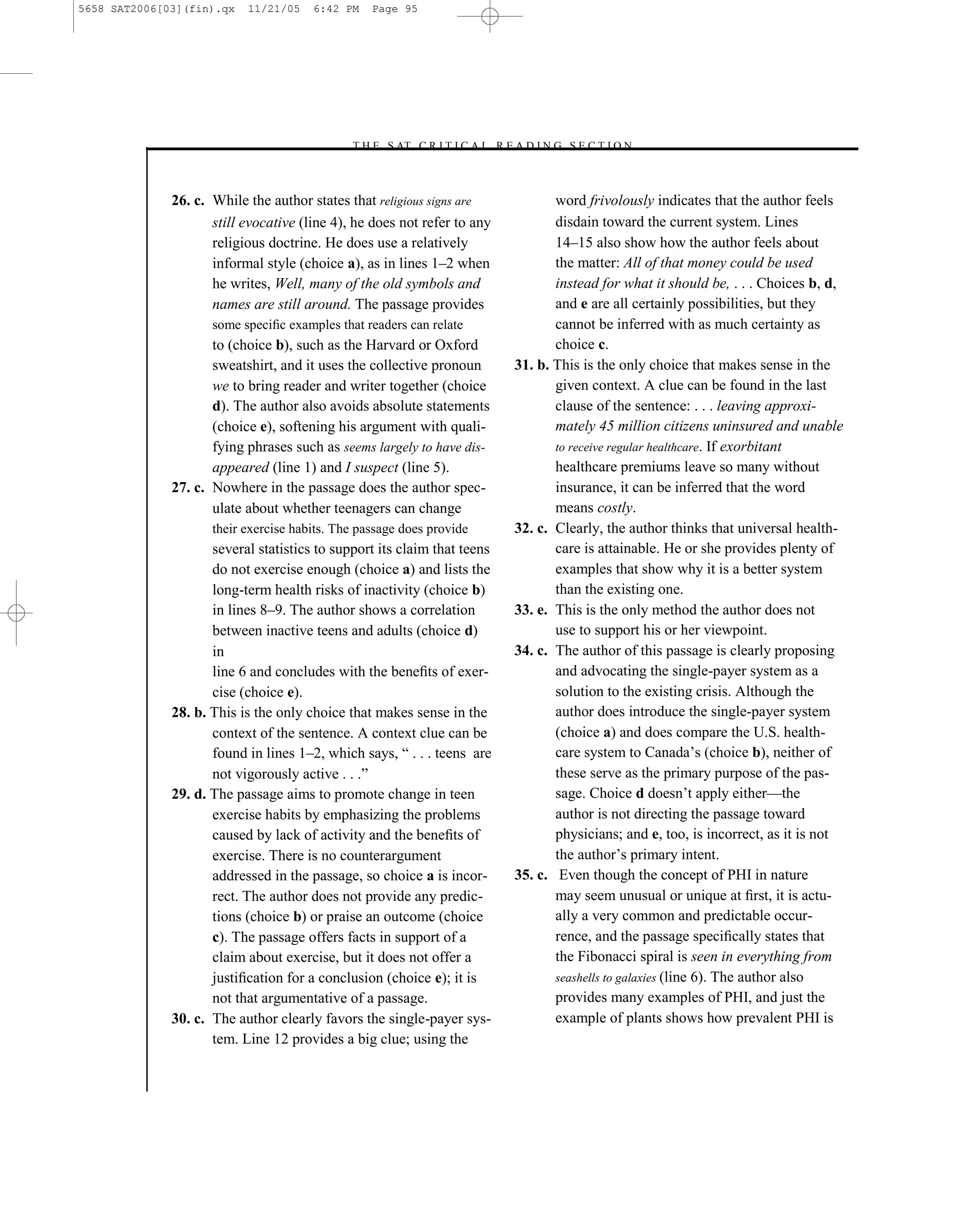 5658 SAT2006[03](fin).qx   11/21/05    6:42 PM    Page 95




                                             –T H E S AT C R I T I C A L R E A D I N G S E C T I O N–



              26. c. While the author states that religious signs are                 word frivolously indicates that the author feels
                     still evocative (line 4), he does not refer to any               disdain toward the current system. Lines
                     religious doctrine. He does use a relatively                     14–15 also show how the author feels about
                     informal style (choice a), as in lines 1–2 when                  the matter: All of that money could be used
                     he writes, Well, many of the old symbols and                     instead for what it should be, . . . Choices b, d,
                     names are still around. The passage provides                     and e are all certainly possibilities, but they
                     some speciﬁc examples that readers can relate                    cannot be inferred with as much certainty as
                     to (choice b), such as the Harvard or Oxford                     choice c.
                     sweatshirt, and it uses the collective pronoun            31. b. This is the only choice that makes sense in the
                     we to bring reader and writer together (choice                   given context. A clue can be found in the last
                     d). The author also avoids absolute statements                   clause of the sentence: . . . leaving approxi-
                     (choice e), softening his argument with quali-                   mately 45 million citizens uninsured and unable
                     fying phrases such as seems largely to have dis-                 to receive regular healthcare. If exorbitant
                     appeared (line 1) and I suspect (line 5).                        healthcare premiums leave so many without
              27. c. Nowhere in the passage does the author spec-                     insurance, it can be inferred that the word
                     ulate about whether teenagers can change                         means costly.
                     their exercise habits. The passage does provide           32. c. Clearly, the author thinks that universal health-
                     several statistics to support its claim that teens               care is attainable. He or she provides plenty of
                     do not exercise enough (choice a) and lists the                  examples that show why it is a better system
                     long-term health risks of inactivity (choice b)                  than the existing one.
                     in lines 8–9. The author shows a correlation              33. e. This is the only method the author does not
                     between inactive teens and adults (choice d)                     use to support his or her viewpoint.
                     in                                                        34. c. The author of this passage is clearly proposing
                     line 6 and concludes with the beneﬁts of exer-                   and advocating the single-payer system as a
                     cise (choice e).                                                 solution to the existing crisis. Although the
              28. b. This is the only choice that makes sense in the                  author does introduce the single-payer system
                     context of the sentence. A context clue can be                   (choice a) and does compare the U.S. health-
                     found in lines 1–2, which says, ― . . . teens are                care system to Canada’s (choice b), neither of
                     not vigorously active . . .‖                                     these serve as the primary purpose of the pas-
              29. d. The passage aims to promote change in teen                       sage. Choice d doesn’t apply either—the
                     exercise habits by emphasizing the problems                      author is not directing the passage toward
                     caused by lack of activity and the beneﬁts of                    physicians; and e, too, is incorrect, as it is not
                     exercise. There is no counterargument                            the author’s primary intent.
                     addressed in the passage, so choice a is incor-           35. c. Even though the concept of PHI in nature
                     rect. The author does not provide any predic-                    may seem unusual or unique at ﬁrst, it is actu-
                     tions (choice b) or praise an outcome (choice                    ally a very common and predictable occur-
                     c). The passage offers facts in support of a                     rence, and the passage speciﬁcally states that
                     claim about exercise, but it does not offer a                    the Fibonacci spiral is seen in everything from
                     justiﬁcation for a conclusion (choice e); it is                  seashells to galaxies (line 6). The author also
                     not that argumentative of a passage.                             provides many examples of PHI, and just the
              30. c. The author clearly favors the single-payer sys-                  example of plants shows how prevalent PHI is
                     tem. Line 12 provides a big clue; using the


                                                                          95
 
