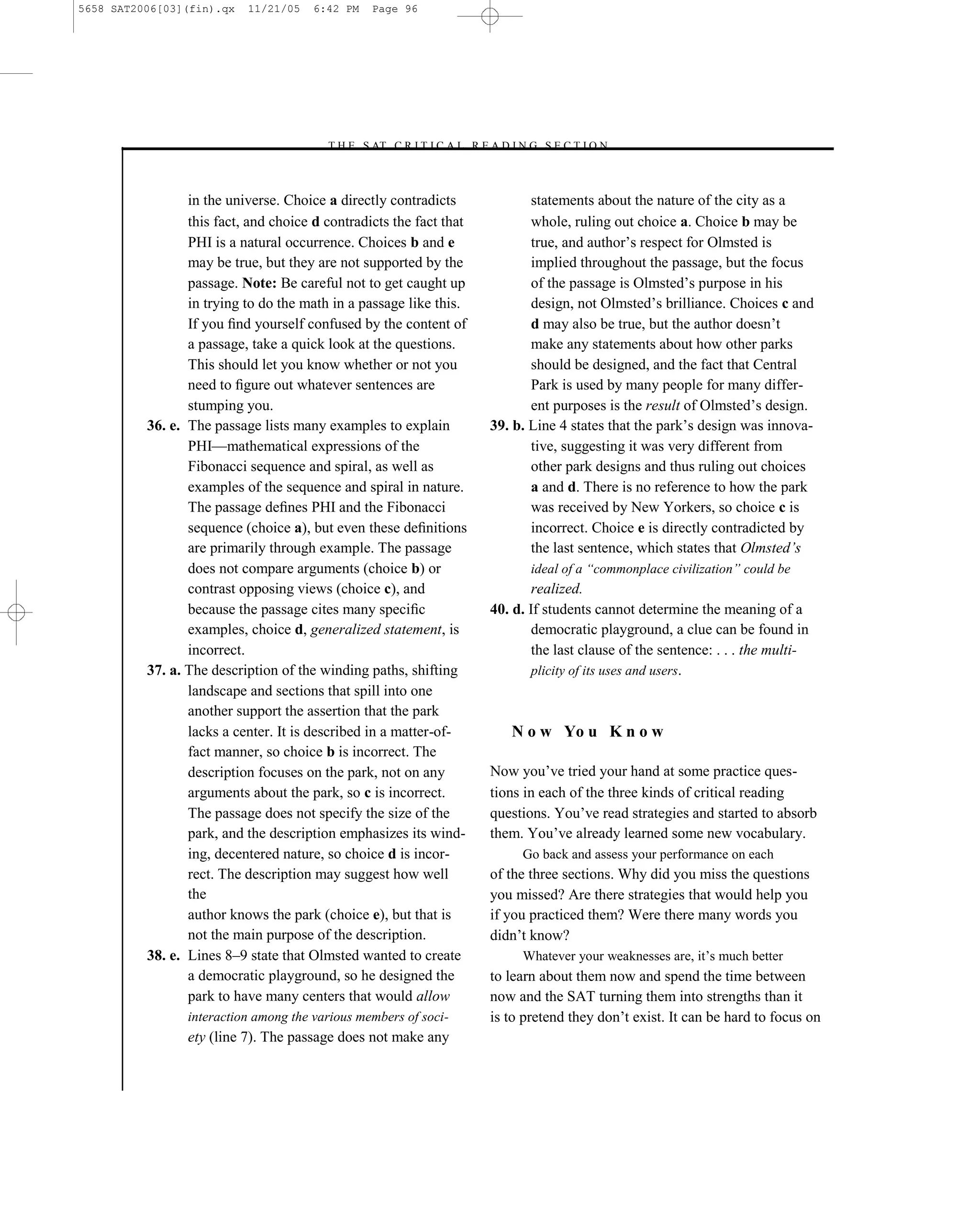 5658 SAT2006[03](fin).qx   11/21/05    6:42 PM   Page 96




                                        –T H E S AT C R I T I C A L R E A D I N G S E C T I O N–



                 in the universe. Choice a directly contradicts                  statements about the nature of the city as a
                 this fact, and choice d contradicts the fact that               whole, ruling out choice a. Choice b may be
                 PHI is a natural occurrence. Choices b and e                    true, and author’s respect for Olmsted is
                 may be true, but they are not supported by the                  implied throughout the passage, but the focus
                 passage. Note: Be careful not to get caught up                  of the passage is Olmsted’s purpose in his
                 in trying to do the math in a passage like this.                design, not Olmsted’s brilliance. Choices c and
                 If you ﬁnd yourself confused by the content of                  d may also be true, but the author doesn’t
                 a passage, take a quick look at the questions.                  make any statements about how other parks
                 This should let you know whether or not you                     should be designed, and the fact that Central
                 need to ﬁgure out whatever sentences are                        Park is used by many people for many differ-
                 stumping you.                                                   ent purposes is the result of Olmsted’s design.
          36. e. The passage lists many examples to explain               39. b. Line 4 states that the park’s design was innova-
                 PHI—mathematical expressions of the                             tive, suggesting it was very different from
                 Fibonacci sequence and spiral, as well as                       other park designs and thus ruling out choices
                 examples of the sequence and spiral in nature.                  a and d. There is no reference to how the park
                 The passage deﬁnes PHI and the Fibonacci                        was received by New Yorkers, so choice c is
                 sequence (choice a), but even these deﬁnitions                  incorrect. Choice e is directly contradicted by
                 are primarily through example. The passage                      the last sentence, which states that Olmsted’s
                 does not compare arguments (choice b) or                        ideal of a ―commonplace civilization‖ could be
                 contrast opposing views (choice c), and                          realized.
                 because the passage cites many speciﬁc                   40. d. If students cannot determine the meaning of a
                 examples, choice d, generalized statement, is                    democratic playground, a clue can be found in
                 incorrect.                                                       the last clause of the sentence: . . . the multi-
          37. a. The description of the winding paths, shifting                   plicity of its uses and users.
                 landscape and sections that spill into one
                 another support the assertion that the park
                 lacks a center. It is described in a matter-of-             N o w Yo u K n o w
                 fact manner, so choice b is incorrect. The
                 description focuses on the park, not on any              Now you’ve tried your hand at some practice ques-
                 arguments about the park, so c is incorrect.             tions in each of the three kinds of critical reading
                 The passage does not specify the size of the             questions. You’ve read strategies and started to absorb
                 park, and the description emphasizes its wind-           them. You’ve already learned some new vocabulary.
                 ing, decentered nature, so choice d is incor-                 Go back and assess your performance on each
                 rect. The description may suggest how well               of the three sections. Why did you miss the questions
                 the                                                      you missed? Are there strategies that would help you
                 author knows the park (choice e), but that is            if you practiced them? Were there many words you
                 not the main purpose of the description.                 didn’t know?
          38. e. Lines 8–9 state that Olmsted wanted to create                 Whatever your weaknesses are, it’s much better
                 a democratic playground, so he designed the              to learn about them now and spend the time between
                 park to have many centers that would allow               now and the SAT turning them into strengths than it
                 interaction among the various members of soci-           is to pretend they don’t exist. It can be hard to focus on
                 ety (line 7). The passage does not make any


                                                                     96
 
