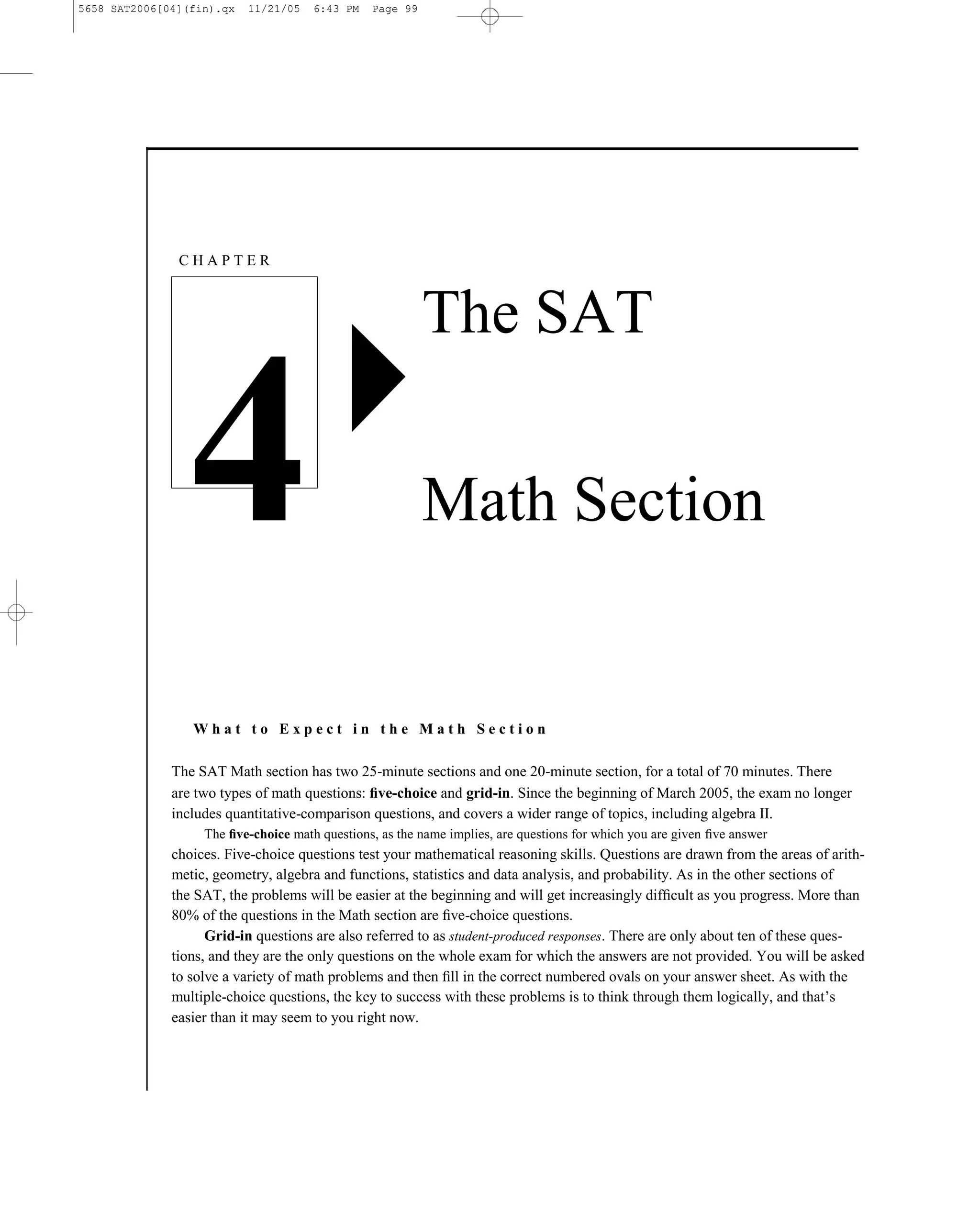 5658 SAT2006[04](fin).qx   11/21/05   6:43 PM   Page 99




               CHAPTER



                                                          The SAT


                4                                         Math Section


                 What to Expect in the Math Section

              The SAT Math section has two 25-minute sections and one 20-minute section, for a total of 70 minutes. There
              are two types of math questions: ﬁve-choice and grid-in. Since the beginning of March 2005, the exam no longer
              includes quantitative-comparison questions, and covers a wider range of topics, including algebra II.
                   The ﬁve-choice math questions, as the name implies, are questions for which you are given ﬁve answer
              choices. Five-choice questions test your mathematical reasoning skills. Questions are drawn from the areas of arith-
              metic, geometry, algebra and functions, statistics and data analysis, and probability. As in the other sections of
              the SAT, the problems will be easier at the beginning and will get increasingly difﬁcult as you progress. More than
              80% of the questions in the Math section are ﬁve-choice questions.
                    Grid-in questions are also referred to as student-produced responses. There are only about ten of these ques-
              tions, and they are the only questions on the whole exam for which the answers are not provided. You will be asked
              to solve a variety of math problems and then ﬁll in the correct numbered ovals on your answer sheet. As with the
              multiple-choice questions, the key to success with these problems is to think through them logically, and that’s
              easier than it may seem to you right now.



                                                                      99
 