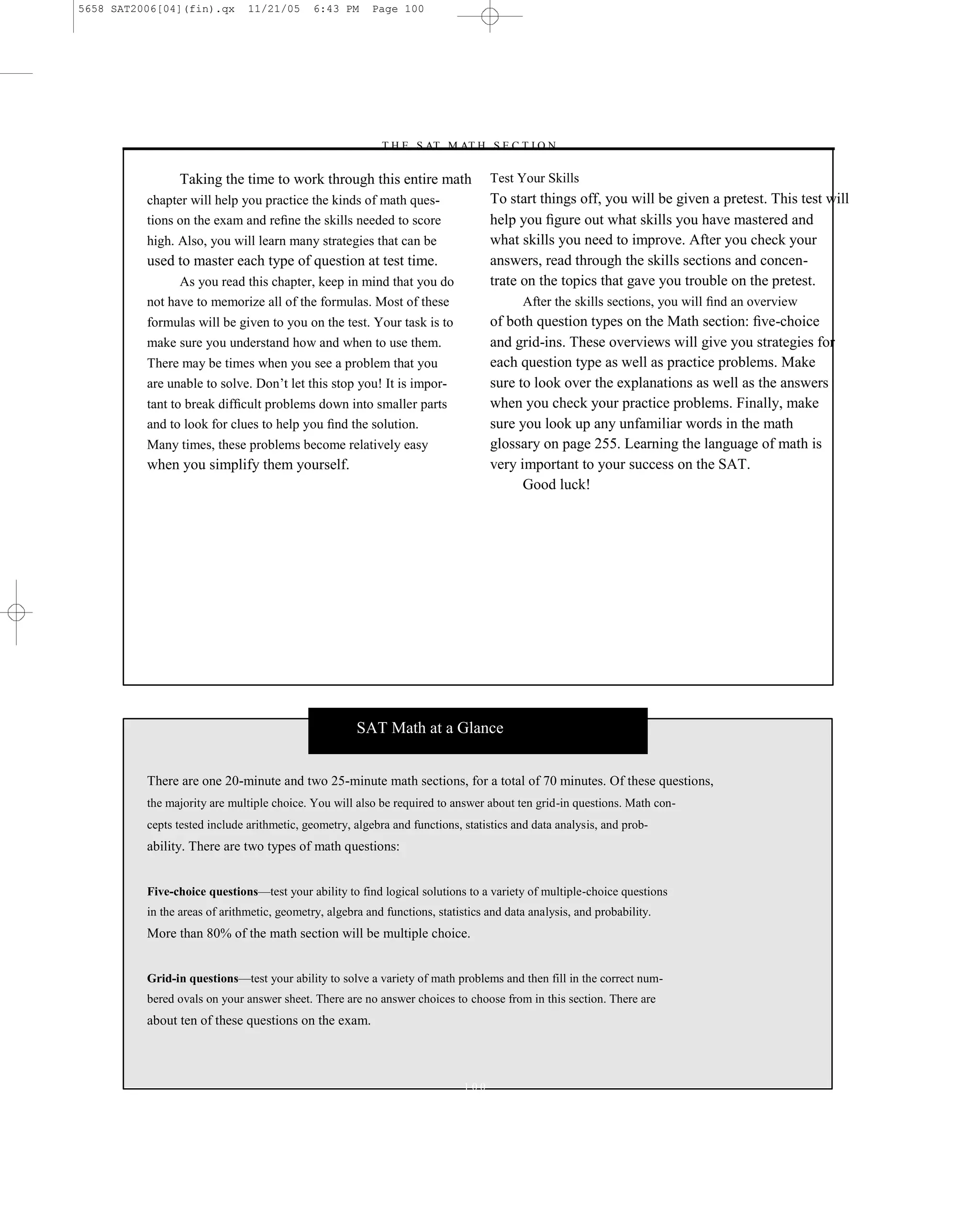 5658 SAT2006[04](fin).qx       11/21/05      6:43 PM     Page 100




                                                          –T H E S AT M AT H S E C T I O N–

                Taking the time to work through this entire math                   Test Your Skills
          chapter will help you practice the kinds of math ques-                   To start things off, you will be given a pretest. This test will
          tions on the exam and reﬁne the skills needed to score                   help you ﬁgure out what skills you have mastered and
          high. Also, you will learn many strategies that can be                   what skills you need to improve. After you check your
          used to master each type of question at test time.                       answers, read through the skills sections and concen-
                As you read this chapter, keep in mind that you do                 trate on the topics that gave you trouble on the pretest.
          not have to memorize all of the formulas. Most of these                        After the skills sections, you will ﬁnd an overview
          formulas will be given to you on the test. Your task is to               of both question types on the Math section: ﬁve-choice
          make sure you understand how and when to use them.                       and grid-ins. These overviews will give you strategies for
          There may be times when you see a problem that you                       each question type as well as practice problems. Make
          are unable to solve. Don’t let this stop you! It is impor-               sure to look over the explanations as well as the answers
          tant to break difﬁcult problems down into smaller parts                  when you check your practice problems. Finally, make
          and to look for clues to help you ﬁnd the solution.                      sure you look up any unfamiliar words in the math
          Many times, these problems become relatively easy                        glossary on page 255. Learning the language of math is
          when you simplify them yourself.                                         very important to your success on the SAT.
                                                                                         Good luck!




                                                      SAT Math at a Glance


          There are one 20-minute and two 25-minute math sections, for a total of 70 minutes. Of these questions,
          the majority are multiple choice. You will also be required to answer about ten grid-in questions. Math con-
          cepts tested include arithmetic, geometry, algebra and functions, statistics and data analysis, and prob-
          ability. There are two types of math questions:


          Five-choice questions—test your ability to find logical solutions to a variety of multiple-choice questions
          in the areas of arithmetic, geometry, algebra and functions, statistics and data analysis, and probability.
          More than 80% of the math section will be multiple choice.


          Grid-in questions—test your ability to solve a variety of math problems and then fill in the correct num-
          bered ovals on your answer sheet. There are no answer choices to choose from in this section. There are
          about ten of these questions on the exam.



                                                                             100
 