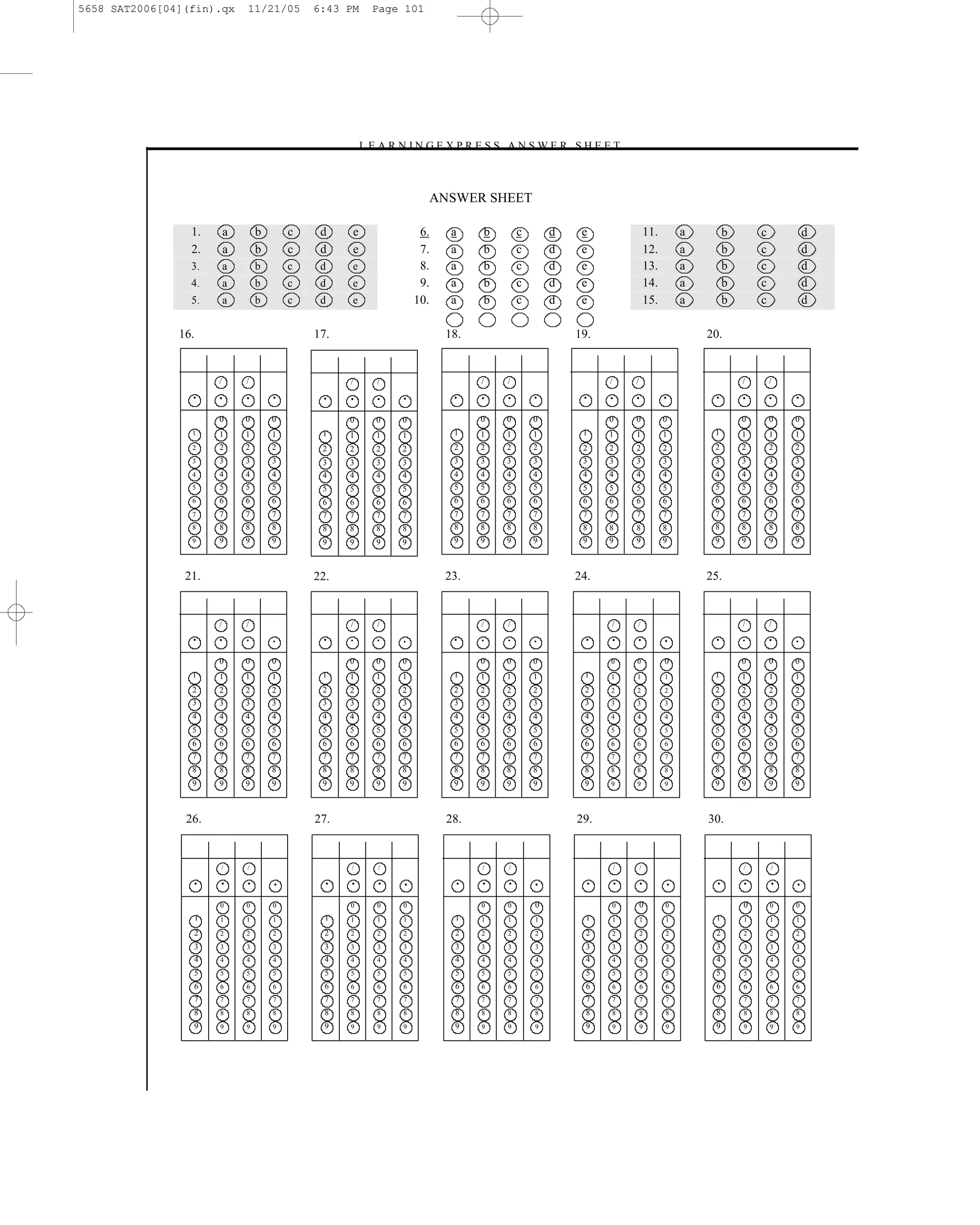 5658 SAT2006[04](fin).qx      11/21/05        6:43 PM   Page 101




                                                    –L E A R N I N G E X P R E S S A N S W E R S H E E T –



                                                                    ANSWER SHEET

                 1.       a       b       c    d    e              6.    a    b         c       d    e                    11.       a         b       c           d
                 2.       a       b       c    d    e              7.    a    b         c       d    e                    12.       a         b       c           d
                 3.       a       b       c    d    e              8.    a    b         c       d    e                    13.       a         b       c           d
                 4.       a       b       c    d    e              9.    a    b         c       d    e                    14.       a         b       c           d
                 5.       a       b       c    d    e             10.    a    b         c       d    e                    15.       a         b       c           d

               16.                            17.                       18.                         19.                                 20.


                      /       /                     /   /                     /     /                     /       /                               /       /

                 •    •       •       •        •    •   •    •           •    •     •       •        •    •       •             •        •        •       •   •

                      0       0       0             0   0    0                0     0       0             0       0             0                 0       0   0
                 1    1       1       1        1    1   1    1           1    1     1       1        1    1       1             1        1        1       1   1
                 2    2       2       2        2    2   2    2           2    2     2       2        2    2       2             2        2        2       2   2
                 3    3       3       3        3    3   3    3           3    3     3       3        3    3       3             3        3        3       3   3
                 4    4       4       4        4    4   4    4           4    4     4       4        4    4       4             4        4        4       4   4
                 5    5       5       5        5    5   5    5           5    5     5       5        5    5       5             5        5        5       5   5
                 6    6       6       6        6    6   6    6           6    6     6       6        6    6       6             6        6        6       6   6
                 7    7       7       7        7    7   7    7           7    7     7       7        7    7       7             7        7        7       7   7
                 8    8       8       8        8    8   8    8           8    8     8       8        8    8       8             8        8        8       8   8
                 9    9       9       9        9    9   9    9           9    9     9       9        9    9       9             9        9        9       9   9



                21.                           22.                       23.                         24.                                 25.


                      /       /                     /   /                     /     /                     /       /                               /       /
                 •    •       •       •        •    •   •    •           •    •     •       •         •   •       •             •        •        •       •   •

                      0       0       0             0   0    0                0     0       0             0       0             0                 0       0   0
                 1    1       1       1        1    1   1    1           1    1     1       1        1    1       1             1        1        1       1   1
                 2    2       2       2        2    2   2    2           2    2     2       2        2    2       2             2        2        2       2   2
                 3    3       3       3        3    3   3    3           3    3     3       3        3    3       3             3        3        3       3   3
                 4    4       4       4        4    4   4    4           4    4     4       4        4    4       4             4        4        4       4   4
                 5    5       5       5        5    5   5    5           5    5     5       5        5    5       5             5        5        5       5   5
                 6    6       6       6        6    6   6    6           6    6     6       6        6    6       6             6        6        6       6   6
                 7    7       7       7        7    7   7    7           7    7     7       7        7    7       7             7        7        7       7   7
                 8    8       8       8        8    8   8    8           8    8     8       8        8    8       8             8        8        8       8   8
                 9    9       9       9        9    9   9    9           9    9     9       9        9    9       9             9        9        9       9   9



                26.                           27.                       28.                         29.                                 30.


                      /       /                     /   /                     /     /                         /       /                           /       /

                 •    •       •       •         •   •   •     •           •   •     •       •         •       •       •         •         •       •       •   •

                      0       0       0             0   0    0                0     0       0             0           0         0                 0       0   0
                 1    1       1       1         1   1   1    1           1    1     1       1         1   1           1         1        1        1       1   1
                 2    2       2       2         2   2   2    2           2    2     2       2         2   2           2         2        2        2       2   2
                 3    3       3       3         3   3   3    3           3    3     3       3         3   3           3         3        3        3       3   3
                 4    4       4       4         4   4   4    4           4    4     4       4         4   4           4         4        4        4       4   4
                 5    5       5       5         5   5   5    5           5    5     5       5         5   5           5         5        5        5       5   5
                 6    6       6       6         6   6   6    6           6    6     6       6         6   6           6         6        6        6       6   6
                 7    7       7       7         7   7   7    7           7    7     7       7         7   7           7         7        7        7       7   7
                 8    8       8       8         8   8   8    8           8    8     8       8         8   8           8         8        8        8       8   8
                 9    9       9       9         9   9   9    9           9    9     9       9         9   9           9         9        9        9       9   9




                                                                                  101
 