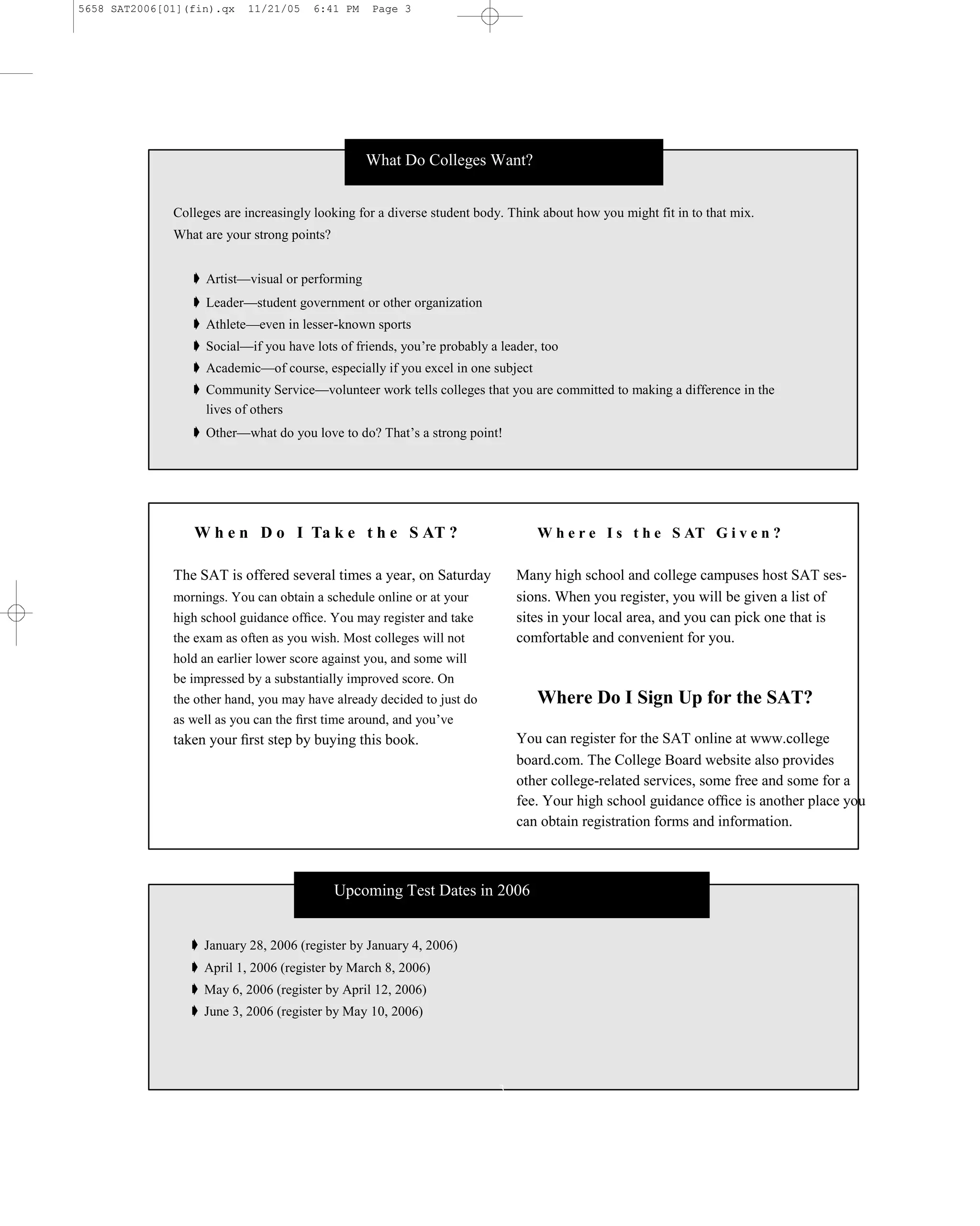 5658 SAT2006[01](fin).qx   11/21/05    6:41 PM    Page 3




                                                 What Do Colleges Want?


              Colleges are increasingly looking for a diverse student body. Think about how you might fit in to that mix.
              What are your strong points?


                 ➧ Artist—visual or performing
                 ➧ Leader—student government or other organization
                 ➧ Athlete—even in lesser-known sports
                 ➧ Social—if you have lots of friends, you’re probably a leader, too
                 ➧ Academic—of course, especially if you excel in one subject
                 ➧ Community Service—volunteer work tells colleges that you are committed to making a difference in the
                   lives of others
                 ➧ Other—what do you love to do? That’s a strong point!




                 W h e n D o I Ta k e t h e S AT ?                               W h e r e I s t h e S AT G i v e n ?

              The SAT is offered several times a year, on Saturday            Many high school and college campuses host SAT ses-
              mornings. You can obtain a schedule online or at your           sions. When you register, you will be given a list of
              high school guidance ofﬁce. You may register and take           sites in your local area, and you can pick one that is
              the exam as often as you wish. Most colleges will not           comfortable and convenient for you.
              hold an earlier lower score against you, and some will
              be impressed by a substantially improved score. On
              the other hand, you may have already decided to just do            Where Do I Sign Up for the SAT?
              as well as you can the ﬁrst time around, and you’ve
              taken your ﬁrst step by buying this book.                       You can register for the SAT online at www.college
                                                                              board.com. The College Board website also provides
                                                                              other college-related services, some free and some for a
                                                                              fee. Your high school guidance ofﬁce is another place you
                                                                              can obtain registration forms and information.



                                             Upcoming Test Dates in 2006


                ➧ January 28, 2006 (register by January 4, 2006)
                ➧ April 1, 2006 (register by March 8, 2006)
                ➧ May 6, 2006 (register by April 12, 2006)
                ➧ June 3, 2006 (register by May 10, 2006)




                                                                          3
 