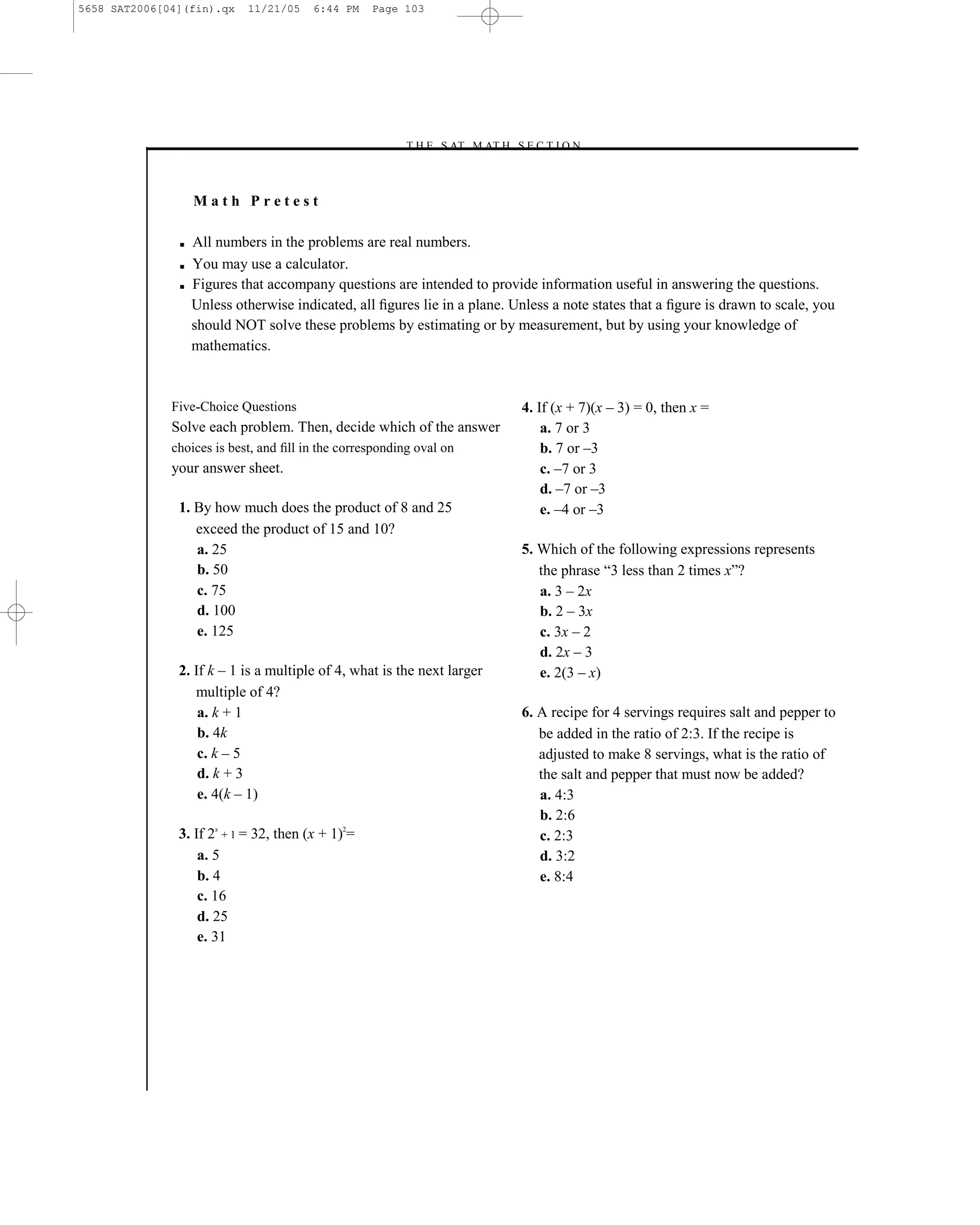 5658 SAT2006[04](fin).qx    11/21/05    6:44 PM    Page 103




                                                        –T H E S AT M AT H S E C T I O N–



                   Math Pretest

               ■   All numbers in the problems are real numbers.
               ■   You may use a calculator.
               ■   Figures that accompany questions are intended to provide information useful in answering the questions.
                   Unless otherwise indicated, all ﬁgures lie in a plane. Unless a note states that a ﬁgure is drawn to scale, you
                   should NOT solve these problems by estimating or by measurement, but by using your knowledge of
                   mathematics.



              Five-Choice Questions                                            4. If (x + 7)(x – 3) = 0, then x =
              Solve each problem. Then, decide which of the answer                 a. 7 or 3
              choices is best, and ﬁll in the corresponding oval on                b. 7 or –3
              your answer sheet.                                                   c. –7 or 3
                                                                                   d. –7 or –3
               1. By how much does the product of 8 and 25                         e. –4 or –3
                  exceed the product of 15 and 10?
                  a. 25                                                        5. Which of the following expressions represents
                  b. 50                                                           the phrase ―3 less than 2 times x‖?
                  c. 75                                                           a. 3 – 2x
                  d. 100                                                          b. 2 – 3x
                  e. 125                                                          c. 3x – 2
                                                                                  d. 2x – 3
               2. If k – 1 is a multiple of 4, what is the next larger            e. 2(3 – x)
                  multiple of 4?
                   a. k + 1                                                    6. A recipe for 4 servings requires salt and pepper to
                   b. 4k                                                          be added in the ratio of 2:3. If the recipe is
                   c. k – 5                                                       adjusted to make 8 servings, what is the ratio of
                   d. k + 3                                                       the salt and pepper that must now be added?
                   e. 4(k – 1)                                                    a. 4:3
                                                                                  b. 2:6
               3. If 2x + 1 = 32, then (x + 1)2=                                  c. 2:3
                   a. 5                                                           d. 3:2
                   b. 4                                                           e. 8:4
                   c. 16
                   d. 25
                   e. 31




                                                                         103
 