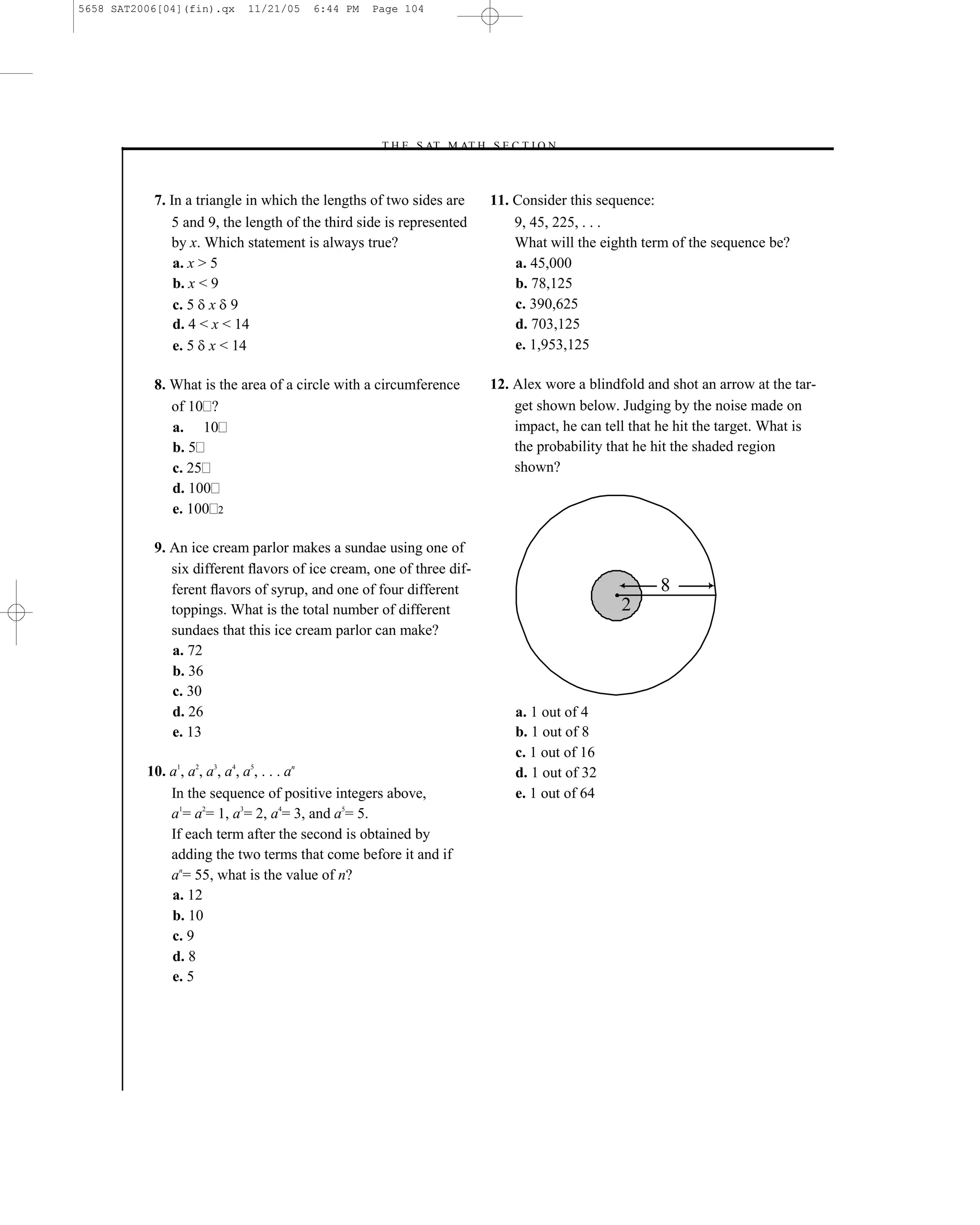 5658 SAT2006[04](fin).qx   11/21/05   6:44 PM    Page 104




                                                 –T H E S AT M AT H S E C T I O N–



           7. In a triangle in which the lengths of two sides are       11. Consider this sequence:
              5 and 9, the length of the third side is represented          9, 45, 225, . . .
              by x. Which statement is always true?                         What will the eighth term of the sequence be?
               a. x > 5                                                     a. 45,000
               b. x < 9                                                     b. 78,125
               c. 5 x 9                                                     c. 390,625
               d. 4 < x < 14                                                d. 703,125
               e. 5 x < 14                                                  e. 1,953,125

           8. What is the area of a circle with a circumference         12. Alex wore a blindfold and shot an arrow at the tar-
              of 10 ?                                                       get shown below. Judging by the noise made on
              a. 10                                                         impact, he can tell that he hit the target. What is
              b. 5                                                          the probability that he hit the shaded region
              c. 25                                                         shown?
              d. 100
              e. 100 2

           9. An ice cream parlor makes a sundae using one of
              six different ﬂavors of ice cream, one of three dif-
              ferent ﬂavors of syrup, and one of four different                                     8
              toppings. What is the total number of different                                 2
              sundaes that this ice cream parlor can make?
              a. 72
              b. 36
              c. 30
              d. 26                                                         a. 1 out of 4
              e. 13                                                         b. 1 out of 8
                                                                            c. 1 out of 16
          10. a1, a2, a3, a4, a5, . . . an                                  d. 1 out of 32
              In the sequence of positive integers above,                   e. 1 out of 64
              a1= a2= 1, a3= 2, a4= 3, and a5= 5.
              If each term after the second is obtained by
              adding the two terms that come before it and if
              an= 55, what is the value of n?
              a. 12
              b. 10
              c. 9
              d. 8
              e. 5




                                                                  104
 