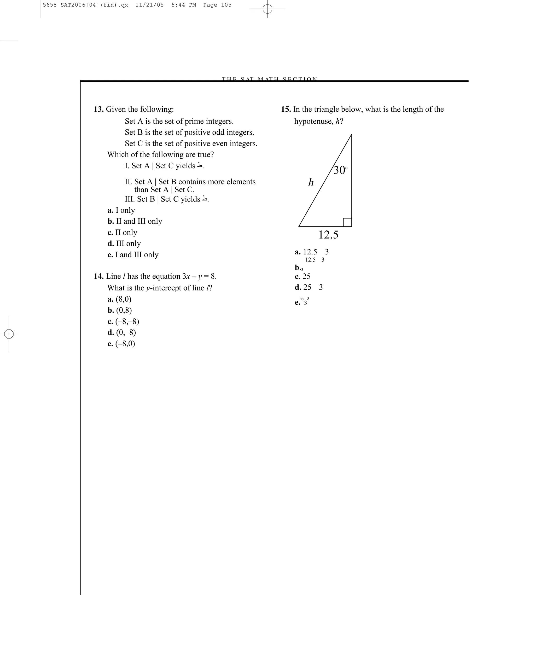 5658 SAT2006[04](fin).qx   11/21/05   6:44 PM   Page 105




                                                        –T H E S AT M AT H S E C T I O N–



              13. Given the following:                                       15. In the triangle below, what is the length of the
                       Set A is the set of prime integers.                       hypotenuse, h?
                       Set B is the set of positive odd integers.
                       Set C is the set of positive even integers.
                  Which of the following are true?
                       I. Set A | Set C yields .
                                                                                                 30   o


                         II. Set A | Set B contains more elements                          h
                             than Set A | Set C.
                         III. Set B | Set C yields .
                  a. I only
                  b. II and III only
                  c. II only                                                                   12.5
                  d. III only
                  e. I and III only                                              a. 12.5 3
                                                                                        12.5 3
                                                                                 b.3
              14. Line l has the equation 3x – y = 8.                            c. 25
                  What is the y-intercept of line l?                             d. 25 3
                  a. (8,0)                                                       e.
                                                                                      25 3
                                                                                       3
                  b. (0,8)
                  c. (–8,–8)
                  d. (0,–8)
                  e. (–8,0)




                                                                       105
 