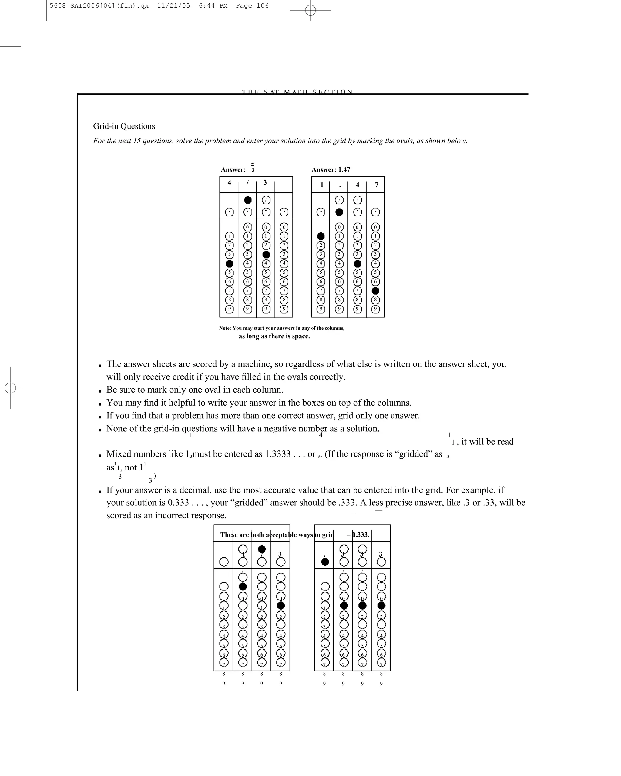 5658 SAT2006[04](fin).qx            11/21/05   6:44 PM       Page 106




                                                             –T H E S AT M AT H S E C T I O N–



          Grid-in Questions
          For the next 15 questions, solve the problem and enter your solution into the grid by marking the ovals, as shown below.

                                                                      4
                                                    Answer:           3                         Answer: 1.47
                                                         4        /           3                   1       .          4       7

                                                                              /                           /          /

                                                         •        •           •       •           •                  •       •


                                                                  0           0       0                   0          0       0
                                                         1        1           1       1                   1          1       1
                                                         2        2           2       2           2       2          2       2
                                                         3        3                   3           3       3          3       3
                                                                  4           4       4           4       4                  4
                                                         5        5           5       5           5       5          5       5
                                                         6        6           6       6           6       6          6       6
                                                         7        7           7       7           7       7          7
                                                         8        8           8       8           8       8          8       8
                                                         9        9           9       9           9       9          9       9


                                                   Note: You may start your answers in any of the columns,
                                                             as long as there is space.



           ■   The answer sheets are scored by a machine, so regardless of what else is written on the answer sheet, you
               will only receive credit if you have ﬁlled in the ovals correctly.
           ■   Be sure to mark only one oval in each column.
           ■   You may ﬁnd it helpful to write your answer in the boxes on top of the columns.
           ■   If you ﬁnd that a problem has more than one correct answer, grid only one answer.
           ■   None of the grid-in questions will have a negative number as a solution.
                                     1                                   4                                 1
                                                                                                             1 , it will be read
           ■   Mixed numbers like 13must be entered as 1.3333 . . . or 3. (If the response is ―gridded‖ as 3
                  1       1
               as 1, not 1
                  3            .)
                           3
           ■   If your answer is a decimal, use the most accurate value that can be entered into the grid. For example, if
               your solution is 0.333 . . . , your ―gridded‖ answer should be .333. A less precise answer, like .3 or .33, will be
               scored as an incorrect response.
                                                    These are both acceptable ways to grid                        = 0.333.

                                                              1           /       3                   .       3          3       3

                                                              /                                               /          /

                                                    •         •           •       •                           •          •       •


                                                              0           0       0                           0          0       0
                                                    1                     1       1                   1       1          1       1
                                                    2         2           2       2                   2       2          2       2
                                                    3         3           3                           3
                                                    4         4           4       4                   4       4          4       4
                                                    5         5           5       5                   5       5          5       5
                                                    6         6           6       6                   6       6          6       6
                                                    7         7           7       7                   7       7          7       7
                                                    8         8           8       8                   8       8          8       8
                                                    9         9           9       9                   9       9          9       9




                                                                                          106
 