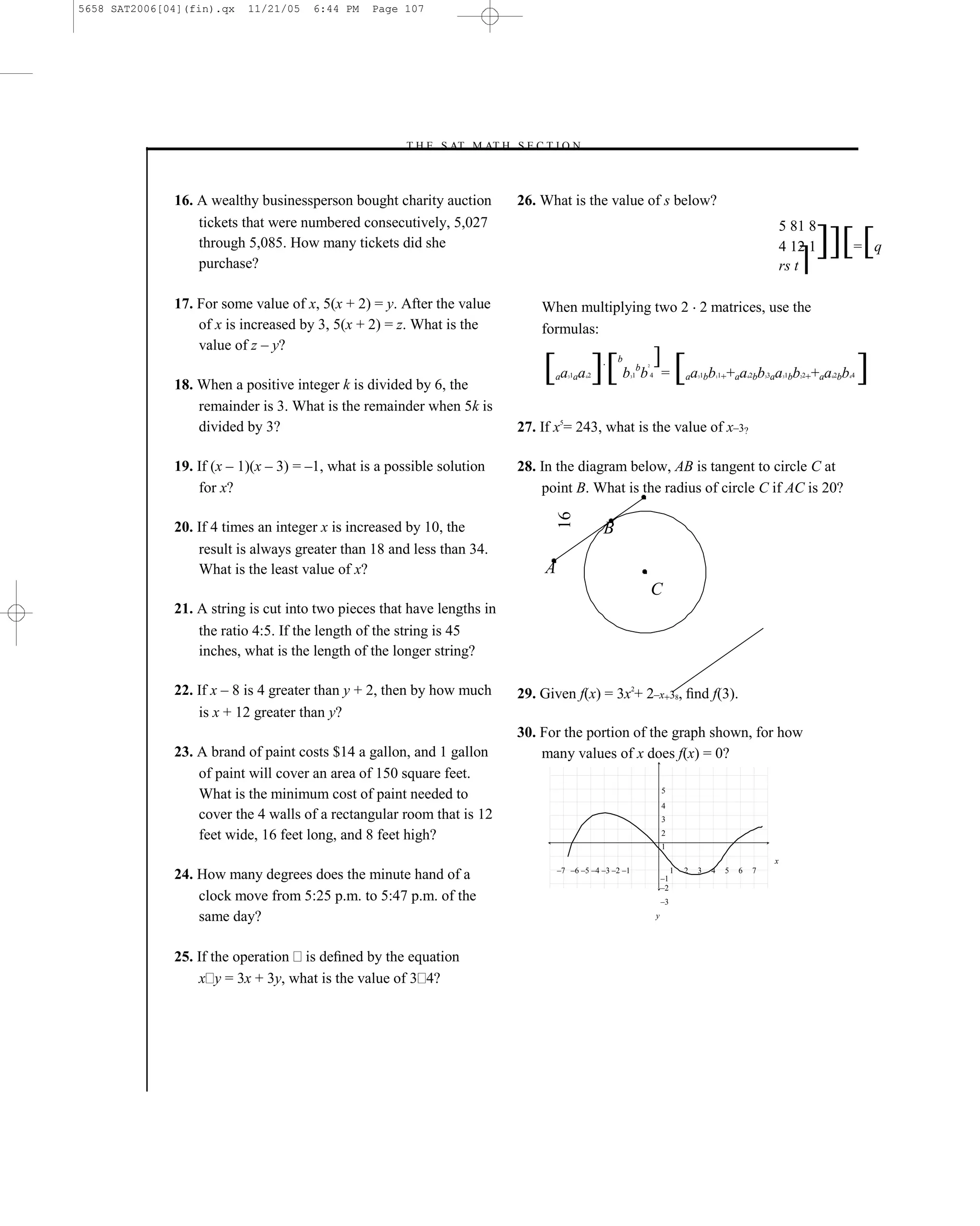 5658 SAT2006[04](fin).qx   11/21/05   6:44 PM    Page 107




                                                     –T H E S AT M AT H S E C T I O N–



              16. A wealthy businessperson bought charity auction             26. What is the value of s below?
                  tickets that were numbered consecutively, 5,027                                                                                                            5 81 8
                  through 5,085. How many tickets did she
                  purchase?
                                                                                                                                                                             4 12 1
                                                                                                                                                                             rs t ]
                                                                                                                                                                                       ]][ [        = q


              17. For some value of x, 5(x + 2) = y. After the value              When multiplying two 2 2 matrices, use the
                  of x is increased by 3, 5(x + 2) = z. What is the               formulas:
                  value of z – y?

              18. When a positive integer k is divided by 6, the
                                                                                  [ a a ][ b b ]= [ a b + a b a b + a b ]
                                                                                    a   31a   2
                                                                                              4
                                                                                                      b
                                                                                                          3  1
                                                                                                              b   2

                                                                                                                  4                a   1b
                                                                                                                                       3        1+
                                                                                                                                                1       a   2b
                                                                                                                                                            4       3a
                                                                                                                                                                    3        1b
                                                                                                                                                                             3    2+
                                                                                                                                                                                  2    a   2b
                                                                                                                                                                                           4    4
                                                                                                                                                                                                4




                  remainder is 3. What is the remainder when 5k is
                  divided by 3?                                               27. If x5= 243, what is the value of x–3?

              19. If (x – 1)(x – 3) = –1, what is a possible solution         28. In the diagram below, AB is tangent to circle C at
                  for x?                                                          point B. What is the radius of circle C if AC is 20?




                                                                                      16
              20. If 4 times an integer x is increased by 10, the                                 B
                  result is always greater than 18 and less than 34.
                  What is the least value of x?                                   A
                                                                                                                      C
              21. A string is cut into two pieces that have lengths in
                  the ratio 4:5. If the length of the string is 45
                  inches, what is the length of the longer string?

              22. If x – 8 is 4 greater than y + 2, then by how much          29. Given f(x) = 3x2+ 2–x+38, ﬁnd f(3).
                  is x + 12 greater than y?
                                                                              30. For the portion of the graph shown, for how
              23. A brand of paint costs $14 a gallon, and 1 gallon               many values of x does f(x) = 0?
                  of paint will cover an area of 150 square feet.
                                                                                                                          5
                  What is the minimum cost of paint needed to
                                                                                                                          4
                  cover the 4 walls of a rectangular room that is 12                                                      3

                  feet wide, 16 feet long, and 8 feet high?                                                               2
                                                                                                                          1
                                                                                                                                                                         x
                                                                                      –7 –6 –5 –4 –3 –2 –1                     1   2   3    4       5   6       7
              24. How many degrees does the minute hand of a                                                              –1
                                                                                                                          –2
                  clock move from 5:25 p.m. to 5:47 p.m. of the                                                           –3

                  same day?                                                                                           y




              25. If the operation is deﬁned by the equation
                  x y = 3x + 3y, what is the value of 3 4?




                                                                        107
 