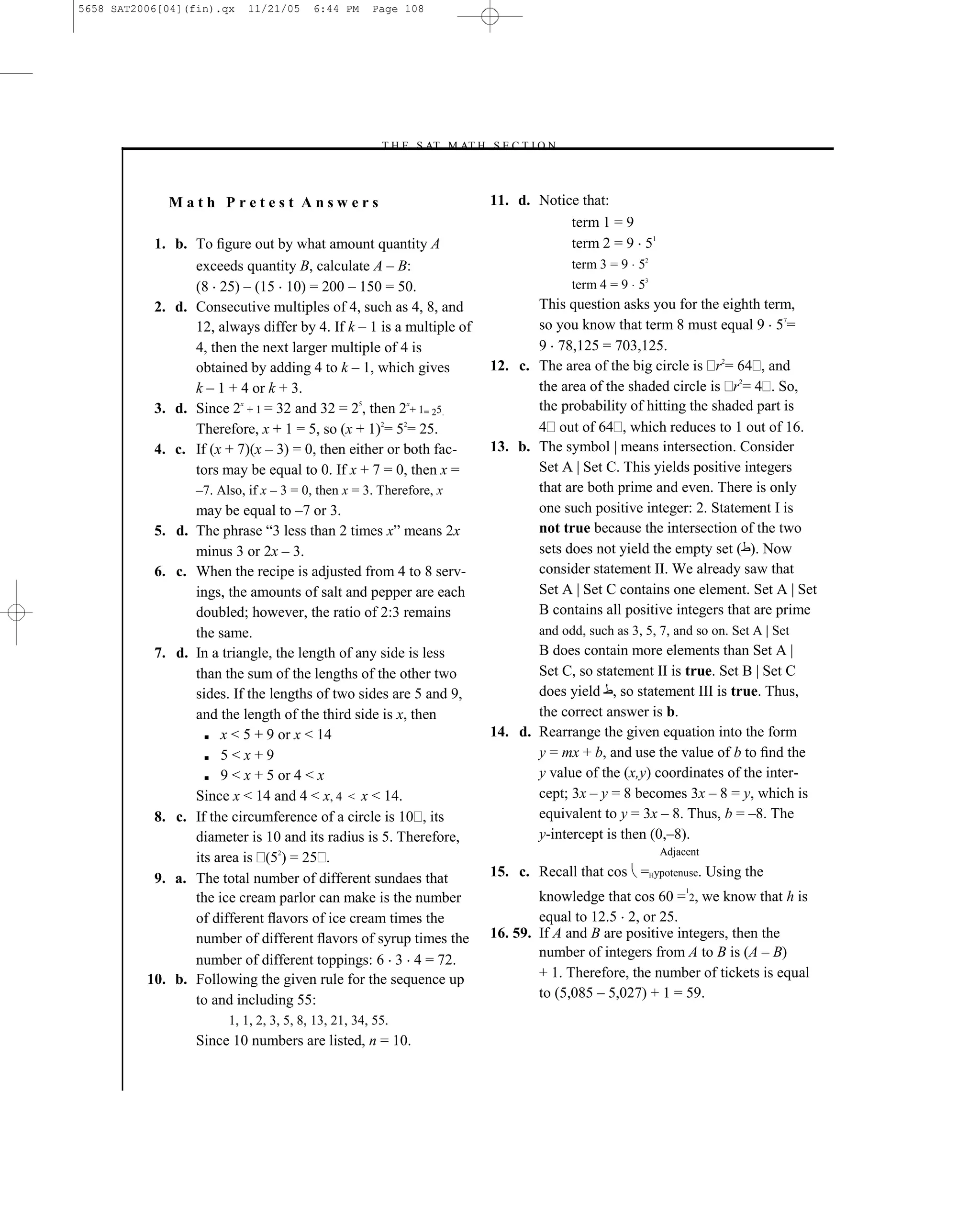 5658 SAT2006[04](fin).qx     11/21/05     6:44 PM     Page 108




                                                       –T H E S AT M AT H S E C T I O N–



             Math Pretest Answers                                           11. d. Notice that:
                                                                                        term 1 = 9
           1. b. To ﬁgure out by what amount quantity A                                 term 2 = 9 51
                 exceeds quantity B, calculate A – B:                                      term 3 = 9 52
                 (8 25) – (15 10) = 200 – 150 = 50.                                        term 4 = 9 53
           2. d. Consecutive multiples of 4, such as 4, 8, and                     This question asks you for the eighth term,
                 12, always differ by 4. If k – 1 is a multiple of                 so you know that term 8 must equal 9 57=
                 4, then the next larger multiple of 4 is                          9 78,125 = 703,125.
                 obtained by adding 4 to k – 1, which gives                 12. c. The area of the big circle is r2= 64 , and
                 k – 1 + 4 or k + 3.                                               the area of the shaded circle is r2= 4 . So,
           3. d. Since 2x + 1 = 32 and 32 = 25, then 2x+ 1= 25.                    the probability of hitting the shaded part is
                 Therefore, x + 1 = 5, so (x + 1)2= 52= 25.                        4 out of 64 , which reduces to 1 out of 16.
           4. c. If (x + 7)(x – 3) = 0, then either or both fac-            13. b. The symbol | means intersection. Consider
                 tors may be equal to 0. If x + 7 = 0, then x =                    Set A | Set C. This yields positive integers
                   –7. Also, if x – 3 = 0, then x = 3. Therefore, x                that are both prime and even. There is only
                   may be equal to –7 or 3.                                        one such positive integer: 2. Statement I is
           5. d.   The phrase ―3 less than 2 times x‖ means 2x                     not true because the intersection of the two
                   minus 3 or 2x – 3.                                              sets does not yield the empty set ( ). Now
           6. c.   When the recipe is adjusted from 4 to 8 serv-                   consider statement II. We already saw that
                   ings, the amounts of salt and pepper are each                   Set A | Set C contains one element. Set A | Set
                   doubled; however, the ratio of 2:3 remains                      B contains all positive integers that are prime
                   the same.                                                        and odd, such as 3, 5, 7, and so on. Set A | Set
           7. d.   In a triangle, the length of any side is less                   B does contain more elements than Set A |
                   than the sum of the lengths of the other two                    Set C, so statement II is true. Set B | Set C
                   sides. If the lengths of two sides are 5 and 9,                 does yield , so statement III is true. Thus,
                   and the length of the third side is x, then                     the correct answer is b.
                     ■ x < 5 + 9 or x < 14                                  14. d. Rearrange the given equation into the form
                     ■ 5 < x + 9                                                   y = mx + b, and use the value of b to ﬁnd the
                     ■ 9 < x + 5 or 4 < x                                          y value of the (x,y) coordinates of the inter-
                   Since x < 14 and 4 < x, 4 < x < 14.                             cept; 3x – y = 8 becomes 3x – 8 = y, which is
           8. c.   If the circumference of a circle is 10 , its                    equivalent to y = 3x – 8. Thus, b = –8. The
                   diameter is 10 and its radius is 5. Therefore,                  y-intercept is then (0,–8).
                                                                                                           Adjacent
                   its area is (52) = 25 .
           9. a.   The total number of different sundaes that               15. c. Recall that cos =Hypotenuse. Using the
                                                                                                                1
                   the ice cream parlor can make is the number                      knowledge that cos 60 = 2, we know that h is
                   of different ﬂavors of ice cream times the                       equal to 12.5 2, or 25.
                   number of different ﬂavors of syrup times the            16. 59. If A and B are positive integers, then the
                                                                                    number of integers from A to B is (A – B)
                   number of different toppings: 6 3 4 = 72.
          10. b.   Following the given rule for the sequence up                     + 1. Therefore, the number of tickets is equal
                   to and including 55:                                             to (5,085 – 5,027) + 1 = 59.
                         1, 1, 2, 3, 5, 8, 13, 21, 34, 55.
                   Since 10 numbers are listed, n = 10.


                                                                      108
 