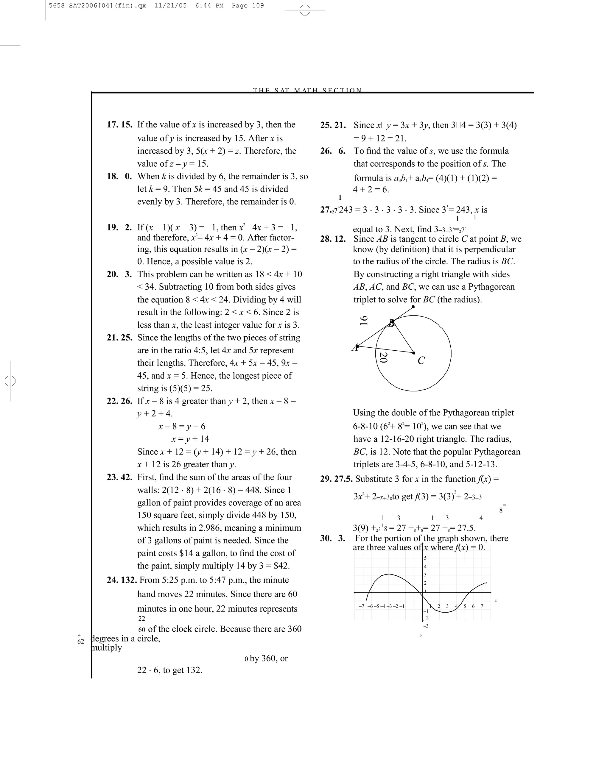 5658 SAT2006[04](fin).qx      11/21/05   6:44 PM   Page 109




                                                        –T H E S AT M AT H S E C T I O N–



                17. 15. If the value of x is increased by 3, then the            25. 21. Since x y = 3x + 3y, then 3 4 = 3(3) + 3(4)
                        value of y is increased by 15. After x is                        = 9 + 12 = 21.
                        increased by 3, 5(x + 2) = z. Therefore, the             26. 6. To ﬁnd the value of s, we use the formula
                        value of z – y = 15.                                             that corresponds to the position of s. The
                18. 0. When k is divided by 6, the remainder is 3, so                     formula is a3b1+ a3b4= (4)(1) + (1)(2) =
                        let k = 9. Then 5k = 45 and 45 is divided                         4 + 2 = 6.
                                                                                      1
                        evenly by 3. Therefore, the remainder is 0.                  .
                                                                                 27.27 243 = 3 3 3 3 3. Since 35= 243, x is
                                                                                                                                              1       1
                19. 2. If (x – 1)( x – 3) = –1, then x2– 4x + 3 = –1,                    equal to 3. Next, ﬁnd 3–3=3 =27                  3
                                                                                                                                                  .

                        and therefore, x2– 4x + 4 = 0. After factor-             28. 12. Since AB is tangent to circle C at point B, we
                        ing, this equation results in (x – 2)(x – 2) =                   know (by deﬁnition) that it is perpendicular
                        0. Hence, a possible value is 2.                                 to the radius of the circle. The radius is BC.
                20. 3. This problem can be written as 18 < 4x + 10                       By constructing a right triangle with sides
                        < 34. Subtracting 10 from both sides gives                       AB, AC, and BC, we can use a Pythagorean
                        the equation 8 < 4x < 24. Dividing by 4 will                     triplet to solve for BC (the radius).
                        result in the following: 2 < x < 6. Since 2 is




                                                                                              16
                        less than x, the least integer value for x is 3.                                   B
                21. 25. Since the lengths of the two pieces of string
                        are in the ratio 4:5, let 4x and 5x represent                     A

                                                                                                      20
                        their lengths. Therefore, 4x + 5x = 45, 9x =                                                 C
                        45, and x = 5. Hence, the longest piece of
                        string is (5)(5) = 25.
                22. 26. If x – 8 is 4 greater than y + 2, then x – 8 =
                        y + 2 + 4.                                                        Using the double of the Pythagorean triplet
                               x–8=y+6                                                    6-8-10 (62+ 82= 102), we can see that we
                                   x = y + 14                                             have a 12-16-20 right triangle. The radius,
                        Since x + 12 = (y + 14) + 12 = y + 26, then                       BC, is 12. Note that the popular Pythagorean
                        x + 12 is 26 greater than y.                                      triplets are 3-4-5, 6-8-10, and 5-12-13.
                23. 42. First, ﬁnd the sum of the areas of the four              29. 27.5. Substitute 3 for x in the function f(x) =
                        walls: 2(12 8) + 2(16 8) = 448. Since 1                                                                               2
                                                                                          3x2+ 2–x+38to get f(3) = 3(3) + 2–3+3
                        gallon of paint provides coverage of an area                                                                                                  =
                                                                                                                                                                  8
                        150 square feet, simply divide 448 by 150,                                     1       3              1       3                   4
                        which results in 2.986, meaning a minimum                       3(9) +23+8 = 27 +8+8= 27 +8= 27.5.
                        of 3 gallons of paint is needed. Since the               30. 3. For the portion of the graph shown, there
                                                                                        are three values of x where f(x) = 0.
                        paint costs $14 a gallon, to ﬁnd the cost of                                                     5
                        the paint, simply multiply 14 by 3 = $42.                                                        4
                                                                                                                         3
                24. 132. From 5:25 p.m. to 5:47 p.m., the minute                                                         2
                                                                                                                         1
                        hand moves 22 minutes. Since there are 60
                                                                                                                                                              x
                                                                                              –7 –6 –5 –4 –3 –2 –1            1   2   3       4   5   6   7
                        minutes in one hour, 22 minutes represents                                                       –1
                         22                                                                                              –2
                                                                                                                         –3
       2
                         60 of the clock circle. Because there are 360                                               y
       62   degrees in a circle,
            multiply
                                                      0 by 360, or
                         22 6, to get 132.
                                                                           109
 