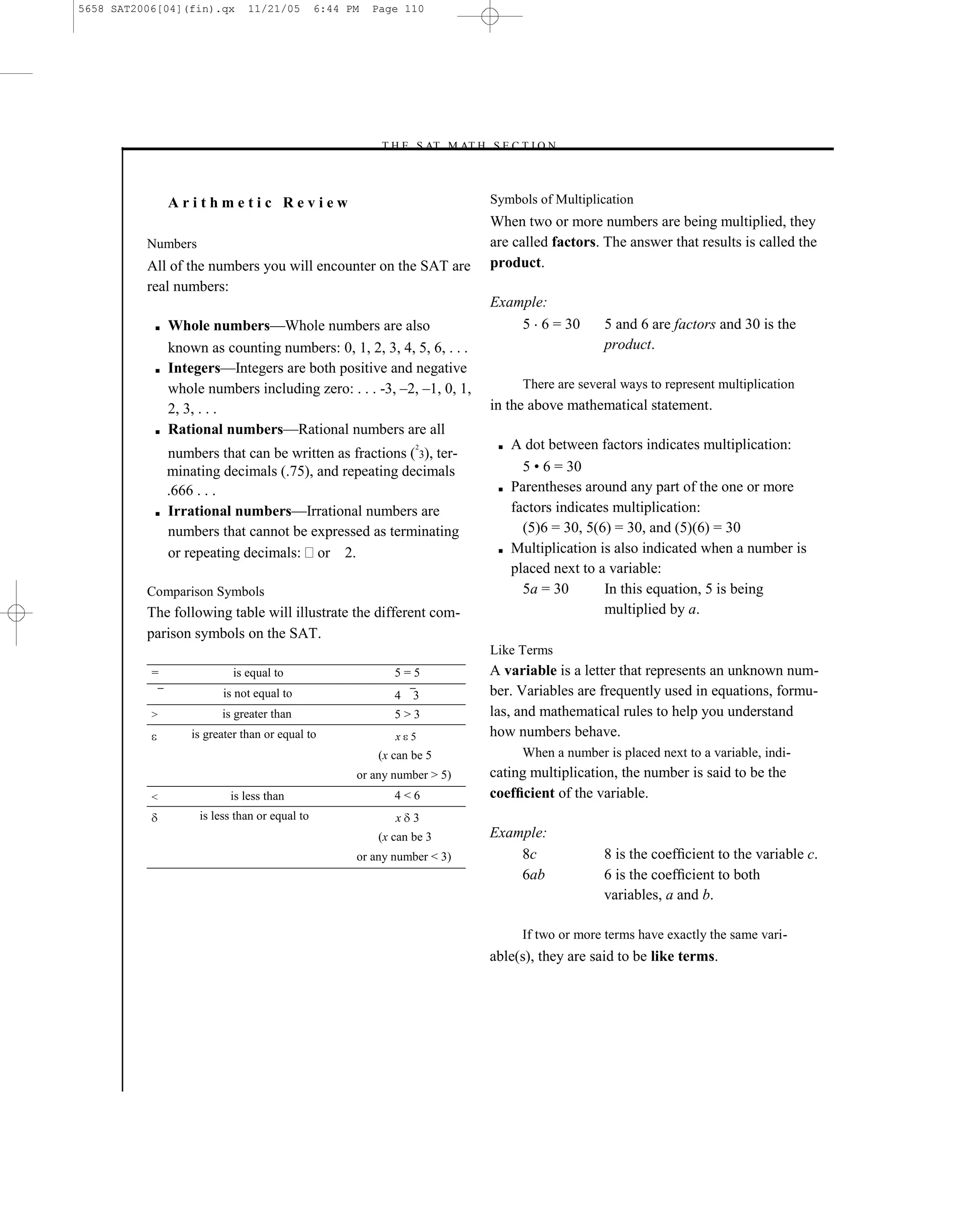 5658 SAT2006[04](fin).qx       11/21/05        6:44 PM   Page 110




                                                         –T H E S AT M AT H S E C T I O N–



               Arithmetic Review                                                Symbols of Multiplication
                                                                                When two or more numbers are being multiplied, they
          Numbers                                                               are called factors. The answer that results is called the
          All of the numbers you will encounter on the SAT are                  product.
          real numbers:
                                                                                Example:
           ■   Whole numbers—Whole numbers are also                                 5 6 = 30         5 and 6 are factors and 30 is the
               known as counting numbers: 0, 1, 2, 3, 4, 5, 6, . . .                                 product.
           ■   Integers—Integers are both positive and negative
               whole numbers including zero: . . . -3, –2, –1, 0, 1,                  There are several ways to represent multiplication
               2, 3, . . .                                                      in the above mathematical statement.
           ■   Rational numbers—Rational numbers are all
                                                                2                ■   A dot between factors indicates multiplication:
               numbers that can be written as fractions ( 3), ter-
               minating decimals (.75), and repeating decimals                         5 • 6 = 30
               .666 . . .                                                        ■   Parentheses around any part of the one or more
           ■   Irrational numbers—Irrational numbers are                             factors indicates multiplication:
               numbers that cannot be expressed as terminating                         (5)6 = 30, 5(6) = 30, and (5)(6) = 30
               or repeating decimals: or 2.                                      ■   Multiplication is also indicated when a number is
                                                                                     placed next to a variable:
          Comparison Symbols                                                           5a = 30       In this equation, 5 is being
          The following table will illustrate the different com-                                     multiplied by a.
          parison symbols on the SAT.
                                                                                Like Terms
           =                is equal to                     5=5                 A variable is a letter that represents an unknown num-
                         is not equal to                    4   3               ber. Variables are frequently used in equations, formu-
           >             is greater than                    5>3                 las, and mathematical rules to help you understand
                   is greater than or equal to              x 5                 how numbers behave.
                                                         (x can be 5                  When a number is placed next to a variable, indi-
                                                     or any number > 5)         cating multiplication, the number is said to be the
           <               is less than                     4<6                 coefﬁcient of the variable.
                    is less than or equal to                x 3
                                                         (x can be 3            Example:
                                                     or any number < 3)             8c              8 is the coefﬁcient to the variable c.
                                                                                    6ab             6 is the coefﬁcient to both
                                                                                                    variables, a and b.

                                                                                      If two or more terms have exactly the same vari-
                                                                                able(s), they are said to be like terms.




                                                                          110
 