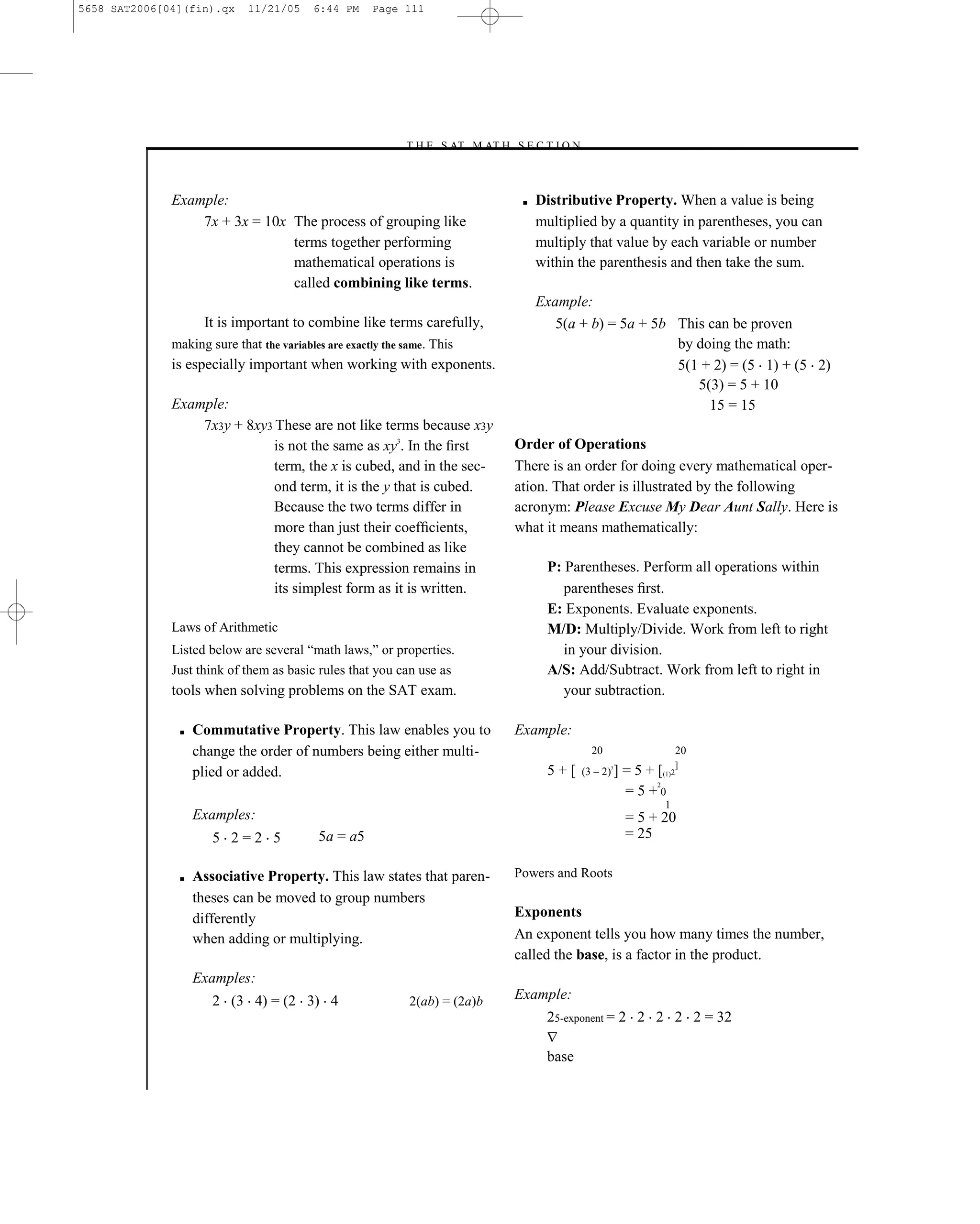 5658 SAT2006[04](fin).qx     11/21/05     6:44 PM     Page 111




                                                            –T H E S AT M AT H S E C T I O N–



              Example:                                                               ■   Distributive Property. When a value is being
                  7x + 3x = 10x The process of grouping like                             multiplied by a quantity in parentheses, you can
                                terms together performing                                multiply that value by each variable or number
                                mathematical operations is                               within the parenthesis and then take the sum.
                                called combining like terms.
                                                                                         Example:
                    It is important to combine like terms carefully,                        5(a + b) = 5a + 5b This can be proven
              making sure that the variables are exactly the same. This                                        by doing the math:
              is especially important when working with exponents.                                             5(1 + 2) = (5 1) + (5 2)
                                                                                                                  5(3) = 5 + 10
              Example:                                                                                              15 = 15
                  7x3y + 8xy3 These are not like terms because x3y
                              is not the same as xy3. In the ﬁrst                   Order of Operations
                              term, the x is cubed, and in the sec-                 There is an order for doing every mathematical oper-
                              ond term, it is the y that is cubed.                  ation. That order is illustrated by the following
                              Because the two terms differ in                       acronym: Please Excuse My Dear Aunt Sally. Here is
                              more than just their coefﬁcients,                     what it means mathematically:
                              they cannot be combined as like
                              terms. This expression remains in                           P: Parentheses. Perform all operations within
                              its simplest form as it is written.                            parentheses ﬁrst.
                                                                                          E: Exponents. Evaluate exponents.
              Laws of Arithmetic                                                          M/D: Multiply/Divide. Work from left to right
              Listed below are several ―math laws,‖ or properties.                           in your division.
              Just think of them as basic rules that you can use as                       A/S: Add/Subtract. Work from left to right in
              tools when solving problems on the SAT exam.                                   your subtraction.

               ■   Commutative Property. This law enables you to                    Example:
                   change the order of numbers being either multi-                                 20                      20
                                                                                                                         ]
                   plied or added.                                                        5+[    (3 – 2) ]
                                                                                                        2
                                                                                                             = 5 + [(1)2
                                                                                                                   2
                                                                                                             =5+0
                                                                                                                     1
                   Examples:                                                                                 = 5 + 20
                      5 2=2 5              5a = a5                                                           = 25

               ■   Associative Property. This law states that paren-                Powers and Roots
                   theses can be moved to group numbers
                   differently                                                      Exponents
                   when adding or multiplying.                                      An exponent tells you how many times the number,
                                                                                    called the base, is a factor in the product.
                   Examples:
                      2 (3 4) = (2 3) 4                       2(ab) = (2a)b         Example:
                                                                                          25-exponent = 2 2 2 2 2 = 32

                                                                                          base

                                                                              111
 