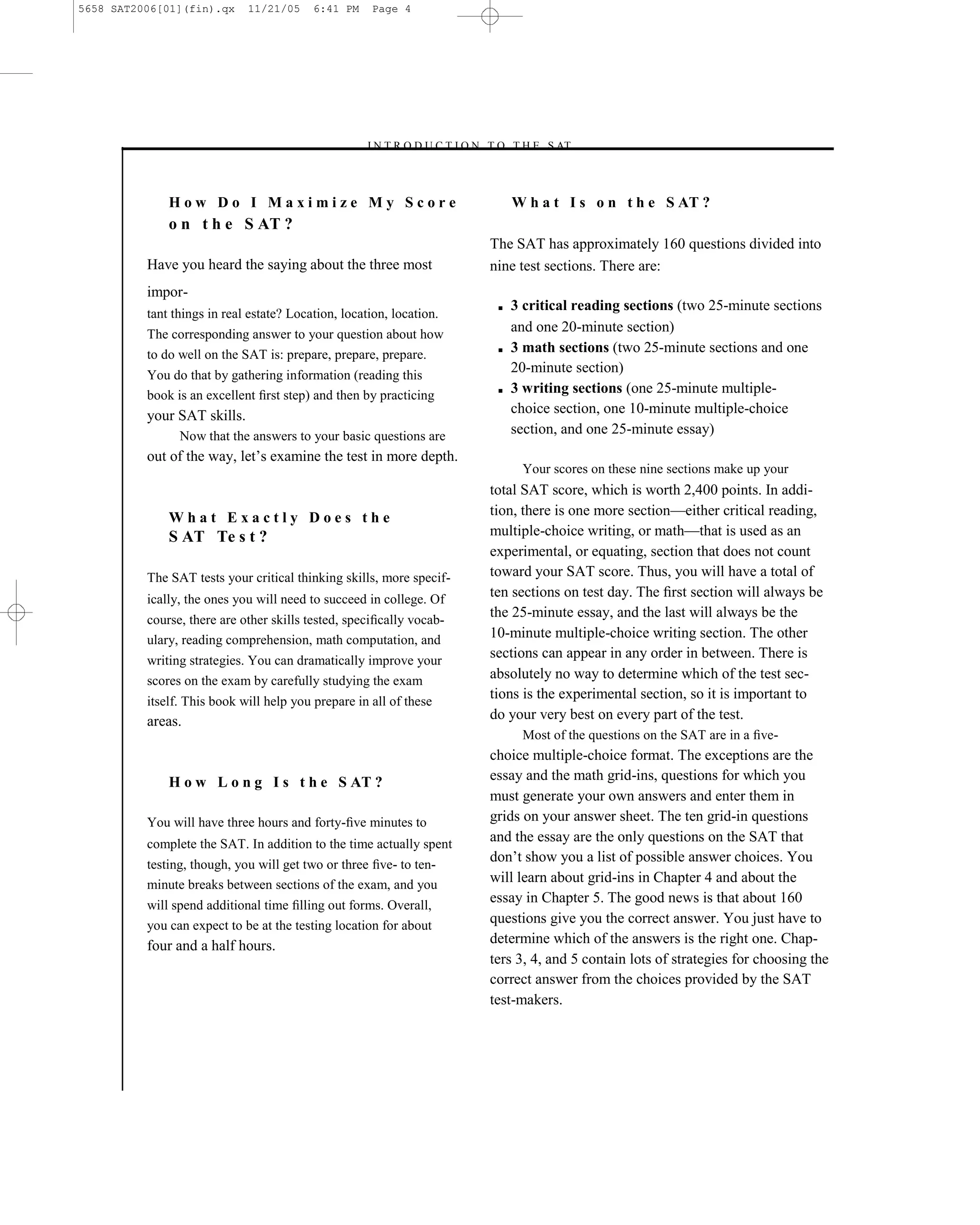 5658 SAT2006[01](fin).qx     11/21/05     6:41 PM     Page 4




                                                    –I N T R O D U C T I O N T O T H E S AT–



              How Do I Maximize My Score                                         W h a t I s o n t h e S AT ?
              o n t h e S AT ?
                                                                            The SAT has approximately 160 questions divided into
          Have you heard the saying about the three most                    nine test sections. There are:
          impor-
                                                                             ■   3 critical reading sections (two 25-minute sections
          tant things in real estate? Location, location, location.
          The corresponding answer to your question about how
                                                                                 and one 20-minute section)
          to do well on the SAT is: prepare, prepare, prepare.               ■   3 math sections (two 25-minute sections and one
          You do that by gathering information (reading this
                                                                                 20-minute section)
          book is an excellent ﬁrst step) and then by practicing             ■   3 writing sections (one 25-minute multiple-
          your SAT skills.                                                       choice section, one 10-minute multiple-choice
                Now that the answers to your basic questions are                 section, and one 25-minute essay)
          out of the way, let’s examine the test in more depth.
                                                                                  Your scores on these nine sections make up your
                                                                            total SAT score, which is worth 2,400 points. In addi-
              What Exactly Does the                                         tion, there is one more section—either critical reading,
              S AT Te s t ?                                                 multiple-choice writing, or math—that is used as an
                                                                            experimental, or equating, section that does not count
          The SAT tests your critical thinking skills, more specif-         toward your SAT score. Thus, you will have a total of
          ically, the ones you will need to succeed in college. Of
                                                                            ten sections on test day. The ﬁrst section will always be
          course, there are other skills tested, speciﬁcally vocab-
                                                                            the 25-minute essay, and the last will always be the
          ulary, reading comprehension, math computation, and               10-minute multiple-choice writing section. The other
          writing strategies. You can dramatically improve your
                                                                            sections can appear in any order in between. There is
          scores on the exam by carefully studying the exam                 absolutely no way to determine which of the test sec-
          itself. This book will help you prepare in all of these
                                                                            tions is the experimental section, so it is important to
          areas.                                                            do your very best on every part of the test.
                                                                                  Most of the questions on the SAT are in a ﬁve-
                                                                            choice multiple-choice format. The exceptions are the
              H o w L o n g I s t h e S AT ?                                essay and the math grid-ins, questions for which you
                                                                            must generate your own answers and enter them in
          You will have three hours and forty-ﬁve minutes to                grids on your answer sheet. The ten grid-in questions
          complete the SAT. In addition to the time actually spent
                                                                            and the essay are the only questions on the SAT that
          testing, though, you will get two or three ﬁve- to ten-
                                                                            don’t show you a list of possible answer choices. You
          minute breaks between sections of the exam, and you
                                                                            will learn about grid-ins in Chapter 4 and about the
          will spend additional time ﬁlling out forms. Overall,
                                                                            essay in Chapter 5. The good news is that about 160
          you can expect to be at the testing location for about
                                                                            questions give you the correct answer. You just have to
          four and a half hours.                                            determine which of the answers is the right one. Chap-
                                                                            ters 3, 4, and 5 contain lots of strategies for choosing the
                                                                            correct answer from the choices provided by the SAT
                                                                            test-makers.




                                                                        4
 