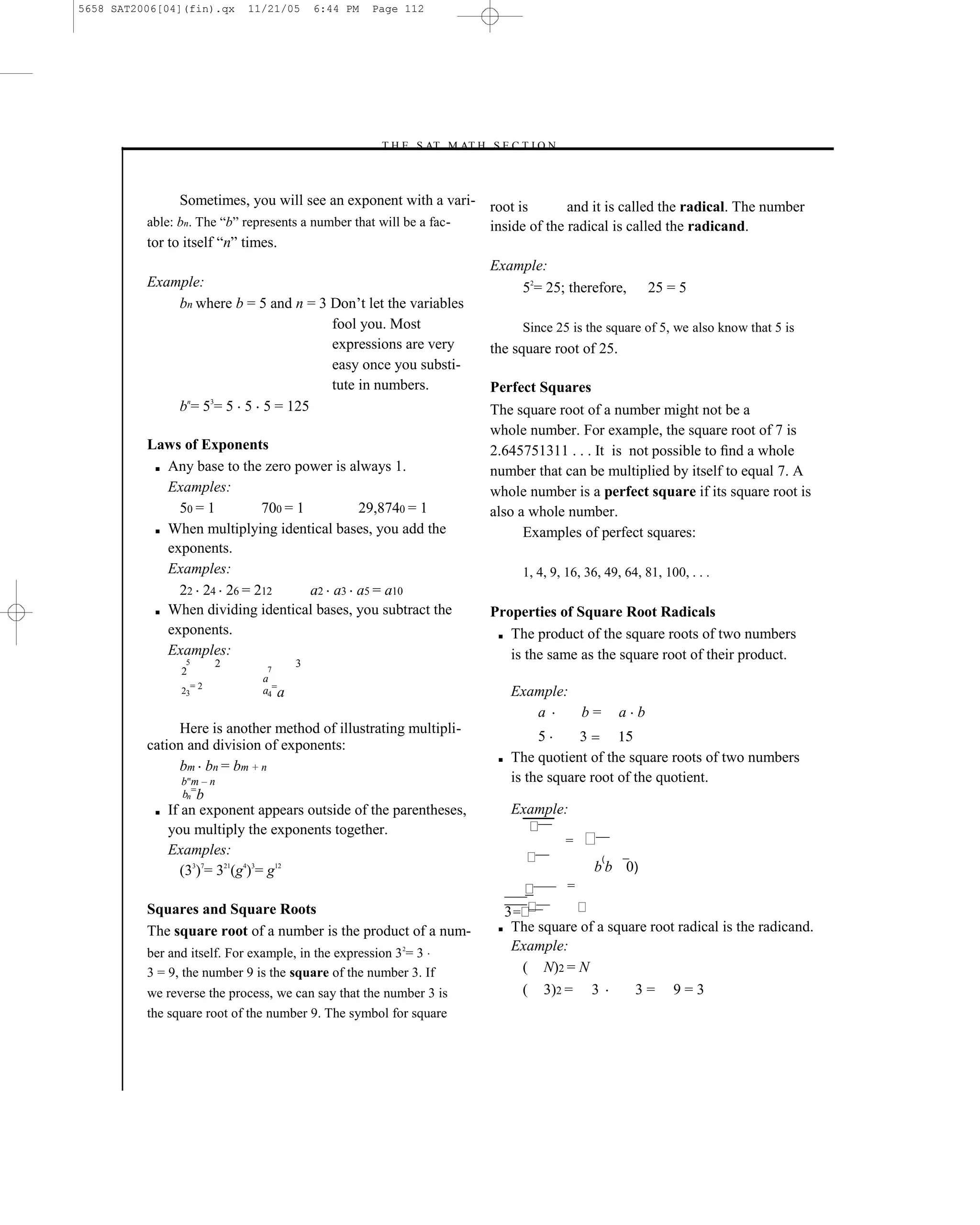 5658 SAT2006[04](fin).qx      11/21/05     6:44 PM   Page 112




                                                     –T H E S AT M AT H S E C T I O N–



                Sometimes, you will see an exponent with a vari- root is 25 and it is called the radical. The number
          able: bn. The ―b‖ represents a number that will be a fac- inside of the radical is called the radicand.
          tor to itself ―n‖ times.
                                                                          Example:
          Example:                                                            52= 25; therefore,               25 = 5
              bn where b = 5 and n = 3 Don’t let the variables
                                       fool you. Most                              Since 25 is the square of 5, we also know that 5 is
                                       expressions are very               the square root of 25.
                                       easy once you substi-
                                       tute in numbers.                   Perfect Squares
               n   3
              b = 5 = 5 5 5 = 125                                         The square root of a number might not be a
                                                                          whole number. For example, the square root of 7 is
          Laws of Exponents                                               2.645751311 . . . It is not possible to ﬁnd a whole
           ■ Any base to the zero power is always 1.
                                                                          number that can be multiplied by itself to equal 7. A
             Examples:                                                    whole number is a perfect square if its square root is
               50 = 1       700 = 1         29,8740 = 1                   also a whole number.
           ■ When multiplying identical bases, you add the                      Examples of perfect squares:
             exponents.
             Examples:                                                             1, 4, 9, 16, 36, 49, 64, 81, 100, . . .
               22 24 26 = 212       a2 a3 a5 = a10
           ■ When dividing identical bases, you subtract the              Properties of Square Root Radicals
             exponents.                                                    ■ The product of the square roots of two numbers

             Examples:                                                       is the same as the square root of their product.
                  5       2            3
                 2               7
                                a
                     =2
                 23             a4=a                                            Example:
                                                                                   a     b=              a b
               Here is another method of illustrating multipli-
                                                                                     5
          cation and division of exponents:
                                                                           ■    The quotient of the square roots of two numbers
               bm bn = bm + n
                 b mm – n                                                       is the square root of the quotient.
                 bn=b
           ■   If an exponent appears outside of the parentheses,               Example:
               you multiply the exponents together.                                     ¯¯¯
                                                                                               =   ¯¯¯
               Examples:                                                               ¯¯¯          (
                  (33)7= 321(g4)3= g12                                                             b b 0)
                                                                                       ¯¯¯¯¯   =
                                                                               ¯¯¯¯¯
          Squares and Square Roots                                               ¯¯¯
                                                                            3= ¯¯¯
                                                                           ■ The square of a square root radical is the radicand.
          The square root of a number is the product of a num-
          ber and itself. For example, in the expression 3 2= 3
                                                                             Example:
          3 = 9, the number 9 is the square of the number 3. If               ( N)2 = N
          we reverse the process, we can say that the number 3 is             ( 3)2 = 3          3= 9=3
          the square root of the number 9. The symbol for square




                                                                    112
 