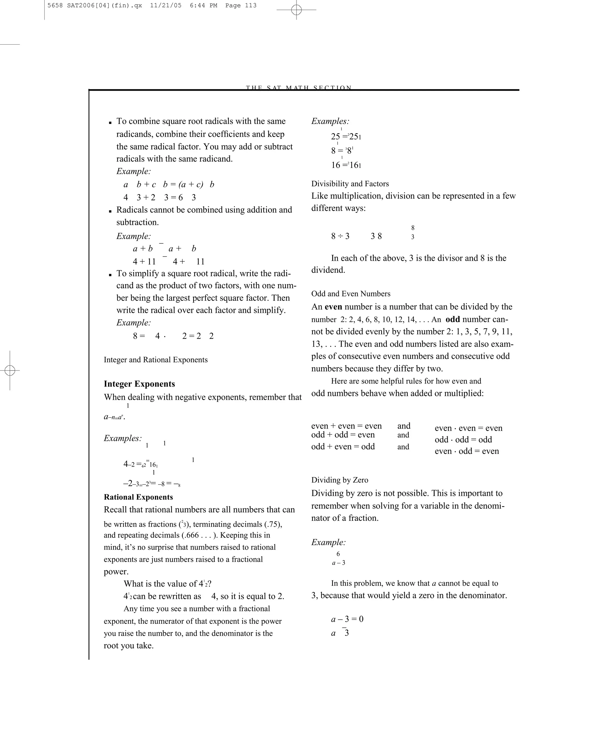5658 SAT2006[04](fin).qx           11/21/05        6:44 PM   Page 113




                                                                 –T H E S AT M AT H S E C T I O N–



               ■   To combine square root radicals with the same                      Examples:
                                                                                                 1
                   radicands, combine their coefﬁcients and keep                            25 = 251     2

                                                                                             1
                   the same radical factor. You may add or subtract                         8 = 81   3


                   radicals with the same radicand.                                              1

                                                                                            16 = 161     2


                   Example:
                     a b + c b = (a + c) b                                            Divisibility and Factors
                     4 3+2 3=6 3                                                      Like multiplication, division can be represented in a few
               ■   Radicals cannot be combined using addition and                     different ways:
                   subtraction.
                                                                                                                        8
                   Example:                                                                 8÷3              38         3
                        a+b       a+ b
                        4 + 11     4 + 11                                                  In each of the above, 3 is the divisor and 8 is the
               ■   To simplify a square root radical, write the radi-                 dividend.
                   cand as the product of two factors, with one num-
                                                                                      Odd and Even Numbers
                   ber being the largest perfect square factor. Then
                   write the radical over each factor and simplify.                   An even number is a number that can be divided by the
                   Example:                                                           number 2: 2, 4, 6, 8, 10, 12, 14, . . . An odd number can-

                        8= 4          2=2 2                                           not be divided evenly by the number 2: 1, 3, 5, 7, 9, 11,
                                                                                      13, . . . The even and odd numbers listed are also exam-
              Integer and Rational Exponents                                          ples of consecutive even numbers and consecutive odd
                                                                                      numbers because they differ by two.
              Integer Exponents                                                             Here are some helpful rules for how even and
              When dealing with negative exponents, remember that                     odd numbers behave when added or multiplied:
                        1
              a–n=a .
                    n


                                                                                      even + even = even          and       even even = even
              Examples:                                                               odd + odd = even            and
                                           1                                                                                odd odd = odd
                               1                                                      odd + even = odd            and
                                                                                                                            even odd = even
                                                   1
                        4–2 =42=161
                                       1
                        –2–3=–2 = –8 = –8
                                   3                                                  Dividing by Zero

              Rational Exponents                                                      Dividing by zero is not possible. This is important to
              Recall that rational numbers are all numbers that can                   remember when solving for a variable in the denomi-
                                               2                                      nator of a fraction.
              be written as fractions ( 3), terminating decimals (.75),
              and repeating decimals (.666 . . . ). Keeping this in
                                                                                      Example:
              mind, it’s no surprise that numbers raised to rational
                                                                                             6
              exponents are just numbers raised to a fractional                             a–3
              power.
                                                       1
                  What is the value of 4 2?                                                 In this problem, we know that a cannot be equal to
                         1
                  4 2 can be rewritten as 4, so it is equal to 2.                     3, because that would yield a zero in the denominator.
                        Any time you see a number with a fractional
              exponent, the numerator of that exponent is the power                         a–3=0
              you raise the number to, and the denominator is the                           a 3
              root you take.

                                                                                113
 