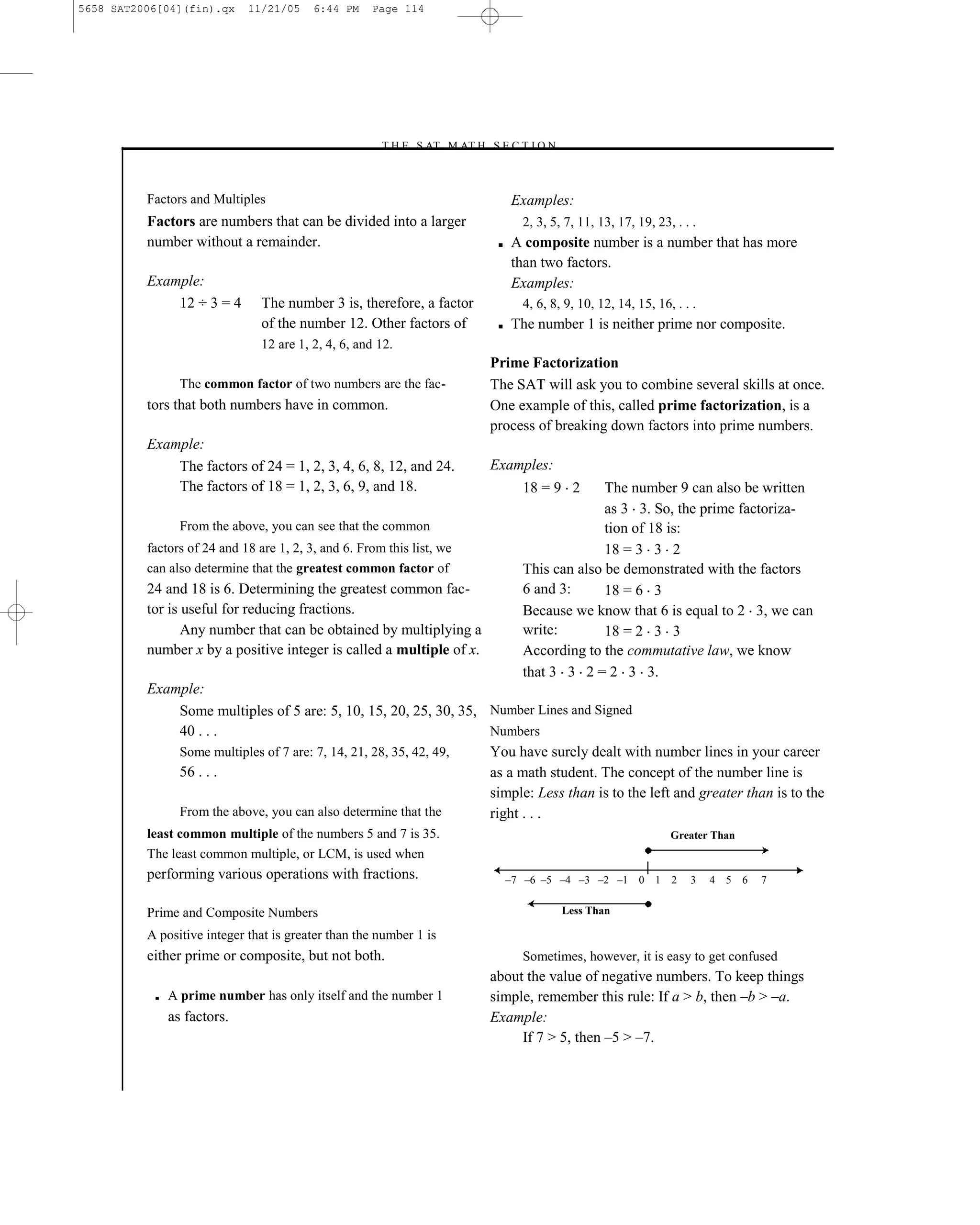 5658 SAT2006[04](fin).qx     11/21/05     6:44 PM    Page 114




                                                      –T H E S AT M AT H S E C T I O N–



          Factors and Multiples                                                    Examples:
          Factors are numbers that can be divided into a larger                      2, 3, 5, 7, 11, 13, 17, 19, 23, . . .
          number without a remainder.                                          ■   A composite number is a number that has more
                                                                                   than two factors.
          Example:                                                                 Examples:
              12 ÷ 3 = 4        The number 3 is, therefore, a factor                 4, 6, 8, 9, 10, 12, 14, 15, 16, . . .
                                of the number 12. Other factors of             ■   The number 1 is neither prime nor composite.
                                12 are 1, 2, 4, 6, and 12.
                                                                              Prime Factorization
                 The common factor of two numbers are the fac-                The SAT will ask you to combine several skills at once.
          tors that both numbers have in common.                              One example of this, called prime factorization, is a
                                                                              process of breaking down factors into prime numbers.
          Example:
              The factors of 24 = 1, 2, 3, 4, 6, 8, 12, and 24.               Examples:
              The factors of 18 = 1, 2, 3, 6, 9, and 18.                             18 = 9 2      The number 9 can also be written
                                                                                                   as 3 3. So, the prime factoriza-
                 From the above, you can see that the common                                       tion of 18 is:
          factors of 24 and 18 are 1, 2, 3, and 6. From this list, we                              18 = 3 3 2
          can also determine that the greatest common factor of                      This can also be demonstrated with the factors
          24 and 18 is 6. Determining the greatest common fac-                       6 and 3:      18 = 6 3
          tor is useful for reducing fractions.                                      Because we know that 6 is equal to 2 3, we can
                 Any number that can be obtained by multiplying a                    write:        18 = 2 3 3
          number x by a positive integer is called a multiple of x.                  According to the commutative law, we know
                                                                                     that 3 3 2 = 2 3 3.
          Example:
              Some multiples of 5 are: 5, 10, 15, 20, 25, 30, 35, Number Lines and Signed
              40 . . .                                            Numbers
              Some multiples of 7 are: 7, 14, 21, 28, 35, 42, 49, You have surely dealt with number lines in your career
              56 . . .                                            as a math student. The concept of the number line is
                                                                  simple: Less than is to the left and greater than is to the
              From the above, you can also determine that the     right . . .
          least common multiple of the numbers 5 and 7 is 35.                                                       Greater Than
          The least common multiple, or LCM, is used when
          performing various operations with fractions.                            –7 –6 –5 –4 –3 –2 –1 0 1 2           3    4 5 6   7


          Prime and Composite Numbers                                                        Less Than

          A positive integer that is greater than the number 1 is
          either prime or composite, but not both.                                   Sometimes, however, it is easy to get confused
                                                                              about the value of negative numbers. To keep things
           ■   A prime number has only itself and the number 1                simple, remember this rule: If a > b, then –b > –a.
               as factors.                                                    Example:
                                                                                   If 7 > 5, then –5 > –7.


                                                                        114
 