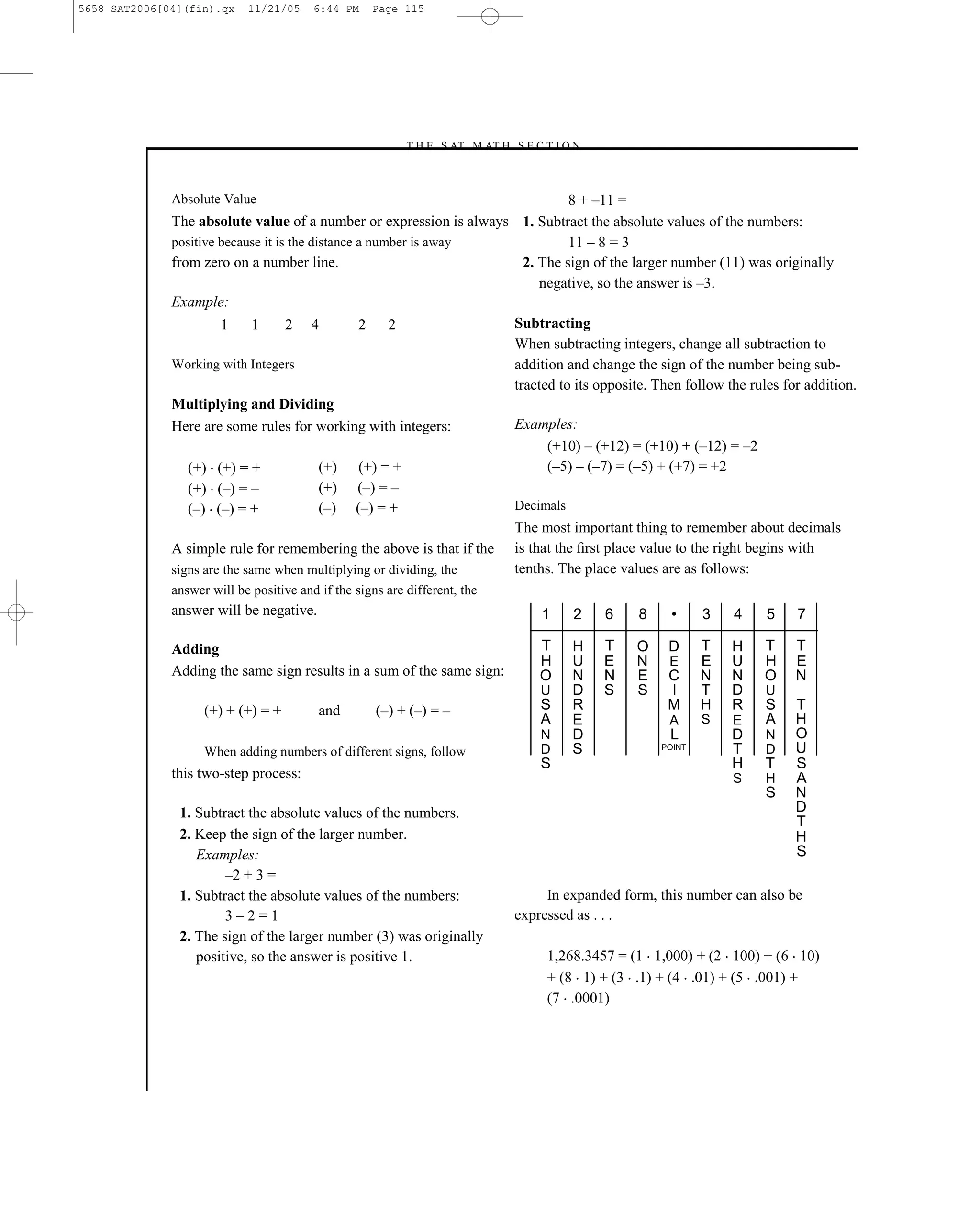 5658 SAT2006[04](fin).qx    11/21/05     6:44 PM    Page 115




                                                          –T H E S AT M AT H S E C T I O N–



              Absolute Value                                                   8 + –11 =
              The absolute value of a number or expression is always 1. Subtract the absolute values of the numbers:
              positive because it is the distance a number is away             11 – 8 = 3
              from zero on a number line.                              2. The sign of the larger number (11) was originally
                                                                          negative, so the answer is –3.
              Example:
                       1      1     2 4           2 2                Subtracting
                                                                     When subtracting integers, change all subtraction to
              Working with Integers                                  addition and change the sign of the number being sub-
                                                                     tracted to its opposite. Then follow the rules for addition.
              Multiplying and Dividing
              Here are some rules for working with integers:         Examples:
                                                                           (+10) – (+12) = (+10) + (–12) = –2
                 (+) (+) = +               (+) (+) = +                     (–5) – (–7) = (–5) + (+7) = +2
                 (+) (–) = –               (+) (–) = –
                 (–) (–) = +               (–) (–) = +               Decimals
                                                                     The most important thing to remember about decimals
              A simple rule for remembering the above is that if the is that the ﬁrst place value to the right begins with
              signs are the same when multiplying or dividing, the   tenths. The place values are as follows:
              answer will be positive and if the signs are different, the
              answer will be negative.                                                1    2    6    8     •     3   4    5    7

              Adding                                                                  T    H    T    O    D      T   H   T    T
                                                                                      H    U    E    N    E      E   U   H    E
              Adding the same sign results in a sum of the same sign:                 O    N    N    E    C      N   N   O    N
                                                                                      U    D    S    S    I      T   D    U
                    (+) + (+) = +         and        (–) + (–) = –                    S    R              M      H   R    S   T
                                                                                      A    E              A      S   E    A   H
                                                                                      N    D              L          D    N   O
                    When adding numbers of different signs, follow                    D    S             POINT       T    D   U
                                                                                      S                              H    T   S
              this two-step process:                                                                                 S    H   A
                                                                                                                          S   N
               1. Subtract the absolute values of the numbers.                                                                D
                                                                                                                              T
               2. Keep the sign of the larger number.                                                                         H
                  Examples:                                                                                                   S
                       –2 + 3 =
               1. Subtract the absolute values of the numbers:                         In expanded form, this number can also be
                       3–2=1                                                      expressed as . . .
               2. The sign of the larger number (3) was originally
                  positive, so the answer is positive 1.                               1,268.3457 = (1 1,000) + (2 100) + (6 10)
                                                                                       + (8 1) + (3 .1) + (4 .01) + (5 .001) +
                                                                                       (7 .0001)




                                                                            115
 