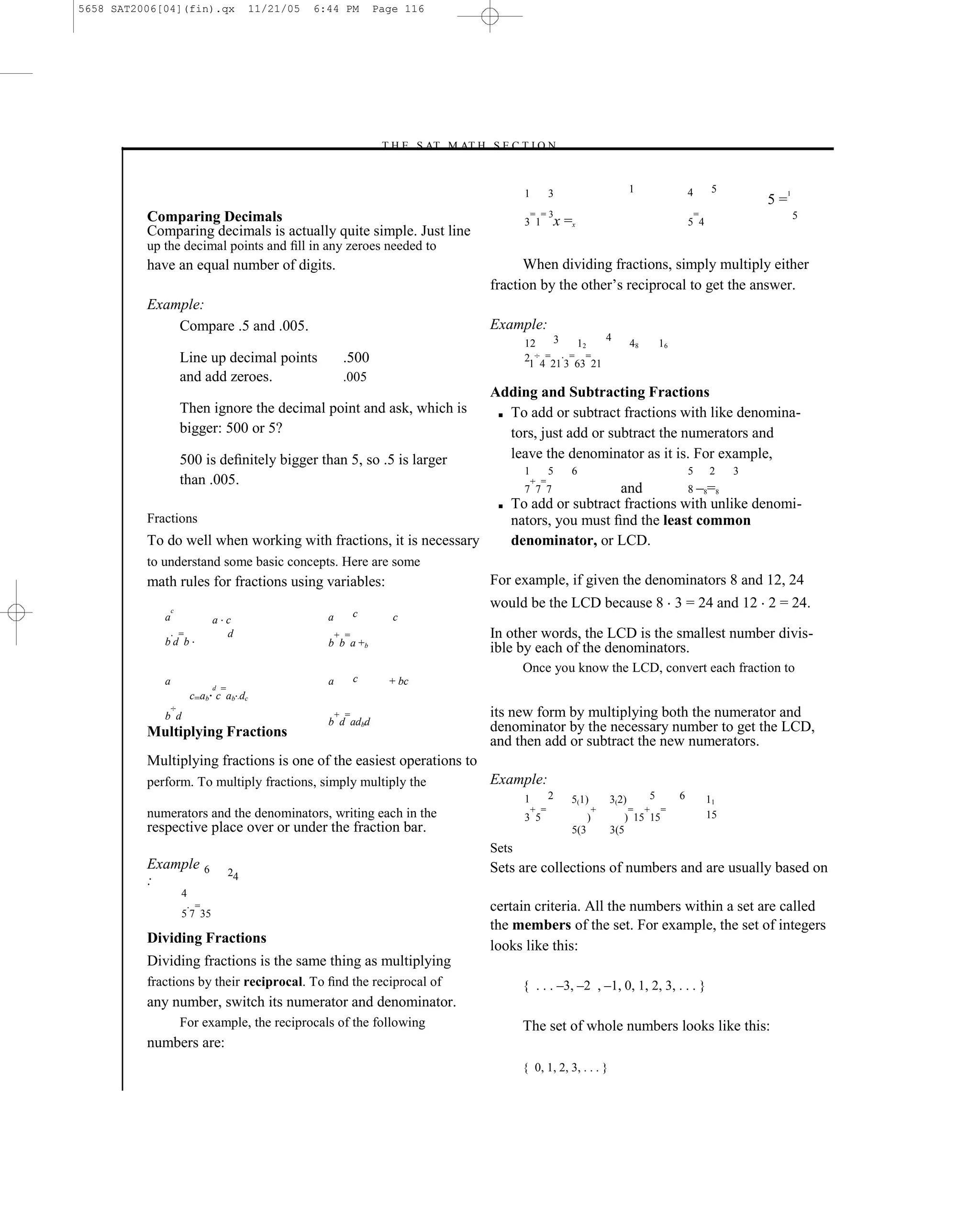 5658 SAT2006[04](fin).qx                       11/21/05   6:44 PM         Page 116




                                                                          –T H E S AT M AT H S E C T I O N–


                                                                                                      1         3                     1                 4       5             1
                                                                                                                                                                         5=
          Comparing Decimals                                                                              = =3                                              =                     5
                                                                                                      3 1        x =x                                   5 4
          Comparing decimals is actually quite simple. Just line
          up the decimal points and ﬁll in any zeroes needed to
          have an equal number of digits.                                                            When dividing fractions, simply multiply either
                                                                                               fraction by the other’s reciprocal to get the answer.
          Example:
              Compare .5 and .005.                                                             Example:
                                                                                                            3         4
                                                                                                      12        12                    48       16
                     Line up decimal points                      .500                                 2 ÷ =    = =
                                                                                                       1 4 21 3 63 21
                     and add zeroes.                             .005
                                                                                               Adding and Subtracting Fractions
                     Then ignore the decimal point and ask, which is                            ■ To add or subtract fractions with like denomina-
                     bigger: 500 or 5?                                                            tors, just add or subtract the numerators and
                     500 is deﬁnitely bigger than 5, so .5 is larger                              leave the denominator as it is. For example,
                                                                                                      1         5   6                                   5       2    3
                     than .005.                                                                           + =
                                                                                                      7 7 7           and         8 –8=8
                                                                                                ■   To add or subtract fractions with unlike denomi-
          Fractions                                                                                 nators, you must ﬁnd the least common
          To do well when working with fractions, it is necessary                                   denominator, or LCD.
          to understand some basic concepts. Here are some
          math rules for fractions using variables:                                            For example, if given the denominators 8 and 12, 24
                 c
                                                                                               would be the LCD because 8 3 = 24 and 12 2 = 24.
             a                                              a         c      c
                                  a c
             bd b
                     =              d                           + =                            In other words, the LCD is the smallest number divis-
                                                            b b a +b
                                                                                               ible by each of the denominators.
                                                                                                      Once you know the LCD, convert each fraction to
             a                                              a         c     + bc
                                  d   =
                         c=ab c ab dc
                 ÷
             b d                                                + =                            its new form by multiplying both the numerator and
                                                            b d adbd
          Multiplying Fractions                                                                denominator by the necessary number to get the LCD,
                                                                                               and then add or subtract the new numerators.
          Multiplying fractions is one of the easiest operations to
          perform. To multiply fractions, simply multiply the                                  Example:
                                                                                                      1         2   5(1)       3(2)        5        6           11
          numerators and the denominators, writing each in the                                            + =              +          =    +   =
                                                                                                      3 5                 )       ) 15 15                       15
          respective place over or under the fraction bar.                                                          5(3        3(5
                                                                                               Sets
          Example             6           24                                                   Sets are collections of numbers and are usually based on
          :
                     4
                          =
                     5 7 35
                                                                                               certain criteria. All the numbers within a set are called
                                                                                               the members of the set. For example, the set of integers
          Dividing Fractions
                                                                                               looks like this:
          Dividing fractions is the same thing as multiplying
          fractions by their reciprocal. To ﬁnd the reciprocal of                                     { . . . –3, –2 , –1, 0, 1, 2, 3, . . . }
          any number, switch its numerator and denominator.
                     For example, the reciprocals of the following                                    The set of whole numbers looks like this:
          numbers are:
                                                                                                      { 0, 1, 2, 3, . . . }



                                                                                         116
 