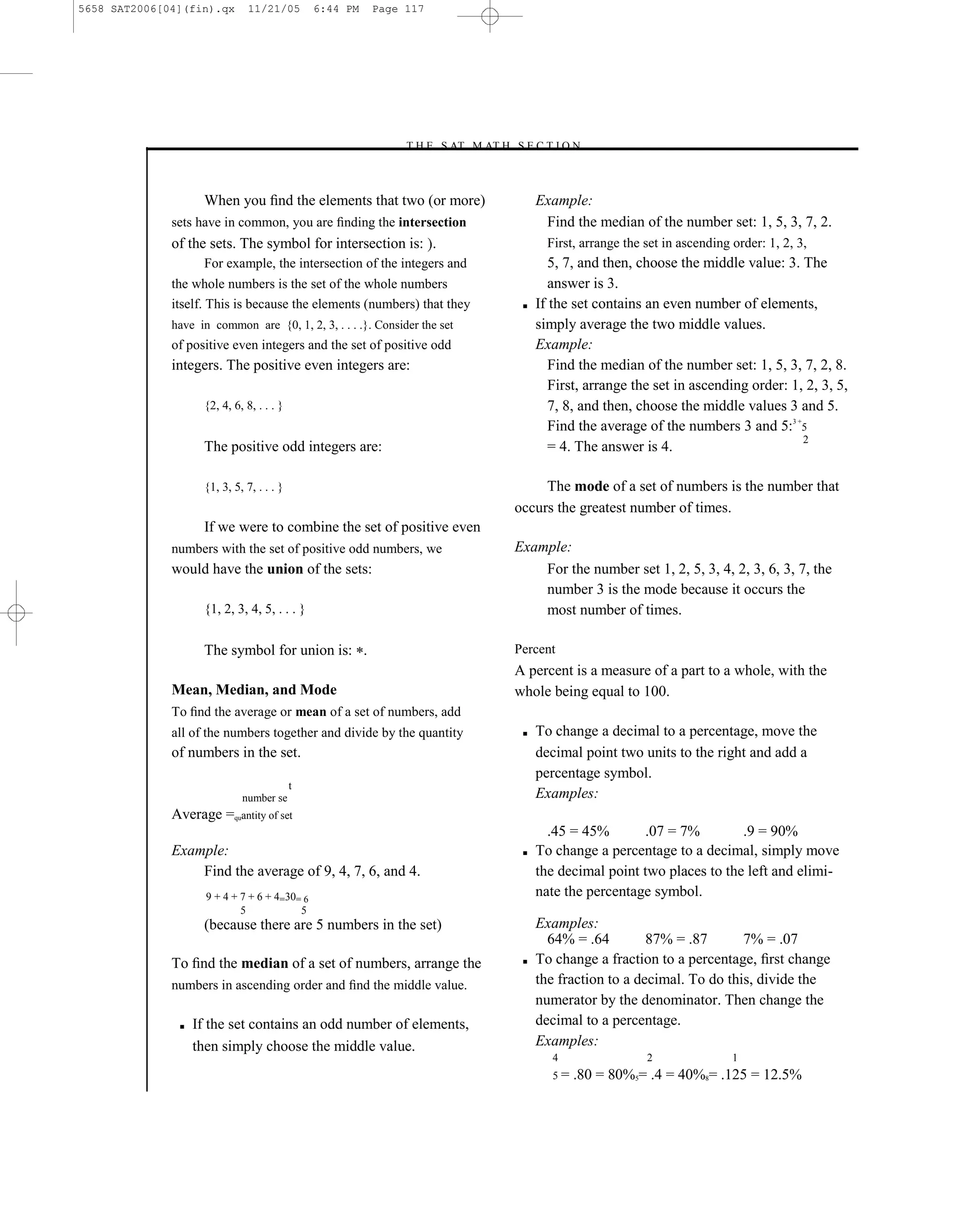 5658 SAT2006[04](fin).qx       11/21/05        6:44 PM   Page 117




                                                             –T H E S AT M AT H S E C T I O N–



                    When you ﬁnd the elements that two (or more)                       Example:
              sets have in common, you are ﬁnding the intersection                      Find the median of the number set: 1, 5, 3, 7, 2.
              of the sets. The symbol for intersection is: .                             First, arrange the set in ascending order: 1, 2, 3,
                    For example, the intersection of the integers and                     5, 7, and then, choose the middle value: 3. The
              the whole numbers is the set of the whole numbers                           answer is 3.
              itself. This is because the elements (numbers) that they             ■   If the set contains an even number of elements,
              have in common are {0, 1, 2, 3, . . . .}. Consider the set               simply average the two middle values.
              of positive even integers and the set of positive odd                    Example:
              integers. The positive even integers are:                                   Find the median of the number set: 1, 5, 3, 7, 2, 8.
                                                                                          First, arrange the set in ascending order: 1, 2, 3, 5,
                    {2, 4, 6, 8, . . . }                                                  7, 8, and then, choose the middle values 3 and 5.
                                                                                          Find the average of the numbers 3 and 5:3 +5
                                                                                                                                       2
                    The positive odd integers are:                                        = 4. The answer is 4.

                    {1, 3, 5, 7, . . . }                                               The mode of a set of numbers is the number that
                                                                                  occurs the greatest number of times.
                    If we were to combine the set of positive even
              numbers with the set of positive odd numbers, we                    Example:
              would have the union of the sets:                                       For the number set 1, 2, 5, 3, 4, 2, 3, 6, 3, 7, the
                                                                                      number 3 is the mode because it occurs the
                    {1, 2, 3, 4, 5, . . . }                                           most number of times.

                    The symbol for union is: .                                    Percent
                                                                                  A percent is a measure of a part to a whole, with the
              Mean, Median, and Mode                                              whole being equal to 100.
              To ﬁnd the average or mean of a set of numbers, add
              all of the numbers together and divide by the quantity               ■   To change a decimal to a percentage, move the
              of numbers in the set.                                                   decimal point two units to the right and add a
                                                                                       percentage symbol.
                                           t
                             number se                                                 Examples:
              Average =quantity of set
                                                                                         .45 = 45%       .07 = 7%         .9 = 90%
              Example:                                                             ■   To change a percentage to a decimal, simply move
                  Find the average of 9, 4, 7, 6, and 4.                               the decimal point two places to the left and elimi-
                     9 + 4 + 7 + 6 + 4=30= 6                                           nate the percentage symbol.
                             5            5
                    (because there are 5 numbers in the set)                           Examples:
                                                                                         64% = .64         87% = .87       7% = .07
              To ﬁnd the median of a set of numbers, arrange the                   ■   To change a fraction to a percentage, ﬁrst change
              numbers in ascending order and ﬁnd the middle value.                     the fraction to a decimal. To do this, divide the
                                                                                       numerator by the denominator. Then change the
               ■   If the set contains an odd number of elements,                      decimal to a percentage.
                   then simply choose the middle value.                                Examples:
                                                                                          4                 2                1
                                                                                          5=   .80 = 80%5= .4 = 40%8= .125 = 12.5%

                                                                            117
 