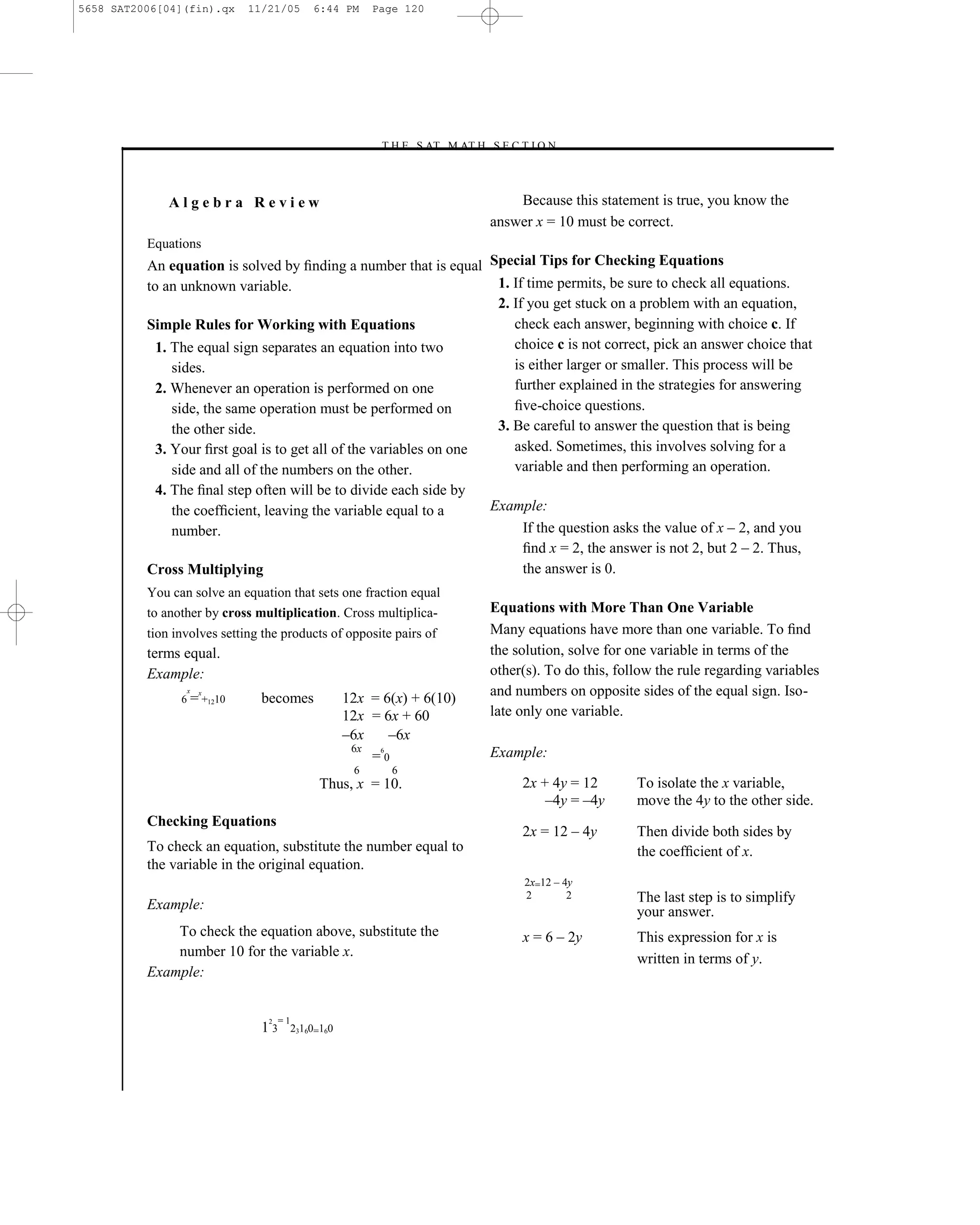 5658 SAT2006[04](fin).qx     11/21/05         6:44 PM      Page 120




                                                           –T H E S AT M AT H S E C T I O N–



              Algebra Review                                                         Because this statement is true, you know the
                                                                                 answer x = 10 must be correct.
          Equations
          An equation is solved by ﬁnding a number that is equal Special Tips for Checking Equations
          to an unknown variable.                                   1. If time permits, be sure to check all equations.
                                                                    2. If you get stuck on a problem with an equation,
          Simple Rules for Working with Equations                      check each answer, beginning with choice c. If
            1. The equal sign separates an equation into two           choice c is not correct, pick an answer choice that
               sides.                                                  is either larger or smaller. This process will be
            2. Whenever an operation is performed on one               further explained in the strategies for answering
               side, the same operation must be performed on           ﬁve-choice questions.
               the other side.                                      3. Be careful to answer the question that is being
            3. Your ﬁrst goal is to get all of the variables on one    asked. Sometimes, this involves solving for a
               side and all of the numbers on the other.               variable and then performing an operation.
           4. The ﬁnal step often will be to divide each side by
              the coefﬁcient, leaving the variable equal to a                    Example:
              number.                                                                If the question asks the value of x – 2, and you
                                                                                     ﬁnd x = 2, the answer is not 2, but 2 – 2. Thus,
          Cross Multiplying                                                          the answer is 0.
          You can solve an equation that sets one fraction equal
          to another by cross multiplication. Cross multiplica-                  Equations with More Than One Variable
          tion involves setting the products of opposite pairs of                Many equations have more than one variable. To ﬁnd
          terms equal.                                                           the solution, solve for one variable in terms of the
          Example:                                                               other(s). To do this, follow the rule regarding variables
                 x   x
                6 = +1210      becomes                12x = 6(x) + 6(10)         and numbers on opposite sides of the equal sign. Iso-
                                                      12x = 6x + 60              late only one variable.
                                                      –6x    –6x
                                                       6x  6
                                                                                 Example:
                                                          =0
                                                       6      6
                                                Thus, x = 10.                         2x + 4y = 12        To isolate the x variable,
                                                                                          –4y = –4y       move the 4y to the other side.
          Checking Equations
                                                                                      2x = 12 – 4y        Then divide both sides by
          To check an equation, substitute the number equal to                                            the coefﬁcient of x.
          the variable in the original equation.
                                                                                      2x=12 – 4y
                                                                                      2        2          The last step is to simplify
          Example:                                                                                        your answer.
              To check the equation above, substitute the                             x = 6 – 2y          This expression for x is
              number 10 for the variable x.                                                               written in terms of y.
          Example:


                                 2   =1
                               13         23160=160




                                                                           120
 