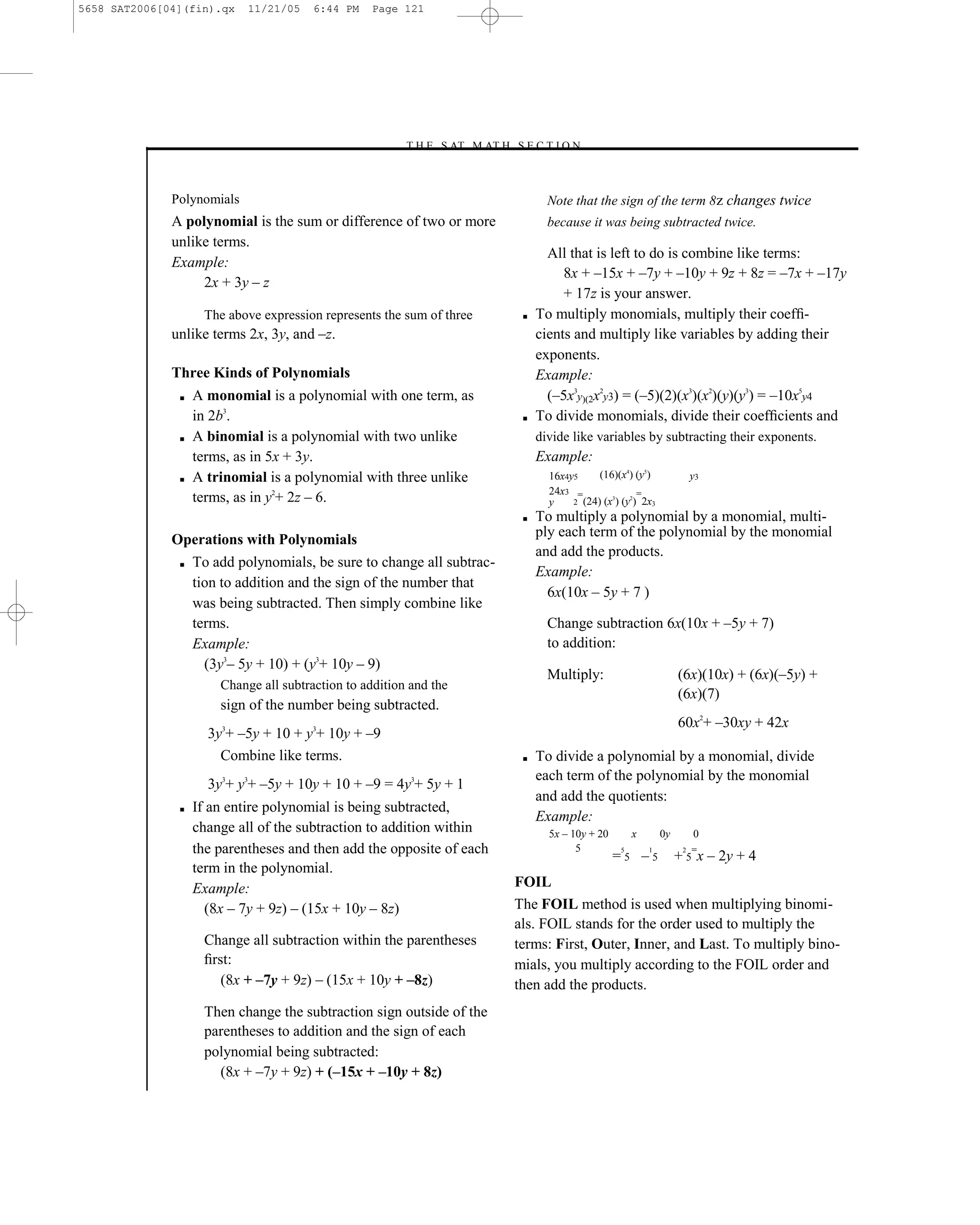 5658 SAT2006[04](fin).qx    11/21/05    6:44 PM    Page 121




                                                        –T H E S AT M AT H S E C T I O N–



              Polynomials                                                           Note that the sign of the term 8z changes twice
              A polynomial is the sum or difference of two or more                  because it was being subtracted twice.
              unlike terms.
                                                                                    All that is left to do is combine like terms:
              Example:
                                                                                       8x + –15x + –7y + –10y + 9z + 8z = –7x + –17y
                   2x + 3y – z
                                                                                       + 17z is your answer.
                    The above expression represents the sum of three          ■   To multiply monomials, multiply their coefﬁ-
              unlike terms 2x, 3y, and –z.                                        cients and multiply like variables by adding their
                                                                                  exponents.
              Three Kinds of Polynomials                                          Example:
               ■   A monomial is a polynomial with one term, as                     (–5x3y)(2x2y3) = (–5)(2)(x3)(x2)(y)(y3) = –10x5y4
                   in 2b3.                                                    ■   To divide monomials, divide their coefﬁcients and
               ■   A binomial is a polynomial with two unlike                     divide like variables by subtracting their exponents.
                   terms, as in 5x + 3y.                                          Example:
               ■   A trinomial is a polynomial with three unlike                    16x4y5     (16)(x4) (y5)              y3
                                                                                    24x3 =
                   terms, as in y2+ 2z – 6.                                         y             3    2
                                                                                                         =
                                                                                         2 (24) (x ) (y ) 2x3
                                                                              ■   To multiply a polynomial by a monomial, multi-
                                                                                  ply each term of the polynomial by the monomial
              Operations with Polynomials
                                                                                  and add the products.
               ■ To add polynomials, be sure to change all subtrac-
                                                                                  Example:
                 tion to addition and the sign of the number that
                                                                                    6x(10x – 5y + 7 )
                 was being subtracted. Then simply combine like
                 terms.                                                             Change subtraction 6x(10x + –5y + 7)
                 Example:                                                           to addition:
                   (3y3– 5y + 10) + (y3+ 10y – 9)
                                                                                    Multiply:                        (6x)(10x) + (6x)(–5y) +
                       Change all subtraction to addition and the
                                                                                                                     (6x)(7)
                       sign of the number being subtracted.
                                                                                                                     60x2+ –30xy + 42x
                     3y3+ –5y + 10 + y3+ 10y + –9
                       Combine like terms.                                    ■   To divide a polynomial by a monomial, divide
                                                                                  each term of the polynomial by the monomial
                     3y3+ y3+ –5y + 10y + 10 + –9 = 4y3+ 5y + 1
                                                                                  and add the quotients:
               ■   If an entire polynomial is being subtracted,
                                                                                  Example:
                   change all of the subtraction to addition within                 5x – 10y + 20       x       0y        0
                   the parentheses and then add the opposite of each                      5
                                                                                                    =5 –5
                                                                                                    5       1             =
                                                                                                                     + 5 x – 2y + 4
                                                                                                                      2

                   term in the polynomial.
                   Example:                                                  FOIL
                      (8x – 7y + 9z) – (15x + 10y – 8z)                      The FOIL method is used when multiplying binomi-
                                                                             als. FOIL stands for the order used to multiply the
                    Change all subtraction within the parentheses            terms: First, Outer, Inner, and Last. To multiply bino-
                    ﬁrst:                                                    mials, you multiply according to the FOIL order and
                       (8x + –7y + 9z) – (15x + 10y + –8z)                   then add the products.
                    Then change the subtraction sign outside of the
                    parentheses to addition and the sign of each
                    polynomial being subtracted:
                      (8x + –7y + 9z) + (–15x + –10y + 8z)
                                                                       121
 