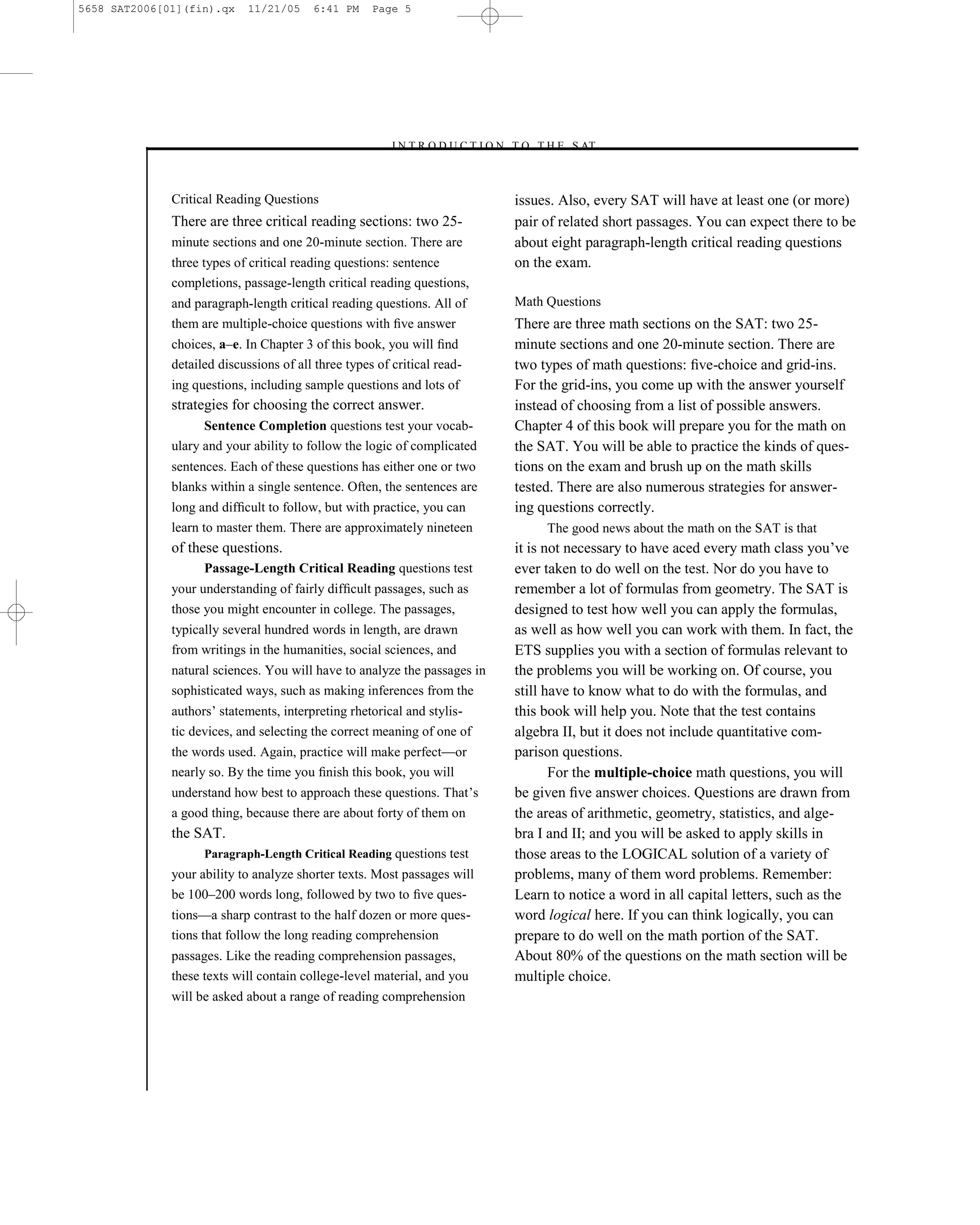 5658 SAT2006[01](fin).qx     11/21/05    6:41 PM     Page 5




                                                        –I N T R O D U C T I O N T O T H E S AT–



              Critical Reading Questions                                        issues. Also, every SAT will have at least one (or more)
              There are three critical reading sections: two 25-                pair of related short passages. You can expect there to be
              minute sections and one 20-minute section. There are              about eight paragraph-length critical reading questions
              three types of critical reading questions: sentence               on the exam.
              completions, passage-length critical reading questions,
              and paragraph-length critical reading questions. All of           Math Questions
              them are multiple-choice questions with ﬁve answer                There are three math sections on the SAT: two 25-
              choices, a–e. In Chapter 3 of this book, you will ﬁnd             minute sections and one 20-minute section. There are
              detailed discussions of all three types of critical read-         two types of math questions: ﬁve-choice and grid-ins.
              ing questions, including sample questions and lots of             For the grid-ins, you come up with the answer yourself
              strategies for choosing the correct answer.                       instead of choosing from a list of possible answers.
                    Sentence Completion questions test your vocab-              Chapter 4 of this book will prepare you for the math on
              ulary and your ability to follow the logic of complicated         the SAT. You will be able to practice the kinds of ques-
              sentences. Each of these questions has either one or two          tions on the exam and brush up on the math skills
              blanks within a single sentence. Often, the sentences are         tested. There are also numerous strategies for answer-
              long and difﬁcult to follow, but with practice, you can           ing questions correctly.
              learn to master them. There are approximately nineteen                 The good news about the math on the SAT is that
              of these questions.                                               it is not necessary to have aced every math class you’ve
                    Passage-Length Critical Reading questions test              ever taken to do well on the test. Nor do you have to
              your understanding of fairly difﬁcult passages, such as           remember a lot of formulas from geometry. The SAT is
              those you might encounter in college. The passages,               designed to test how well you can apply the formulas,
              typically several hundred words in length, are drawn              as well as how well you can work with them. In fact, the
              from writings in the humanities, social sciences, and             ETS supplies you with a section of formulas relevant to
              natural sciences. You will have to analyze the passages in        the problems you will be working on. Of course, you
              sophisticated ways, such as making inferences from the            still have to know what to do with the formulas, and
              authors’ statements, interpreting rhetorical and stylis-          this book will help you. Note that the test contains
              tic devices, and selecting the correct meaning of one of          algebra II, but it does not include quantitative com-
              the words used. Again, practice will make perfect—or              parison questions.
              nearly so. By the time you ﬁnish this book, you will                     For the multiple-choice math questions, you will
              understand how best to approach these questions. That’s           be given ﬁve answer choices. Questions are drawn from
              a good thing, because there are about forty of them on            the areas of arithmetic, geometry, statistics, and alge-
              the SAT.                                                          bra I and II; and you will be asked to apply skills in
                    Paragraph-Length Critical Reading questions test            those areas to the LOGICAL solution of a variety of
              your ability to analyze shorter texts. Most passages will         problems, many of them word problems. Remember:
              be 100–200 words long, followed by two to ﬁve ques-               Learn to notice a word in all capital letters, such as the
              tions—a sharp contrast to the half dozen or more ques-            word logical here. If you can think logically, you can
              tions that follow the long reading comprehension                  prepare to do well on the math portion of the SAT.
              passages. Like the reading comprehension passages,                About 80% of the questions on the math section will be
              these texts will contain college-level material, and you          multiple choice.
              will be asked about a range of reading comprehension




                                                                            5
 