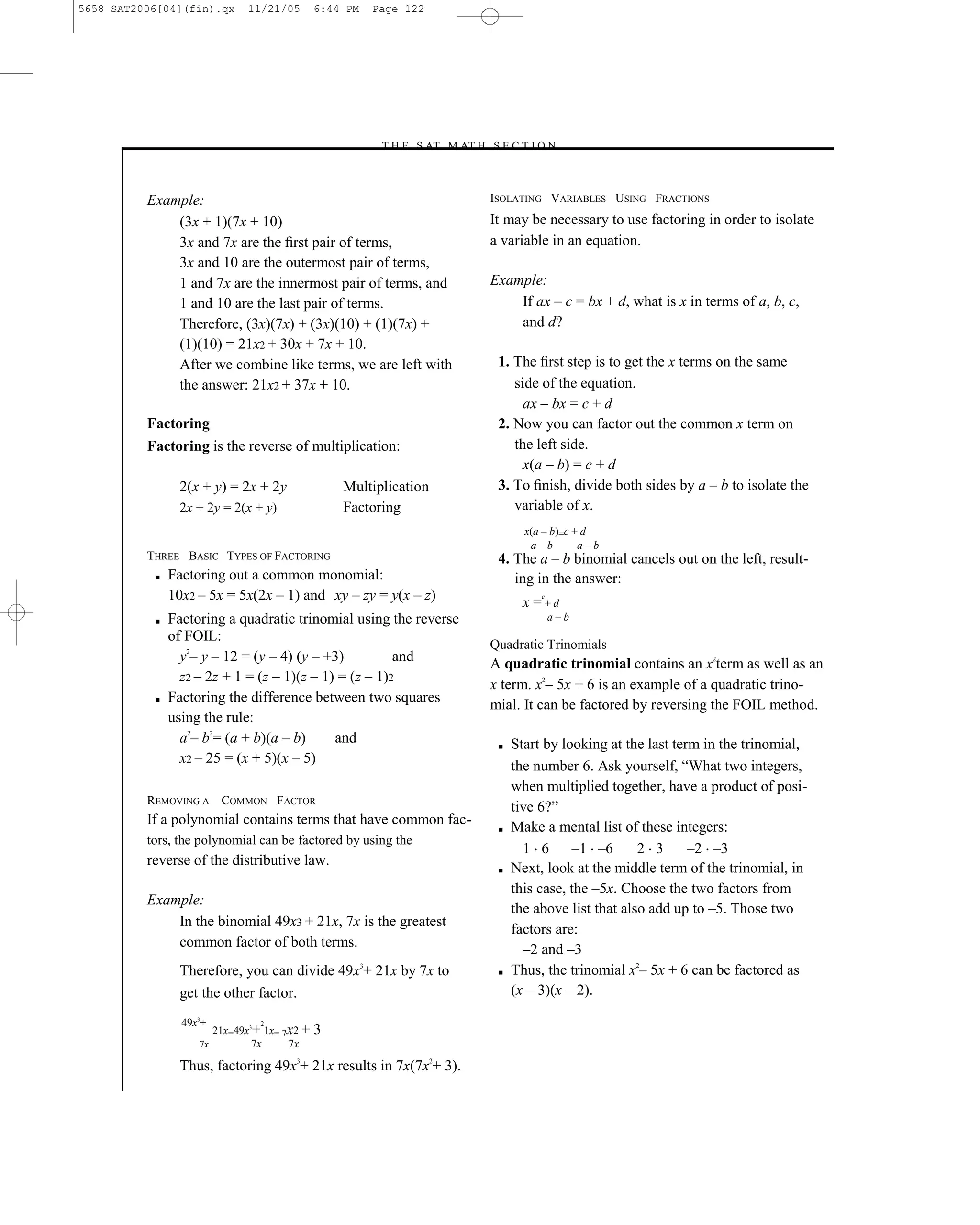 5658 SAT2006[04](fin).qx     11/21/05        6:44 PM   Page 122




                                                       –T H E S AT M AT H S E C T I O N–



          Example:                                                          ISOLATING VARIABLES USING FRACTIONS
              (3x + 1)(7x + 10)                                             It may be necessary to use factoring in order to isolate
              3x and 7x are the ﬁrst pair of terms,                         a variable in an equation.
              3x and 10 are the outermost pair of terms,
              1 and 7x are the innermost pair of terms, and                 Example:
              1 and 10 are the last pair of terms.                              If ax – c = bx + d, what is x in terms of a, b, c,
              Therefore, (3x)(7x) + (3x)(10) + (1)(7x) +                        and d?
              (1)(10) = 21x2 + 30x + 7x + 10.
              After we combine like terms, we are left with                  1. The ﬁrst step is to get the x terms on the same
              the answer: 21x2 + 37x + 10.                                      side of the equation.
                                                                                  ax – bx = c + d
          Factoring                                                          2. Now you can factor out the common x term on
          Factoring is the reverse of multiplication:                           the left side.
                                                                                  x(a – b) = c + d
                2(x + y) = 2x + 2y               Multiplication              3. To ﬁnish, divide both sides by a – b to isolate the
                2x + 2y = 2(x + y)               Factoring                      variable of x.
                                                                                   x(a – b)=c + d
                                                                                    a–b        a–b
          THREE BASIC TYPES OF FACTORING                                     4. The a – b binomial cancels out on the left, result-
           ■   Factoring out a common monomial:                                 ing in the answer:
               10x2 – 5x = 5x(2x – 1) and xy – zy = y(x – z)                          c
                                                                                   x =+d
           ■   Factoring a quadratic trinomial using the reverse                          a–b
               of FOIL:
                                                                            Quadratic Trinomials
                 y2– y – 12 = (y – 4) (y – +3)          and                 A quadratic trinomial contains an x2term as well as an
                 z2 – 2z + 1 = (z – 1)(z – 1) = (z – 1)2
                                                                            x term. x2– 5x + 6 is an example of a quadratic trino-
           ■   Factoring the difference between two squares                 mial. It can be factored by reversing the FOIL method.
               using the rule:
                 a2– b2= (a + b)(a – b)      and                             ■   Start by looking at the last term in the trinomial,
                 x2 – 25 = (x + 5)(x – 5)
                                                                                 the number 6. Ask yourself, ―What two integers,
                                                                                 when multiplied together, have a product of posi-
          REMOVING A COMMON FACTOR
                                                                                 tive 6?‖
          If a polynomial contains terms that have common fac-               ■   Make a mental list of these integers:
          tors, the polynomial can be factored by using the
                                                                                   1 6       –1 –6      2 3      –2 –3
          reverse of the distributive law.
                                                                             ■   Next, look at the middle term of the trinomial, in
                                                                                 this case, the –5x. Choose the two factors from
          Example:
                                                                                 the above list that also add up to –5. Those two
              In the binomial 49x3 + 21x, 7x is the greatest
                                                                                 factors are:
              common factor of both terms.                                         –2 and –3
                Therefore, you can divide 49x3+ 21x by 7x to                 ■   Thus, the trinomial x2– 5x + 6 can be factored as
                get the other factor.                                            (x – 3)(x – 2).

                 49x3+          2
                       21x=49x3+ 1x= 7x2 +   3
                    7x         7x     7x

                Thus, factoring 49x3+ 21x results in 7x(7x2+ 3).

                                                                      122
 