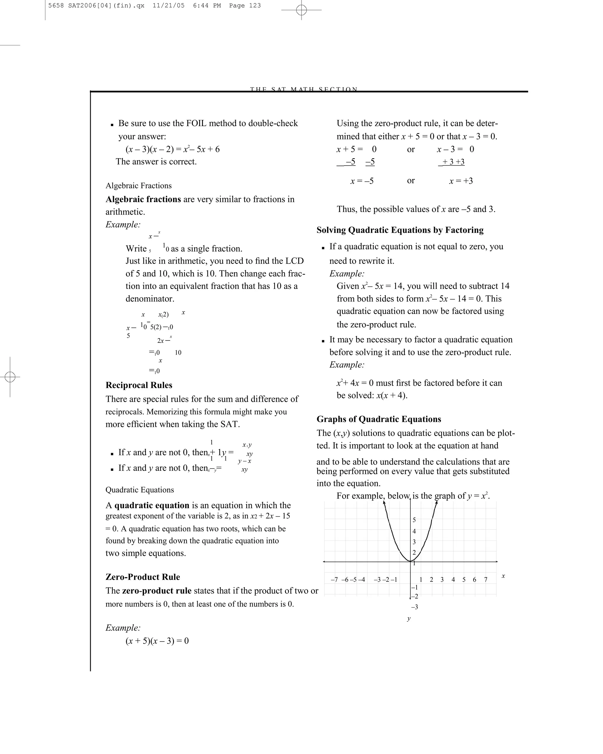 5658 SAT2006[04](fin).qx      11/21/05              6:44 PM       Page 123




                                                                      –T H E S AT M AT H S E C T I O N–



               ■   Be sure to use the FOIL method to double-check                                 Using the zero-product rule, it can be deter-
                   your answer:                                                                   mined that either x + 5 = 0 or that x – 3 = 0.
                     (x – 3)(x – 2) = x2– 5x + 6                                                  x+5= 0              or      x–3= 0
                   The answer is correct.                                                           –5 –5                      + 3 +3

              Algebraic Fractions
                                                                                                      x = –5              or                   x = +3
              Algebraic fractions are very similar to fractions in
              arithmetic.                                                                         Thus, the possible values of x are –5 and 3.
              Example:
                                                                                           Solving Quadratic Equations by Factoring
                          x–
                             x



                   Write 5 10 as a single fraction.                                         ■   If a quadratic equation is not equal to zero, you
                   Just like in arithmetic, you need to ﬁnd the LCD                             need to rewrite it.
                   of 5 and 10, which is 10. Then change each frac-                             Example:
                   tion into an equivalent fraction that has 10 as a                              Given x2– 5x = 14, you will need to subtract 14
                   denominator.                                                                   from both sides to form x2– 5x – 14 = 0. This
                          x     x(2)            x                                                 quadratic equation can now be factored using
                     x–   10=5(2) –10                                                             the zero-product rule.
                     5
                                2x –
                                       x
                                                                                            ■   It may be necessary to factor a quadratic equation
                              =10          10                                                   before solving it and to use the zero-product rule.
                                x
                                                                                                Example:
                              =10
              Reciprocal Rules                                                                    x2+ 4x = 0 must ﬁrst be factored before it can
              There are special rules for the sum and difference of                               be solved: x(x + 4).
              reciprocals. Memorizing this formula might make you
                                                                                           Graphs of Quadratic Equations
              more efﬁcient when taking the SAT.
                                                                                           The (x,y) solutions to quadratic equations can be plot-
                                                        1            x+y                   ted. It is important to look at the equation at hand
               ■   If x and y are not 0, thenx+ 1y =                   xy
                                                        1     1     y–x                    and to be able to understand the calculations that are
               ■   If x and y are not 0, thenx–y=                    xy                    being performed on every value that gets substituted
                                                                                           into the equation.
              Quadratic Equations
                                                                                                 For example, below is the graph of y = x2.
              A quadratic equation is an equation in which the
              greatest exponent of the variable is 2, as in x2 + 2x – 15                                                      5
              = 0. A quadratic equation has two roots, which can be                                                           4
              found by breaking down the quadratic equation into                                                              3
              two simple equations.                                                                                           2
                                                                                                                              1

              Zero-Product Rule                                                                                                                                x
                                                                                                –7 –6 –5 –4    –3 –2 –1            1   2   3   4   5   6   7
                                                                                                                              –1
              The zero-product rule states that if the product of two or
                                                                                                                              –2
              more numbers is 0, then at least one of the numbers is 0.                                                       –3
                                                                                                                          y
              Example:
                  (x + 5)(x – 3) = 0



                                                                                     123
 