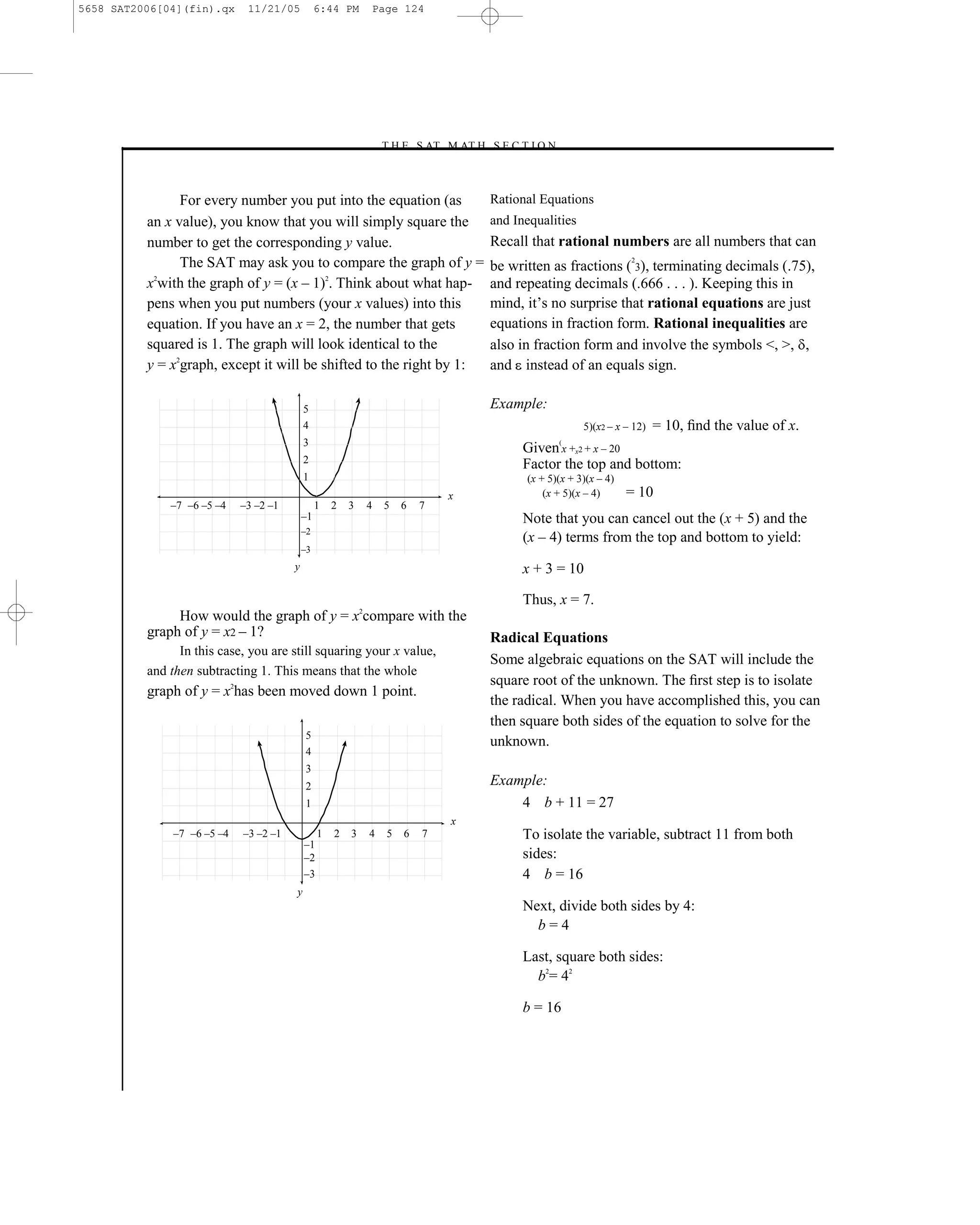 5658 SAT2006[04](fin).qx      11/21/05           6:44 PM         Page 124




                                                                 –T H E S AT M AT H S E C T I O N–



                For every number you put into the equation (as                           Rational Equations
          an x value), you know that you will simply square the                          and Inequalities
          number to get the corresponding y value.                                       Recall that rational numbers are all numbers that can
                The SAT may ask you to compare the graph of y =                                                        2
                                                                                         be written as fractions ( 3), terminating decimals (.75),
          x2with the graph of y = (x – 1)2. Think about what hap-                        and repeating decimals (.666 . . . ). Keeping this in
          pens when you put numbers (your x values) into this                            mind, it’s no surprise that rational equations are just
          equation. If you have an x = 2, the number that gets                           equations in fraction form. Rational inequalities are
          squared is 1. The graph will look identical to the                             also in fraction form and involve the symbols <, >, ,
          y = x2graph, except it will be shifted to the right by 1:                      and instead of an equals sign.

                                            5                                            Example:
                                            4                                                               5)(x2 – x – 12)   = 10, ﬁnd the value of x.
                                            3                                                         (
                                                                                               Given x +x2 + x – 20
                                            2                                                  Factor the top and bottom:
                                            1                                                  (x + 5)(x + 3)(x – 4)
                                                                               x                   (x + 5)(x – 4)      = 10
              –7 –6 –5 –4    –3 –2 –1            1   2   3   4    5    6   7
                                            –1                                                 Note that you can cancel out the (x + 5) and the
                                            –2
                                                                                               (x – 4) terms from the top and bottom to yield:
                                            –3
                                        y                                                      x + 3 = 10

                                                                                               Thus, x = 7.
               How would the graph of y = x2compare with the
          graph of y = x2 – 1?                                                           Radical Equations
                In this case, you are still squaring your x value,
                                                                                         Some algebraic equations on the SAT will include the
          and then subtracting 1. This means that the whole
                                                                                         square root of the unknown. The ﬁrst step is to isolate
          graph of y = x2has been moved down 1 point.
                                                                                         the radical. When you have accomplished this, you can
                                                                                         then square both sides of the equation to solve for the
                                            5
                                                                                         unknown.
                                            4
                                            3
                                            2                                            Example:
                                            1                                                4 b + 11 = 27
                                                                               x
               –7 –6 –5 –4   –3 –2 –1            1   2   3   4     5   6   7                   To isolate the variable, subtract 11 from both
                                            –1
                                            –2                                                 sides:
                                            –3                                                 4 b = 16
                                        y
                                                                                               Next, divide both sides by 4:
                                                                                                 b=4

                                                                                               Last, square both sides:
                                                                                                 b2= 42

                                                                                               b = 16




                                                                                   124
 