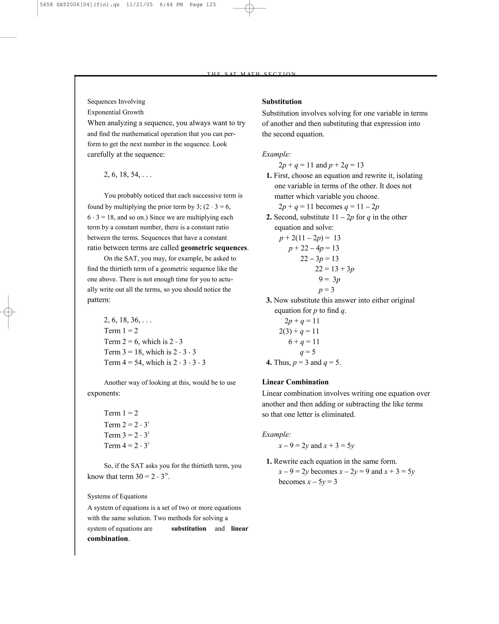 5658 SAT2006[04](fin).qx    11/21/05      6:44 PM   Page 125




                                                         –T H E S AT M AT H S E C T I O N–



              Sequences Involving                                               Substitution
              Exponential Growth                                                Substitution involves solving for one variable in terms
              When analyzing a sequence, you always want to try                 of another and then substituting that expression into
              and ﬁnd the mathematical operation that you can per-              the second equation.
              form to get the next number in the sequence. Look
              carefully at the sequence:                                        Example:
                                                                                     2p + q = 11 and p + 2q = 13
                    2, 6, 18, 54, . . .                                          1. First, choose an equation and rewrite it, isolating
                                                                                    one variable in terms of the other. It does not
                    You probably noticed that each successive term is               matter which variable you choose.
              found by multiplying the prior term by 3; (2 3 = 6,                    2p + q = 11 becomes q = 11 – 2p
              6 3 = 18, and so on.) Since we are multiplying each                2. Second, substitute 11 – 2p for q in the other
              term by a constant number, there is a constant ratio                  equation and solve:
              between the terms. Sequences that have a constant                       p + 2(11 – 2p) = 13
              ratio between terms are called geometric sequences.                        p + 22 – 4p = 13
                    On the SAT, you may, for example, be asked to                            22 – 3p = 13
              ﬁnd the thirtieth term of a geometric sequence like the                             22 = 13 + 3p
              one above. There is not enough time for you to actu-                                 9 = 3p
              ally write out all the terms, so you should notice the                               p=3
              pattern:                                                           3. Now substitute this answer into either original
                                                                                    equation for p to ﬁnd q.
                    2, 6, 18, 36, . . .                                                 2p + q = 11
                    Term 1 = 2                                                       2(3) + q = 11
                    Term 2 = 6, which is 2 3                                             6 + q = 11
                    Term 3 = 18, which is 2 3 3                                              q=5
                    Term 4 = 54, which is 2 3 3 3                                4. Thus, p = 3 and q = 5.

                    Another way of looking at this, would be to use             Linear Combination
              exponents:                                                        Linear combination involves writing one equation over
                                                                                another and then adding or subtracting the like terms
                    Term 1 = 2                                                  so that one letter is eliminated.
                    Term 2 = 2 31
                    Term 3 = 2 32                                               Example:
                    Term 4 = 2 33                                                   x – 9 = 2y and x + 3 = 5y

                                                                                 1. Rewrite each equation in the same form.
                    So, if the SAT asks you for the thirtieth term, you
                                                                                     x – 9 = 2y becomes x – 2y = 9 and x + 3 = 5y
              know that term 30 = 2 329.
                                                                                     becomes x – 5y = 3
              Systems of Equations
              A system of equations is a set of two or more equations
              with the same solution. Two methods for solving a
              system of equations are        substitution    and linear
              combination.

                                                                          125
 