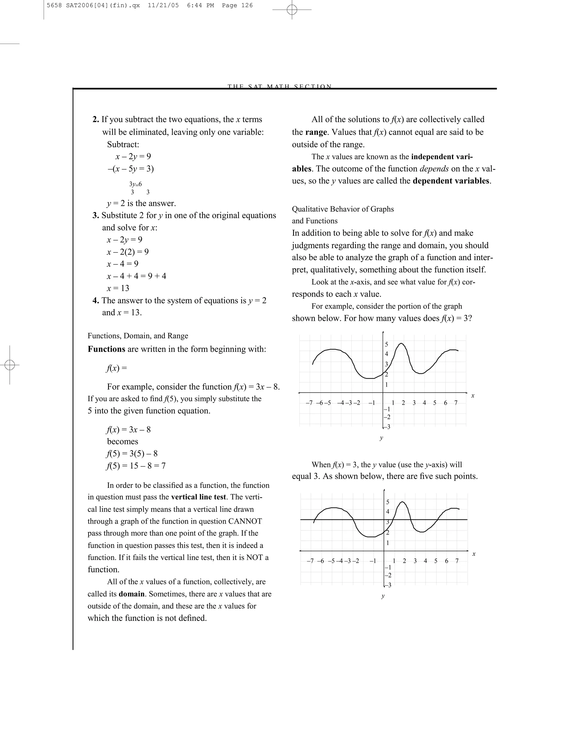 5658 SAT2006[04](fin).qx      11/21/05     6:44 PM     Page 126




                                                        –T H E S AT M AT H S E C T I O N–



           2. If you subtract the two equations, the x terms                           All of the solutions to f(x) are collectively called
              will be eliminated, leaving only one variable:                     the range. Values that f(x) cannot equal are said to be
                Subtract:                                                        outside of the range.
                  x – 2y = 9                                                          The x values are known as the independent vari-
                –(x – 5y = 3)                                                    ables. The outcome of the function depends on the x val-
                         3y=6                                                    ues, so the y values are called the dependent variables.
                          3   3
               y = 2 is the answer.
                                                                                 Qualitative Behavior of Graphs
           3. Substitute 2 for y in one of the original equations
                                                                                 and Functions
              and solve for x:
                                                                                 In addition to being able to solve for f(x) and make
               x – 2y = 9
                                                                                 judgments regarding the range and domain, you should
               x – 2(2) = 9
                                                                                 also be able to analyze the graph of a function and inter-
               x–4=9
                                                                                 pret, qualitatively, something about the function itself.
               x–4+4=9+4
                                                                                      Look at the x-axis, and see what value for f(x) cor-
               x = 13
                                                                                 responds to each x value.
           4. The answer to the system of equations is y = 2
                                                                                      For example, consider the portion of the graph
              and x = 13.
                                                                                 shown below. For how many values does f(x) = 3?
          Functions, Domain, and Range
                                                                                                                  5
          Functions are written in the form beginning with:                                                       4
                                                                                                                  3
                f(x) =
                                                                                                                  2
                For example, consider the function f(x) = 3x – 8.                                                 1
                                                                                                                                                   x
          If you are asked to ﬁnd f(5), you simply substitute the                    –7 –6 –5 –4 –3 –2   –1            1   2   3   4   5   6   7
          5 into the given function equation.                                                                     –1
                                                                                                                  –2
                                                                                                                  –3
                f(x) = 3x – 8
                                                                                                              y
                becomes
                f(5) = 3(5) – 8
                f(5) = 15 – 8 = 7                                                     When f(x) = 3, the y value (use the y-axis) will
                                                                                 equal 3. As shown below, there are ﬁve such points.
                In order to be classiﬁed as a function, the function
          in question must pass the vertical line test. The verti-
                                                                                                                  5
          cal line test simply means that a vertical line drawn                                                   4
          through a graph of the function in question CANNOT                                                      3
          pass through more than one point of the graph. If the                                                   2

          function in question passes this test, then it is indeed a                                              1
                                                                                                                                                   x
          function. If it fails the vertical line test, then it is NOT a             –7 –6 –5 –4 –3 –2   –1            1   2   3   4   5   6   7
          function.                                                                                               –1
                                                                                                                  –2
                All of the x values of a function, collectively, are                                              –3
          called its domain. Sometimes, there are x values that are                                           y
          outside of the domain, and these are the x values for
          which the function is not deﬁned.


                                                                           126
 