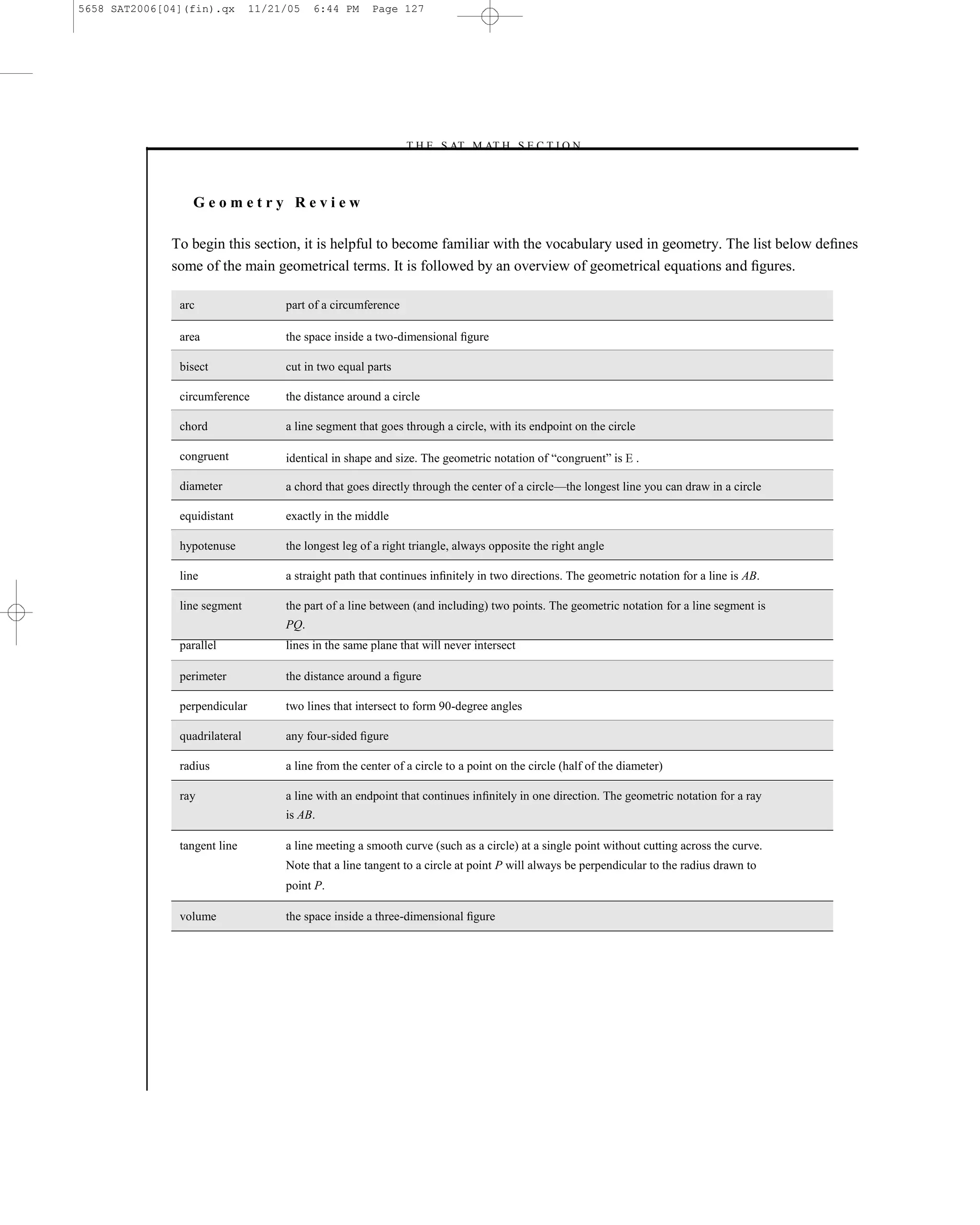 5658 SAT2006[04](fin).qx       11/21/05   6:44 PM     Page 127




                                                              –T H E S AT M AT H S E C T I O N–



                 Geometry Review

              To begin this section, it is helpful to become familiar with the vocabulary used in geometry. The list below deﬁnes
              some of the main geometrical terms. It is followed by an overview of geometrical equations and ﬁgures.

               arc                  part of a circumference

               area                 the space inside a two-dimensional ﬁgure

               bisect               cut in two equal parts

               circumference        the distance around a circle

               chord                a line segment that goes through a circle, with its endpoint on the circle

               congruent            identical in shape and size. The geometric notation of ―congruent‖ is        .

               diameter             a chord that goes directly through the center of a circle—the longest line you can draw in a circle

               equidistant          exactly in the middle

               hypotenuse           the longest leg of a right triangle, always opposite the right angle

               line                 a straight path that continues inﬁnitely in two directions. The geometric notation for a line is AB.

               line segment         the part of a line between (and including) two points. The geometric notation for a line segment is
                                    PQ.
               parallel             lines in the same plane that will never intersect

               perimeter            the distance around a ﬁgure

               perpendicular        two lines that intersect to form 90-degree angles

               quadrilateral        any four-sided ﬁgure

               radius               a line from the center of a circle to a point on the circle (half of the diameter)

               ray                  a line with an endpoint that continues inﬁnitely in one direction. The geometric notation for a ray
                                    is AB.

               tangent line         a line meeting a smooth curve (such as a circle) at a single point without cutting across the curve.
                                    Note that a line tangent to a circle at point P will always be perpendicular to the radius drawn to
                                    point P.

               volume               the space inside a three-dimensional ﬁgure




                                                                                127
 
