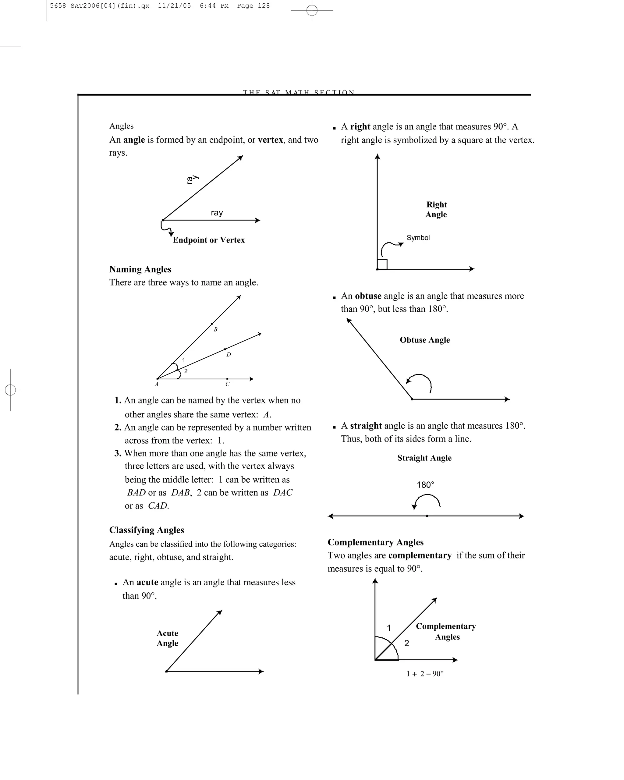 5658 SAT2006[04](fin).qx    11/21/05        6:44 PM     Page 128




                                                        –T H E S AT M AT H S E C T I O N–



              Angles                                                              ■   A right angle is an angle that measures 90°. A
              An angle is formed by an endpoint, or vertex, and two                   right angle is symbolized by a square at the vertex.
              rays.



                                        y
                                       ra
                                                                                                              Right
                                              ray                                                             Angle

                                Endpoint or Vertex                                                      Symbol



              Naming Angles
              There are three ways to name an angle.
                                                                                  ■   An obtuse angle is an angle that measures more
                                                                                      than 90°, but less than 180°.

                                               B
                                                                                                      Obtuse Angle
                                                    D
                                   1
                                   2

                           A                        C

               1. An angle can be named by the vertex when no
                  other angles share the same vertex: A.
               2. An angle can be represented by a number written                 ■   A straight angle is an angle that measures 180°.
                  across from the vertex: 1.                                          Thus, both of its sides form a line.
               3. When more than one angle has the same vertex,                                       Straight Angle
                  three letters are used, with the vertex always
                  being the middle letter: 1 can be written as
                                                                                                            180°
                   BAD or as DAB, 2 can be written as DAC
                  or as CAD.

              Classifying Angles
              Angles can be classiﬁed into the following categories:            Complementary Angles
              acute, right, obtuse, and straight.                               Two angles are complementary if the sum of their
                                                                                measures is equal to 90°.
               ■   An acute angle is an angle that measures less
                   than 90°.


                                                                                                  1         Complementary
                           Acute                                                                               Angles
                           Angle                                                                       2


                                                                                                        1   2 = 90°

                                                                       128
 