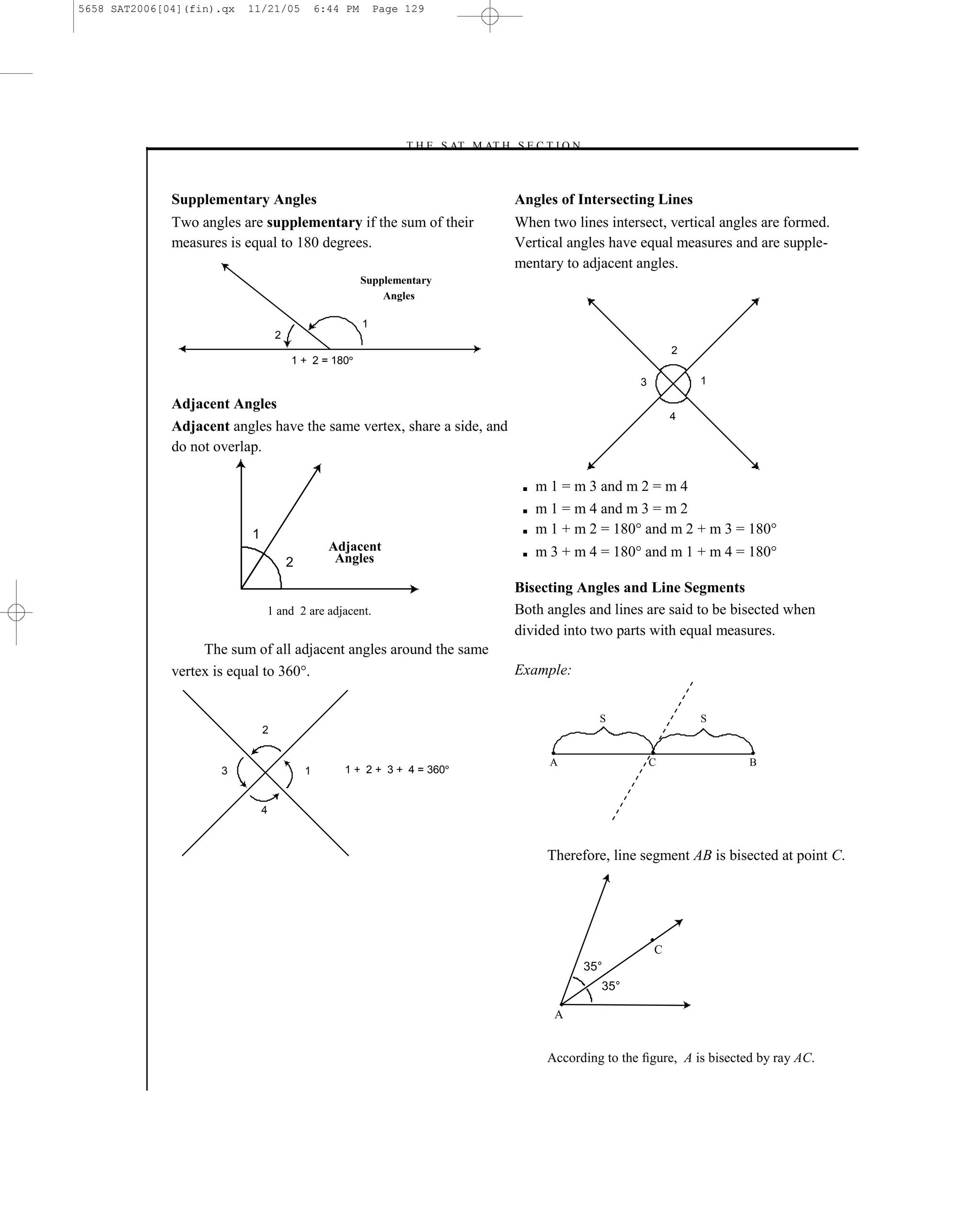 5658 SAT2006[04](fin).qx   11/21/05            6:44 PM       Page 129




                                                                 –T H E S AT M AT H S E C T I O N–



              Supplementary Angles                                                    Angles of Intersecting Lines
              Two angles are supplementary if the sum of their                        When two lines intersect, vertical angles are formed.
              measures is equal to 180 degrees.                                       Vertical angles have equal measures and are supple-
                                                                                      mentary to adjacent angles.
                                                         Supplementary
                                                             Angles

                                                         1
                                   2
                                                                                                                    2
                                       1 + 2 = 180
                                                                                                            3           1

              Adjacent Angles
                                                                                                                    4
              Adjacent angles have the same vertex, share a side, and
              do not overlap.

                                                                                       ■   m 1 = m 3 and m 2 = m 4
                                                                                       ■   m 1 = m 4 and m 3 = m 2
                           1                                                           ■   m 1 + m 2 = 180° and m 2 + m 3 = 180°
                                                 Adjacent                              ■   m 3 + m 4 = 180° and m 1 + m 4 = 180°
                                       2          Angles

                                                                                      Bisecting Angles and Line Segments
                               1 and 2 are adjacent.                                  Both angles and lines are said to be bisected when
                                                                                      divided into two parts with equal measures.
                   The sum of all adjacent angles around the same
              vertex is equal to 360°.                                                Example:


                                                                                                     S                  S
                               2

                                                                                             A                  C               B
                      3                    1       1 + 2 + 3 + 4 = 360


                               4



                                                                                            Therefore, line segment AB is bisected at point C.




                                                                                                                C
                                                                                                  35°
                                                                                                     35°

                                                                                             A


                                                                                            According to the ﬁgure, A is bisected by ray AC.

                                                                                129
 