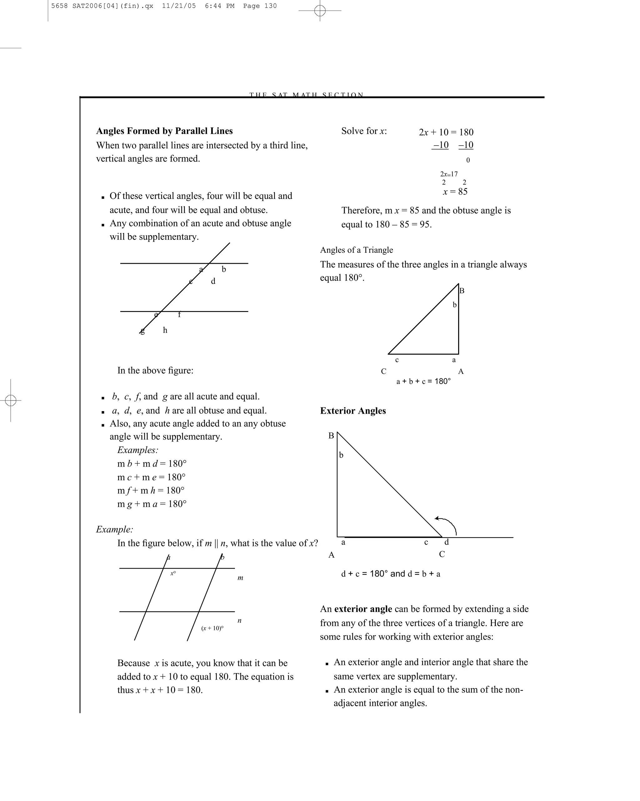 5658 SAT2006[04](fin).qx       11/21/05             6:44 PM        Page 130




                                                                   –T H E S AT M AT H S E C T I O N–



          Angles Formed by Parallel Lines                                                      Solve for x:          2x + 10 = 180
          When two parallel lines are intersected by a third line,                                                       –10 –10
          vertical angles are formed.                                                                                                     0
                                                                                                                           2x=17
                                                                                                                            2    2

           ■   Of these vertical angles, four will be equal and                                                             x = 85
               acute, and four will be equal and obtuse.                                       Therefore, m x = 85 and the obtuse angle is
           ■   Any combination of an acute and obtuse angle                                    equal to 180 – 85 = 95.
               will be supplementary.
                                                                                        Angles of a Triangle

                                                a          b                            The measures of the three angles in a triangle always
                                            c        d                                  equal 180°.
                                                                                                                                      B
                                                                                                                                  b
                           e            f
                       g       h


                                                                                                               c                  a
                 In the above ﬁgure:                                                                     C                            A
                                                                                                               a + b + c = 180°
           ■    b, c, f, and g are all acute and equal.
           ■    a, d, e, and h are all obtuse and equal.                                Exterior Angles
           ■   Also, any acute angle added to an any obtuse
               angle will be supplementary.                                               B
                 Examples:                                                                    b
                 m b + m d = 180°
                 m c + m e = 180°
                 m f + m h = 180°
                 m g + m a = 180°

          Example:
              In the ﬁgure below, if m || n, what is the value of x?                           a                       c    d
                                a                        b                                A                                C

                                    x
                                                               m                              d + c = 180° and d = b + a


                                                                                        An exterior angle can be formed by extending a side
                                                               n                        from any of the three vertices of a triangle. Here are
                                                (x + 10)
                                                                                        some rules for working with exterior angles:

                 Because x is acute, you know that it can be                             ■   An exterior angle and interior angle that share the
                 added to x + 10 to equal 180. The equation is                               same vertex are supplementary.
                 thus x + x + 10 = 180.                                                  ■   An exterior angle is equal to the sum of the non-
                                                                                             adjacent interior angles.

                                                                                  130
 